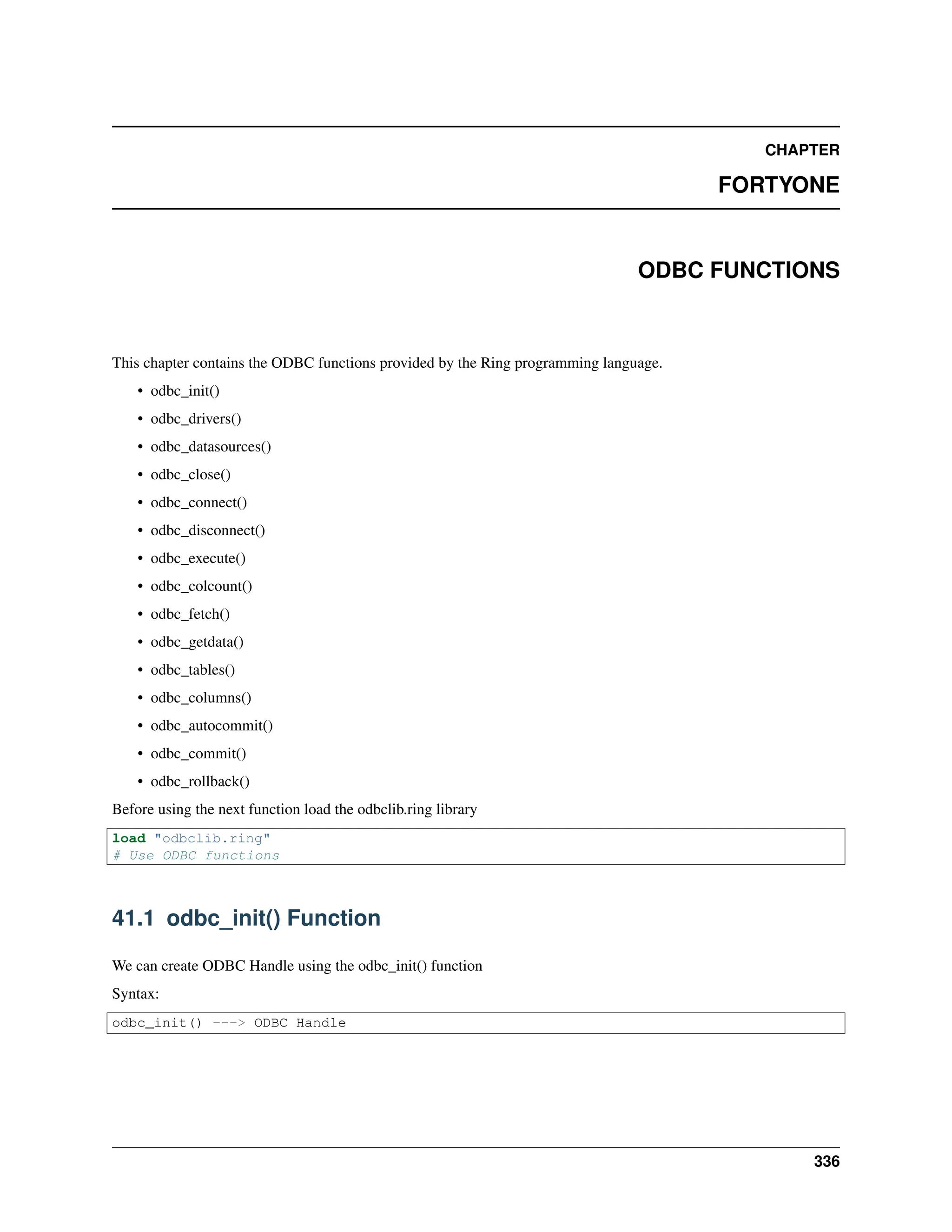 CHAPTER FORTYONE ODBC FUNCTIONS This chapter contains the ODBC functions provided by the Ring programming language. • odbc_init() • odbc_drivers() • odbc_datasources() • odbc_close() • odbc_connect() • odbc_disconnect() • odbc_execute() • odbc_colcount() • odbc_fetch() • odbc_getdata() • odbc_tables() • odbc_columns() • odbc_autocommit() • odbc_commit() • odbc_rollback() Before using the next function load the odbclib.ring library load "odbclib.ring" # Use ODBC functions 41.1 odbc_init() Function We can create ODBC Handle using the odbc_init() function Syntax: odbc_init() ---> ODBC Handle 336 