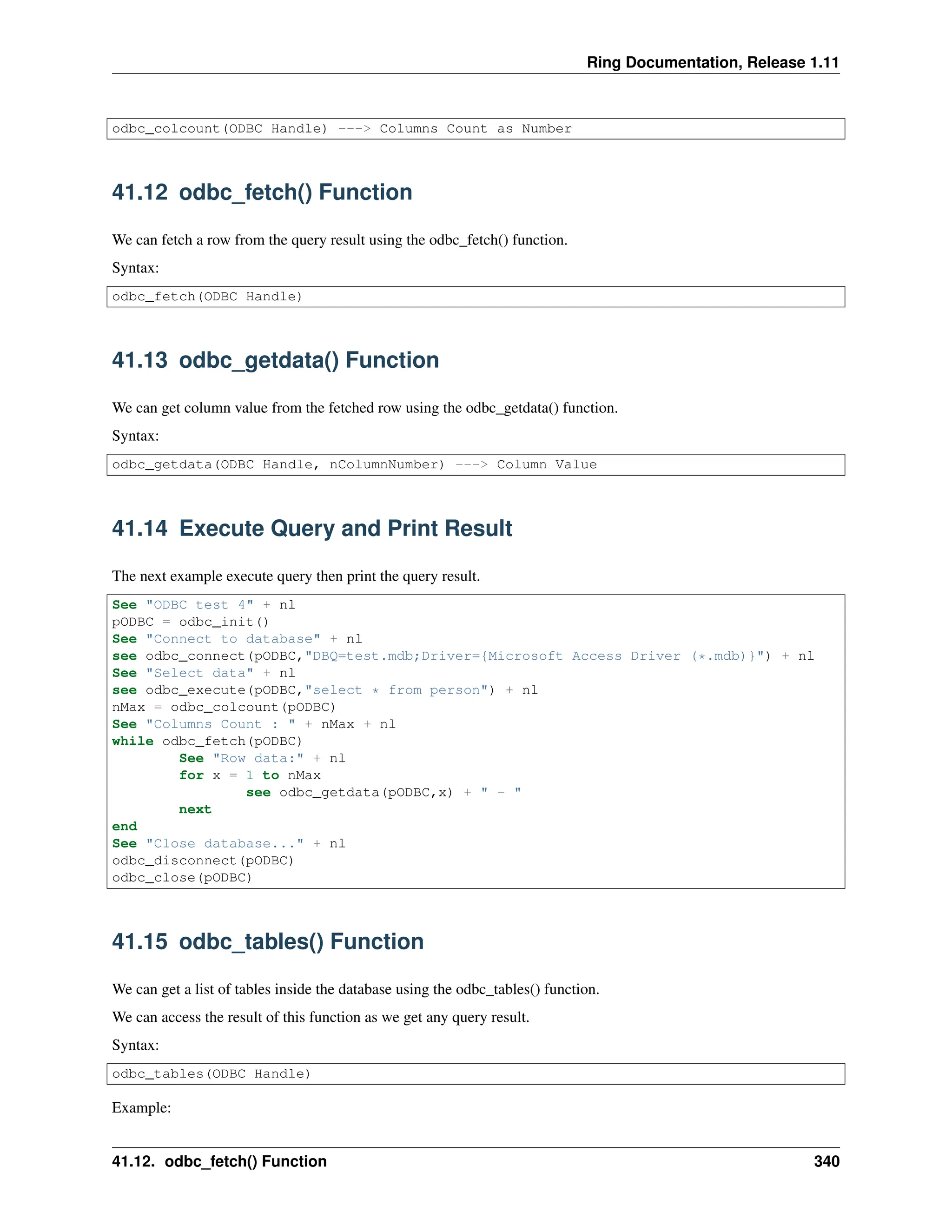 Ring Documentation, Release 1.11 odbc_colcount(ODBC Handle) ---> Columns Count as Number 41.12 odbc_fetch() Function We can fetch a row from the query result using the odbc_fetch() function. Syntax: odbc_fetch(ODBC Handle) 41.13 odbc_getdata() Function We can get column value from the fetched row using the odbc_getdata() function. Syntax: odbc_getdata(ODBC Handle, nColumnNumber) ---> Column Value 41.14 Execute Query and Print Result The next example execute query then print the query result. See "ODBC test 4" + nl pODBC = odbc_init() See "Connect to database" + nl see odbc_connect(pODBC,"DBQ=test.mdb;Driver={Microsoft Access Driver (*.mdb)}") + nl See "Select data" + nl see odbc_execute(pODBC,"select * from person") + nl nMax = odbc_colcount(pODBC) See "Columns Count : " + nMax + nl while odbc_fetch(pODBC) See "Row data:" + nl for x = 1 to nMax see odbc_getdata(pODBC,x) + " - " next end See "Close database..." + nl odbc_disconnect(pODBC) odbc_close(pODBC) 41.15 odbc_tables() Function We can get a list of tables inside the database using the odbc_tables() function. We can access the result of this function as we get any query result. Syntax: odbc_tables(ODBC Handle) Example: 41.12. odbc_fetch() Function 340 