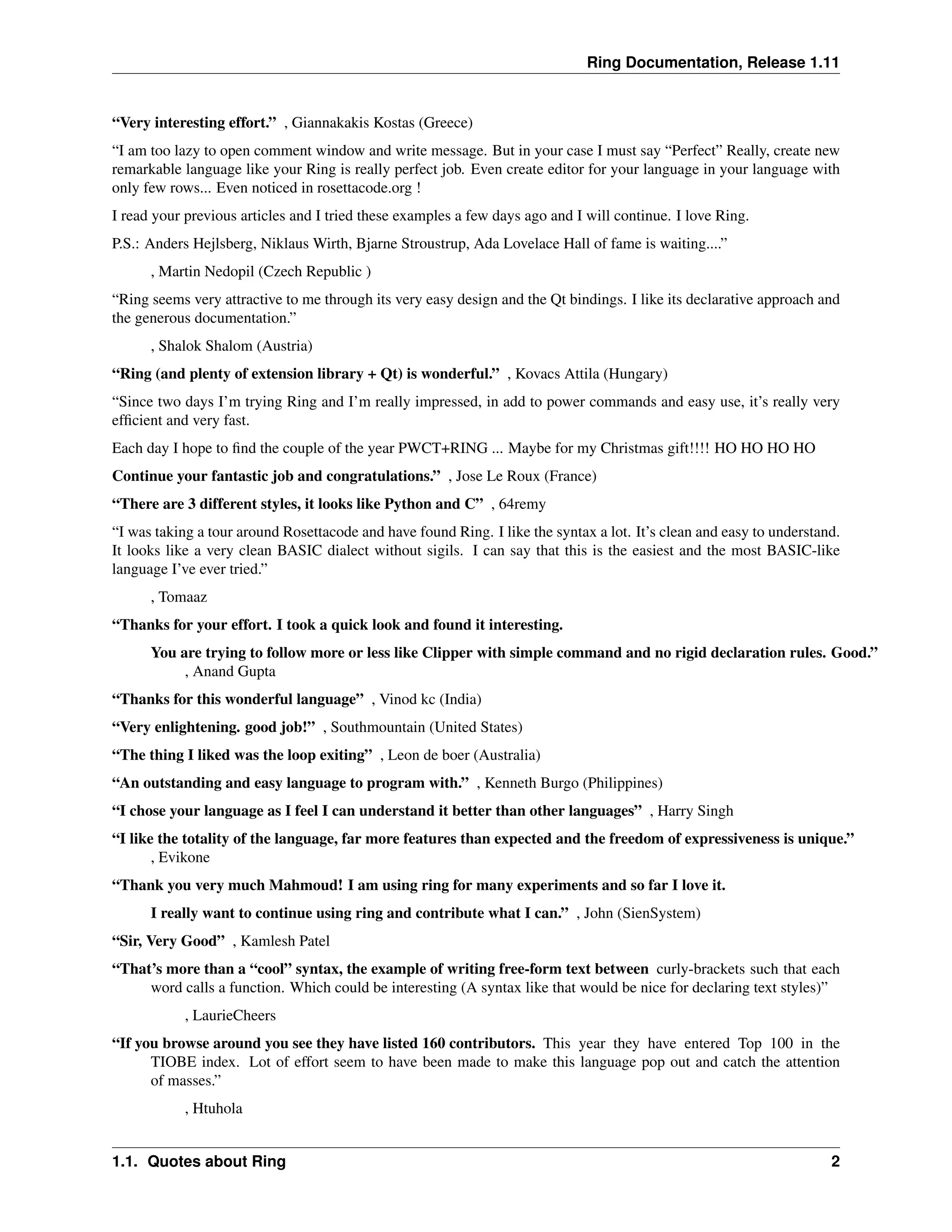Ring Documentation, Release 1.11 “Very interesting effort.” , Giannakakis Kostas (Greece) “I am too lazy to open comment window and write message. But in your case I must say “Perfect” Really, create new remarkable language like your Ring is really perfect job. Even create editor for your language in your language with only few rows... Even noticed in rosettacode.org ! I read your previous articles and I tried these examples a few days ago and I will continue. I love Ring. P.S.: Anders Hejlsberg, Niklaus Wirth, Bjarne Stroustrup, Ada Lovelace Hall of fame is waiting....” , Martin Nedopil (Czech Republic ) “Ring seems very attractive to me through its very easy design and the Qt bindings. I like its declarative approach and the generous documentation.” , Shalok Shalom (Austria) “Ring (and plenty of extension library + Qt) is wonderful.” , Kovacs Attila (Hungary) “Since two days I’m trying Ring and I’m really impressed, in add to power commands and easy use, it’s really very efficient and very fast. Each day I hope to find the couple of the year PWCT+RING ... Maybe for my Christmas gift!!!! HO HO HO HO Continue your fantastic job and congratulations.” , Jose Le Roux (France) “There are 3 different styles, it looks like Python and C” , 64remy “I was taking a tour around Rosettacode and have found Ring. I like the syntax a lot. It’s clean and easy to understand. It looks like a very clean BASIC dialect without sigils. I can say that this is the easiest and the most BASIC-like language I’ve ever tried.” , Tomaaz “Thanks for your effort. I took a quick look and found it interesting. You are trying to follow more or less like Clipper with simple command and no rigid declaration rules. Good.” , Anand Gupta “Thanks for this wonderful language” , Vinod kc (India) “Very enlightening. good job!” , Southmountain (United States) “The thing I liked was the loop exiting” , Leon de boer (Australia) “An outstanding and easy language to program with.” , Kenneth Burgo (Philippines) “I chose your language as I feel I can understand it better than other languages” , Harry Singh “I like the totality of the language, far more features than expected and the freedom of expressiveness is unique.” , Evikone “Thank you very much Mahmoud! I am using ring for many experiments and so far I love it. I really want to continue using ring and contribute what I can.” , John (SienSystem) “Sir, Very Good” , Kamlesh Patel “That’s more than a “cool” syntax, the example of writing free-form text between curly-brackets such that each word calls a function. Which could be interesting (A syntax like that would be nice for declaring text styles)” , LaurieCheers “If you browse around you see they have listed 160 contributors. This year they have entered Top 100 in the TIOBE index. Lot of effort seem to have been made to make this language pop out and catch the attention of masses.” , Htuhola 1.1. Quotes about Ring 2 