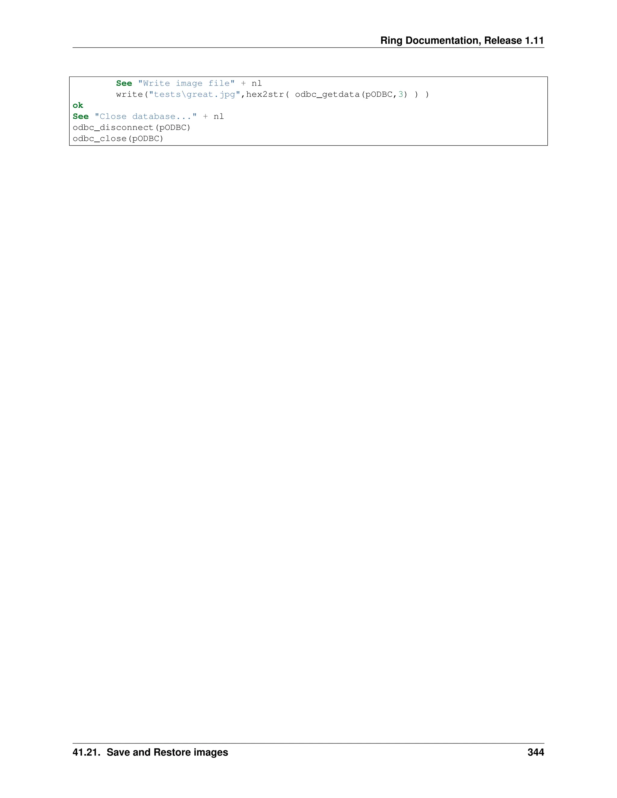 Ring Documentation, Release 1.11 See "Write image file" + nl write("testsgreat.jpg",hex2str( odbc_getdata(pODBC,3) ) ) ok See "Close database..." + nl odbc_disconnect(pODBC) odbc_close(pODBC) 41.21. Save and Restore images 344 