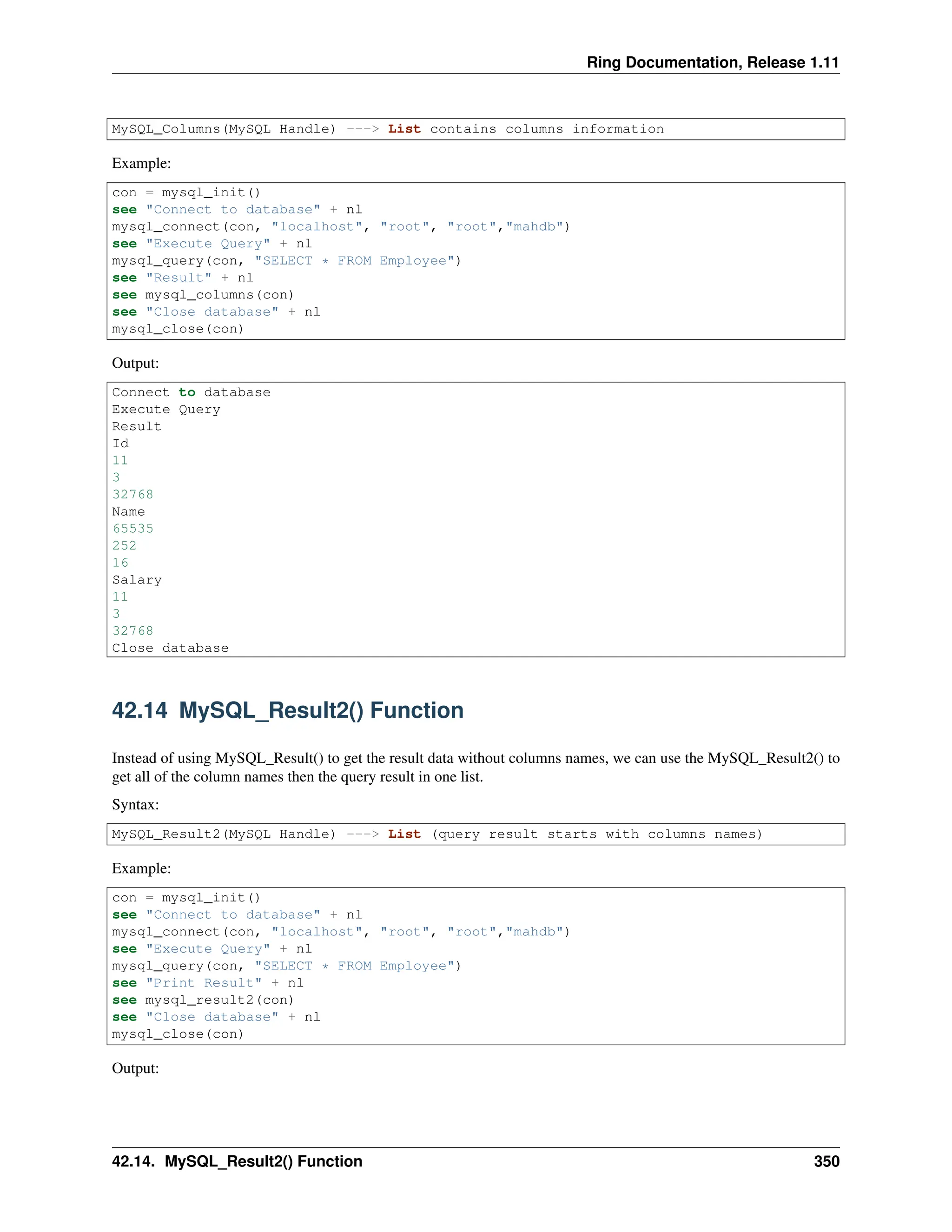 Ring Documentation, Release 1.11 MySQL_Columns(MySQL Handle) ---> List contains columns information Example: con = mysql_init() see "Connect to database" + nl mysql_connect(con, "localhost", "root", "root","mahdb") see "Execute Query" + nl mysql_query(con, "SELECT * FROM Employee") see "Result" + nl see mysql_columns(con) see "Close database" + nl mysql_close(con) Output: Connect to database Execute Query Result Id 11 3 32768 Name 65535 252 16 Salary 11 3 32768 Close database 42.14 MySQL_Result2() Function Instead of using MySQL_Result() to get the result data without columns names, we can use the MySQL_Result2() to get all of the column names then the query result in one list. Syntax: MySQL_Result2(MySQL Handle) ---> List (query result starts with columns names) Example: con = mysql_init() see "Connect to database" + nl mysql_connect(con, "localhost", "root", "root","mahdb") see "Execute Query" + nl mysql_query(con, "SELECT * FROM Employee") see "Print Result" + nl see mysql_result2(con) see "Close database" + nl mysql_close(con) Output: 42.14. MySQL_Result2() Function 350 