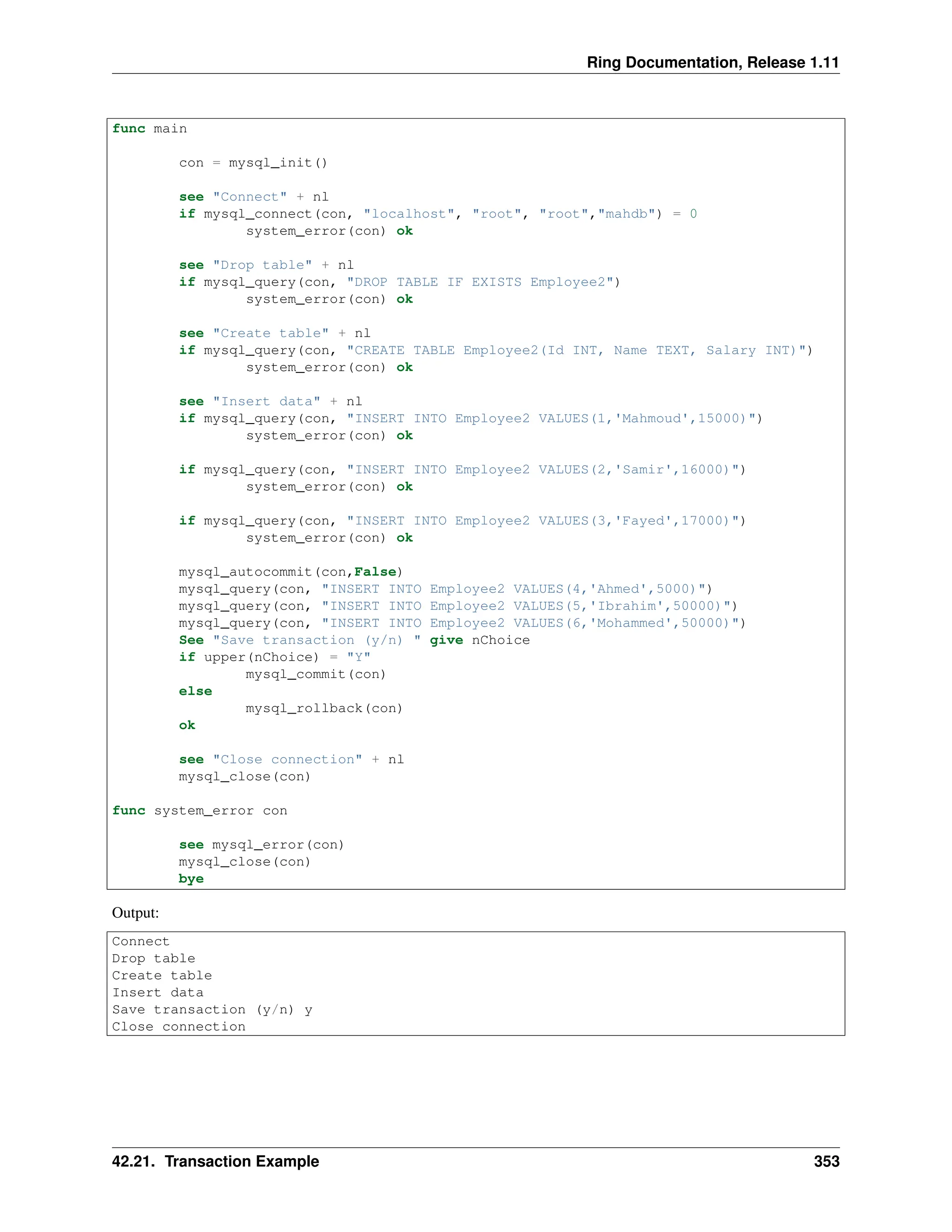 Ring Documentation, Release 1.11 func main con = mysql_init() see "Connect" + nl if mysql_connect(con, "localhost", "root", "root","mahdb") = 0 system_error(con) ok see "Drop table" + nl if mysql_query(con, "DROP TABLE IF EXISTS Employee2") system_error(con) ok see "Create table" + nl if mysql_query(con, "CREATE TABLE Employee2(Id INT, Name TEXT, Salary INT)") system_error(con) ok see "Insert data" + nl if mysql_query(con, "INSERT INTO Employee2 VALUES(1,'Mahmoud',15000)") system_error(con) ok if mysql_query(con, "INSERT INTO Employee2 VALUES(2,'Samir',16000)") system_error(con) ok if mysql_query(con, "INSERT INTO Employee2 VALUES(3,'Fayed',17000)") system_error(con) ok mysql_autocommit(con,False) mysql_query(con, "INSERT INTO Employee2 VALUES(4,'Ahmed',5000)") mysql_query(con, "INSERT INTO Employee2 VALUES(5,'Ibrahim',50000)") mysql_query(con, "INSERT INTO Employee2 VALUES(6,'Mohammed',50000)") See "Save transaction (y/n) " give nChoice if upper(nChoice) = "Y" mysql_commit(con) else mysql_rollback(con) ok see "Close connection" + nl mysql_close(con) func system_error con see mysql_error(con) mysql_close(con) bye Output: Connect Drop table Create table Insert data Save transaction (y/n) y Close connection 42.21. Transaction Example 353 