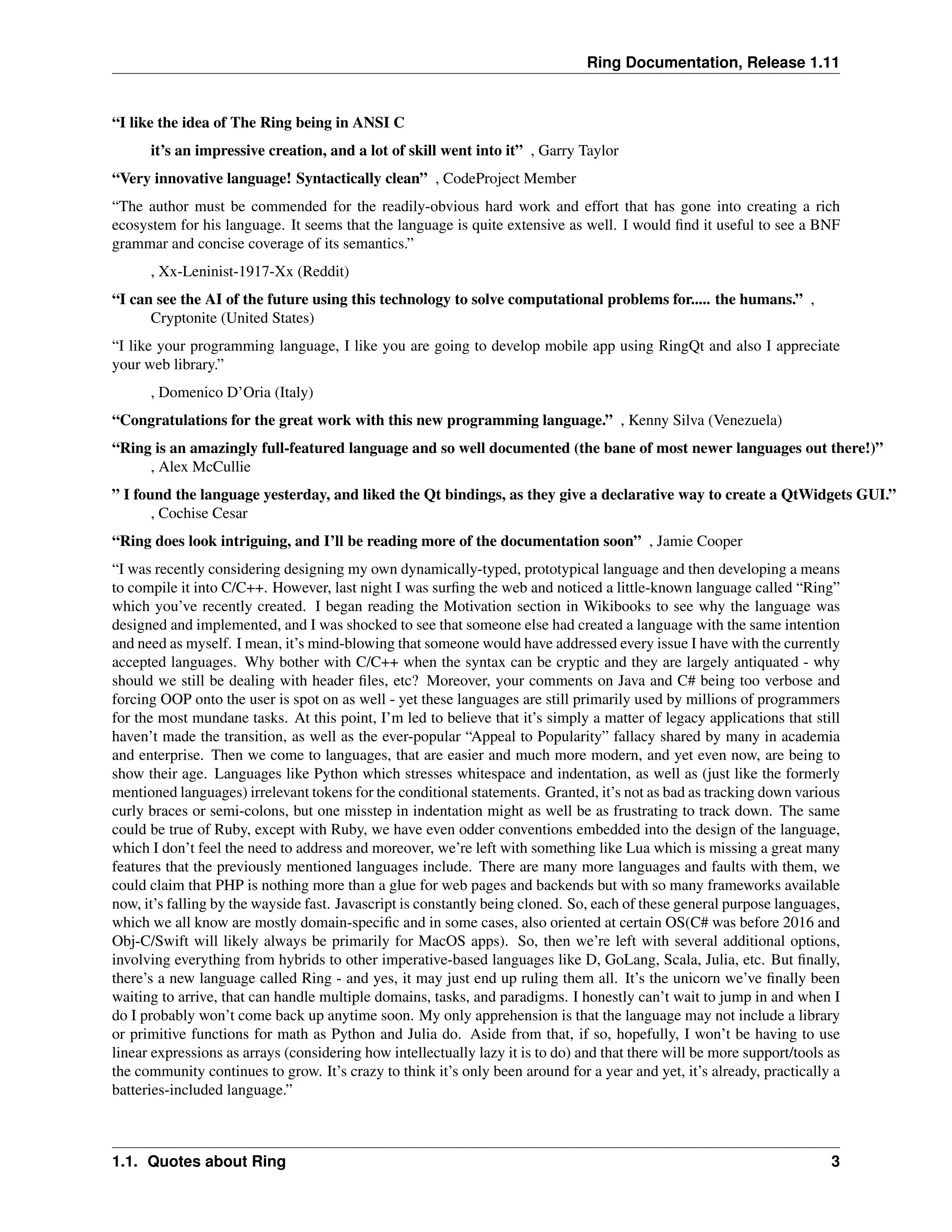 Ring Documentation, Release 1.11 “I like the idea of The Ring being in ANSI C it’s an impressive creation, and a lot of skill went into it” , Garry Taylor “Very innovative language! Syntactically clean” , CodeProject Member “The author must be commended for the readily-obvious hard work and effort that has gone into creating a rich ecosystem for his language. It seems that the language is quite extensive as well. I would find it useful to see a BNF grammar and concise coverage of its semantics.” , Xx-Leninist-1917-Xx (Reddit) “I can see the AI of the future using this technology to solve computational problems for..... the humans.” , Cryptonite (United States) “I like your programming language, I like you are going to develop mobile app using RingQt and also I appreciate your web library.” , Domenico D’Oria (Italy) “Congratulations for the great work with this new programming language.” , Kenny Silva (Venezuela) “Ring is an amazingly full-featured language and so well documented (the bane of most newer languages out there!)” , Alex McCullie ” I found the language yesterday, and liked the Qt bindings, as they give a declarative way to create a QtWidgets GUI.” , Cochise Cesar “Ring does look intriguing, and I’ll be reading more of the documentation soon” , Jamie Cooper “I was recently considering designing my own dynamically-typed, prototypical language and then developing a means to compile it into C/C++. However, last night I was surfing the web and noticed a little-known language called “Ring” which you’ve recently created. I began reading the Motivation section in Wikibooks to see why the language was designed and implemented, and I was shocked to see that someone else had created a language with the same intention and need as myself. I mean, it’s mind-blowing that someone would have addressed every issue I have with the currently accepted languages. Why bother with C/C++ when the syntax can be cryptic and they are largely antiquated - why should we still be dealing with header files, etc? Moreover, your comments on Java and C# being too verbose and forcing OOP onto the user is spot on as well - yet these languages are still primarily used by millions of programmers for the most mundane tasks. At this point, I’m led to believe that it’s simply a matter of legacy applications that still haven’t made the transition, as well as the ever-popular “Appeal to Popularity” fallacy shared by many in academia and enterprise. Then we come to languages, that are easier and much more modern, and yet even now, are being to show their age. Languages like Python which stresses whitespace and indentation, as well as (just like the formerly mentioned languages) irrelevant tokens for the conditional statements. Granted, it’s not as bad as tracking down various curly braces or semi-colons, but one misstep in indentation might as well be as frustrating to track down. The same could be true of Ruby, except with Ruby, we have even odder conventions embedded into the design of the language, which I don’t feel the need to address and moreover, we’re left with something like Lua which is missing a great many features that the previously mentioned languages include. There are many more languages and faults with them, we could claim that PHP is nothing more than a glue for web pages and backends but with so many frameworks available now, it’s falling by the wayside fast. Javascript is constantly being cloned. So, each of these general purpose languages, which we all know are mostly domain-specific and in some cases, also oriented at certain OS(C# was before 2016 and Obj-C/Swift will likely always be primarily for MacOS apps). So, then we’re left with several additional options, involving everything from hybrids to other imperative-based languages like D, GoLang, Scala, Julia, etc. But finally, there’s a new language called Ring - and yes, it may just end up ruling them all. It’s the unicorn we’ve finally been waiting to arrive, that can handle multiple domains, tasks, and paradigms. I honestly can’t wait to jump in and when I do I probably won’t come back up anytime soon. My only apprehension is that the language may not include a library or primitive functions for math as Python and Julia do. Aside from that, if so, hopefully, I won’t be having to use linear expressions as arrays (considering how intellectually lazy it is to do) and that there will be more support/tools as the community continues to grow. It’s crazy to think it’s only been around for a year and yet, it’s already, practically a batteries-included language.” 1.1. Quotes about Ring 3 
