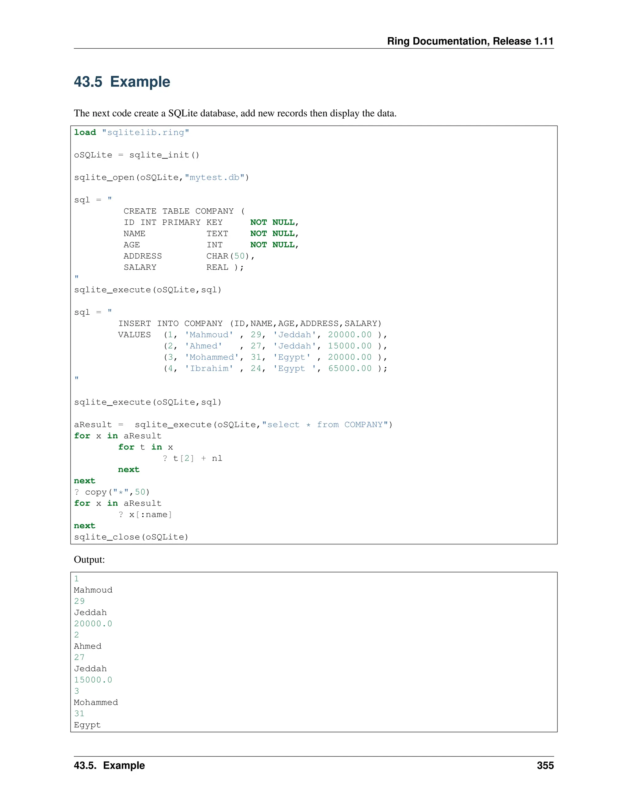 Ring Documentation, Release 1.11 43.5 Example The next code create a SQLite database, add new records then display the data. load "sqlitelib.ring" oSQLite = sqlite_init() sqlite_open(oSQLite,"mytest.db") sql = " CREATE TABLE COMPANY ( ID INT PRIMARY KEY NOT NULL, NAME TEXT NOT NULL, AGE INT NOT NULL, ADDRESS CHAR(50), SALARY REAL ); " sqlite_execute(oSQLite,sql) sql = " INSERT INTO COMPANY (ID,NAME,AGE,ADDRESS,SALARY) VALUES (1, 'Mahmoud' , 29, 'Jeddah', 20000.00 ), (2, 'Ahmed' , 27, 'Jeddah', 15000.00 ), (3, 'Mohammed', 31, 'Egypt' , 20000.00 ), (4, 'Ibrahim' , 24, 'Egypt ', 65000.00 ); " sqlite_execute(oSQLite,sql) aResult = sqlite_execute(oSQLite,"select * from COMPANY") for x in aResult for t in x ? t[2] + nl next next ? copy("*",50) for x in aResult ? x[:name] next sqlite_close(oSQLite) Output: 1 Mahmoud 29 Jeddah 20000.0 2 Ahmed 27 Jeddah 15000.0 3 Mohammed 31 Egypt 43.5. Example 355 