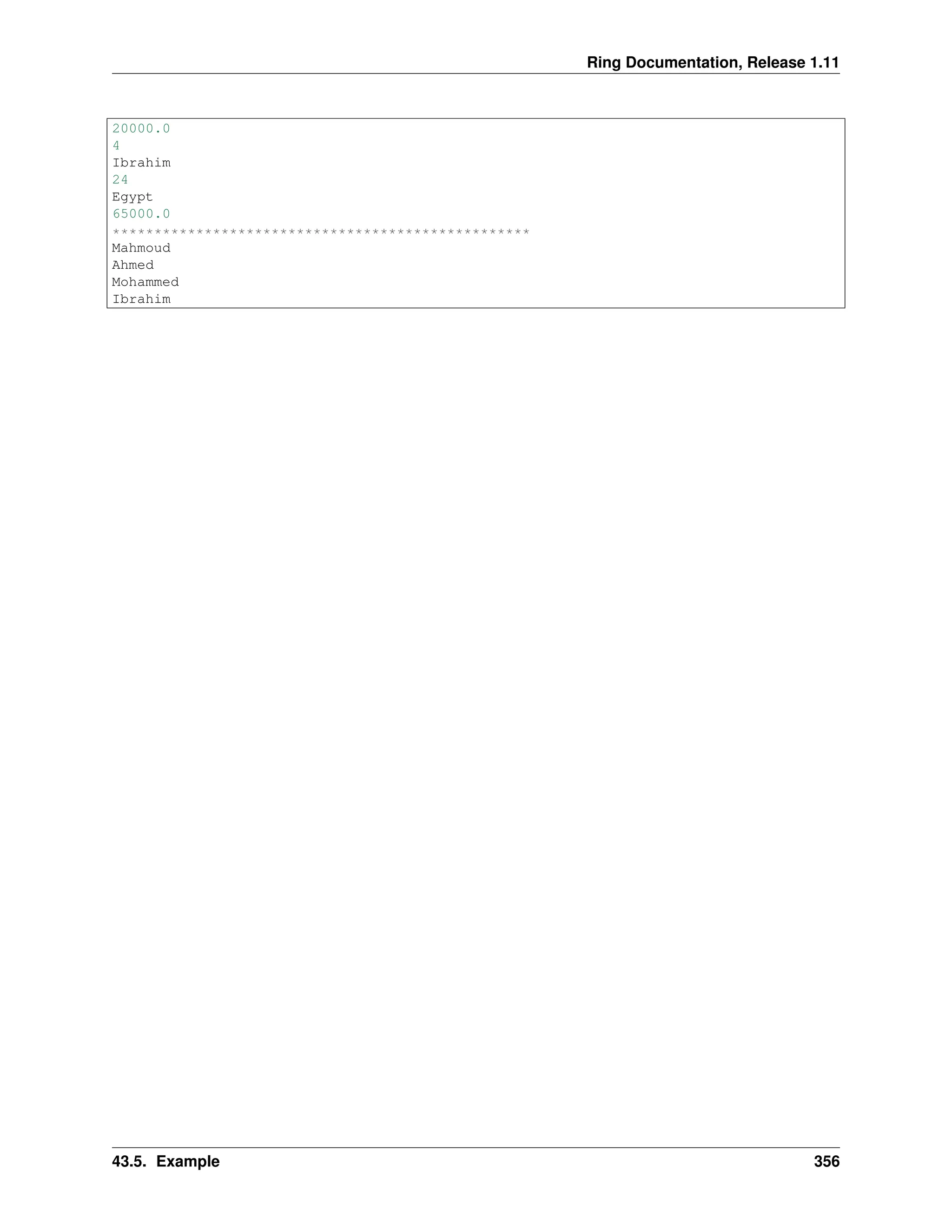 Ring Documentation, Release 1.11 20000.0 4 Ibrahim 24 Egypt 65000.0 ************************************************** Mahmoud Ahmed Mohammed Ibrahim 43.5. Example 356 