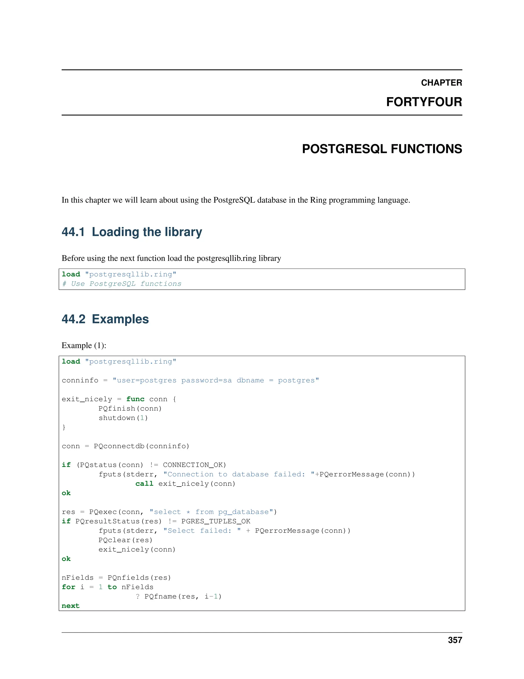 CHAPTER FORTYFOUR POSTGRESQL FUNCTIONS In this chapter we will learn about using the PostgreSQL database in the Ring programming language. 44.1 Loading the library Before using the next function load the postgresqllib.ring library load "postgresqllib.ring" # Use PostgreSQL functions 44.2 Examples Example (1): load "postgresqllib.ring" conninfo = "user=postgres password=sa dbname = postgres" exit_nicely = func conn { PQfinish(conn) shutdown(1) } conn = PQconnectdb(conninfo) if (PQstatus(conn) != CONNECTION_OK) fputs(stderr, "Connection to database failed: "+PQerrorMessage(conn)) call exit_nicely(conn) ok res = PQexec(conn, "select * from pg_database") if PQresultStatus(res) != PGRES_TUPLES_OK fputs(stderr, "Select failed: " + PQerrorMessage(conn)) PQclear(res) exit_nicely(conn) ok nFields = PQnfields(res) for i = 1 to nFields ? PQfname(res, i-1) next 357 