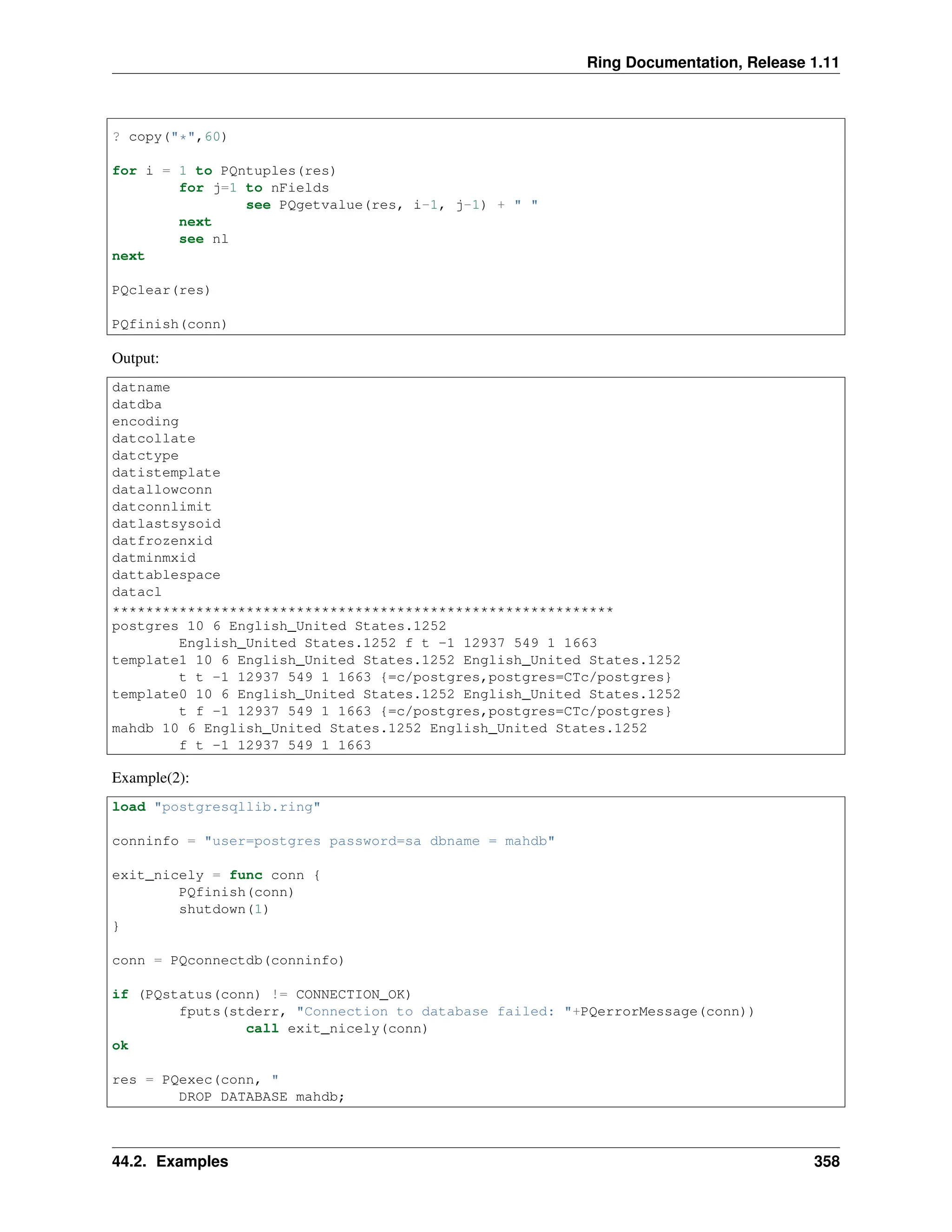 Ring Documentation, Release 1.11 ? copy("*",60) for i = 1 to PQntuples(res) for j=1 to nFields see PQgetvalue(res, i-1, j-1) + " " next see nl next PQclear(res) PQfinish(conn) Output: datname datdba encoding datcollate datctype datistemplate datallowconn datconnlimit datlastsysoid datfrozenxid datminmxid dattablespace datacl ************************************************************ postgres 10 6 English_United States.1252 English_United States.1252 f t -1 12937 549 1 1663 template1 10 6 English_United States.1252 English_United States.1252 t t -1 12937 549 1 1663 {=c/postgres,postgres=CTc/postgres} template0 10 6 English_United States.1252 English_United States.1252 t f -1 12937 549 1 1663 {=c/postgres,postgres=CTc/postgres} mahdb 10 6 English_United States.1252 English_United States.1252 f t -1 12937 549 1 1663 Example(2): load "postgresqllib.ring" conninfo = "user=postgres password=sa dbname = mahdb" exit_nicely = func conn { PQfinish(conn) shutdown(1) } conn = PQconnectdb(conninfo) if (PQstatus(conn) != CONNECTION_OK) fputs(stderr, "Connection to database failed: "+PQerrorMessage(conn)) call exit_nicely(conn) ok res = PQexec(conn, " DROP DATABASE mahdb; 44.2. Examples 358 