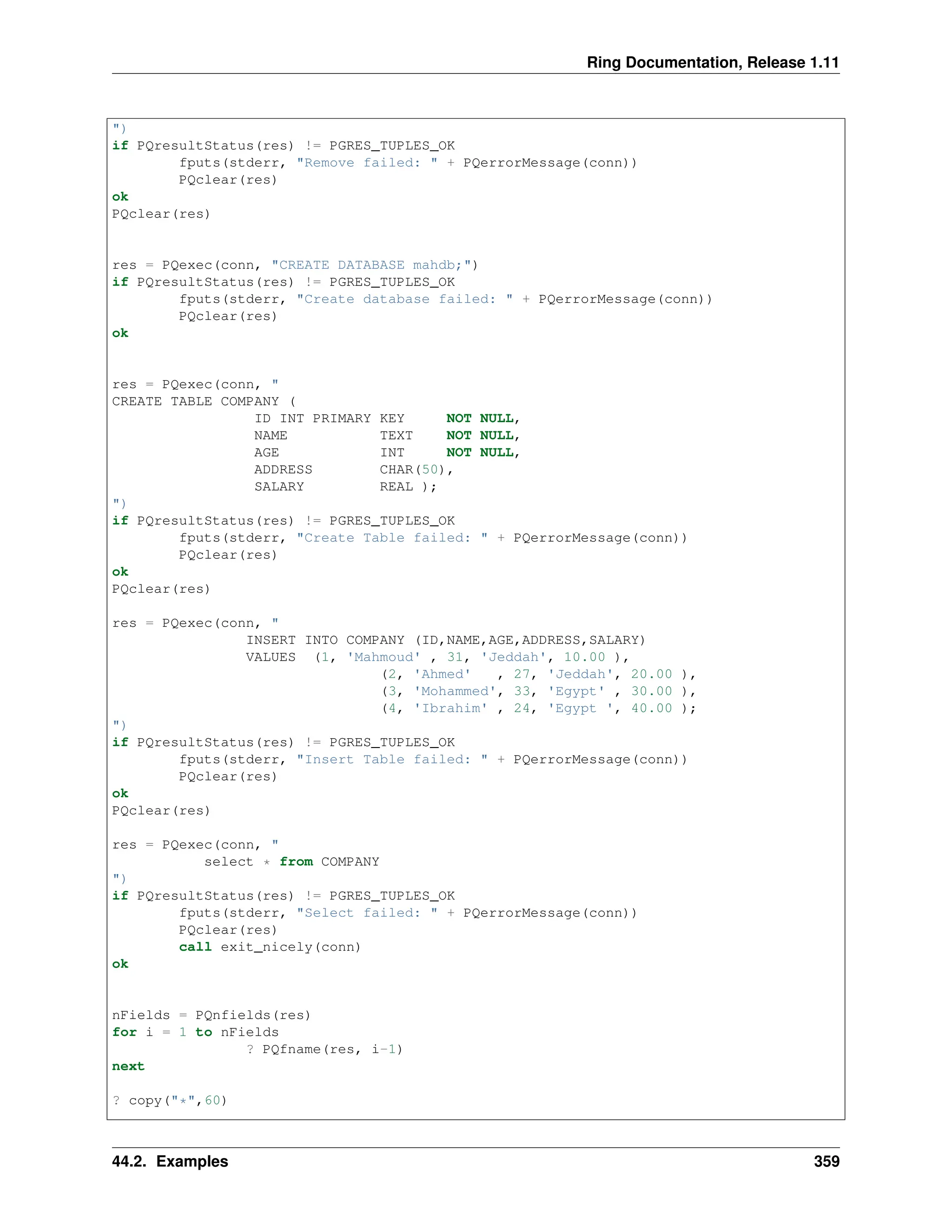 Ring Documentation, Release 1.11 ") if PQresultStatus(res) != PGRES_TUPLES_OK fputs(stderr, "Remove failed: " + PQerrorMessage(conn)) PQclear(res) ok PQclear(res) res = PQexec(conn, "CREATE DATABASE mahdb;") if PQresultStatus(res) != PGRES_TUPLES_OK fputs(stderr, "Create database failed: " + PQerrorMessage(conn)) PQclear(res) ok res = PQexec(conn, " CREATE TABLE COMPANY ( ID INT PRIMARY KEY NOT NULL, NAME TEXT NOT NULL, AGE INT NOT NULL, ADDRESS CHAR(50), SALARY REAL ); ") if PQresultStatus(res) != PGRES_TUPLES_OK fputs(stderr, "Create Table failed: " + PQerrorMessage(conn)) PQclear(res) ok PQclear(res) res = PQexec(conn, " INSERT INTO COMPANY (ID,NAME,AGE,ADDRESS,SALARY) VALUES (1, 'Mahmoud' , 31, 'Jeddah', 10.00 ), (2, 'Ahmed' , 27, 'Jeddah', 20.00 ), (3, 'Mohammed', 33, 'Egypt' , 30.00 ), (4, 'Ibrahim' , 24, 'Egypt ', 40.00 ); ") if PQresultStatus(res) != PGRES_TUPLES_OK fputs(stderr, "Insert Table failed: " + PQerrorMessage(conn)) PQclear(res) ok PQclear(res) res = PQexec(conn, " select * from COMPANY ") if PQresultStatus(res) != PGRES_TUPLES_OK fputs(stderr, "Select failed: " + PQerrorMessage(conn)) PQclear(res) call exit_nicely(conn) ok nFields = PQnfields(res) for i = 1 to nFields ? PQfname(res, i-1) next ? copy("*",60) 44.2. Examples 359 