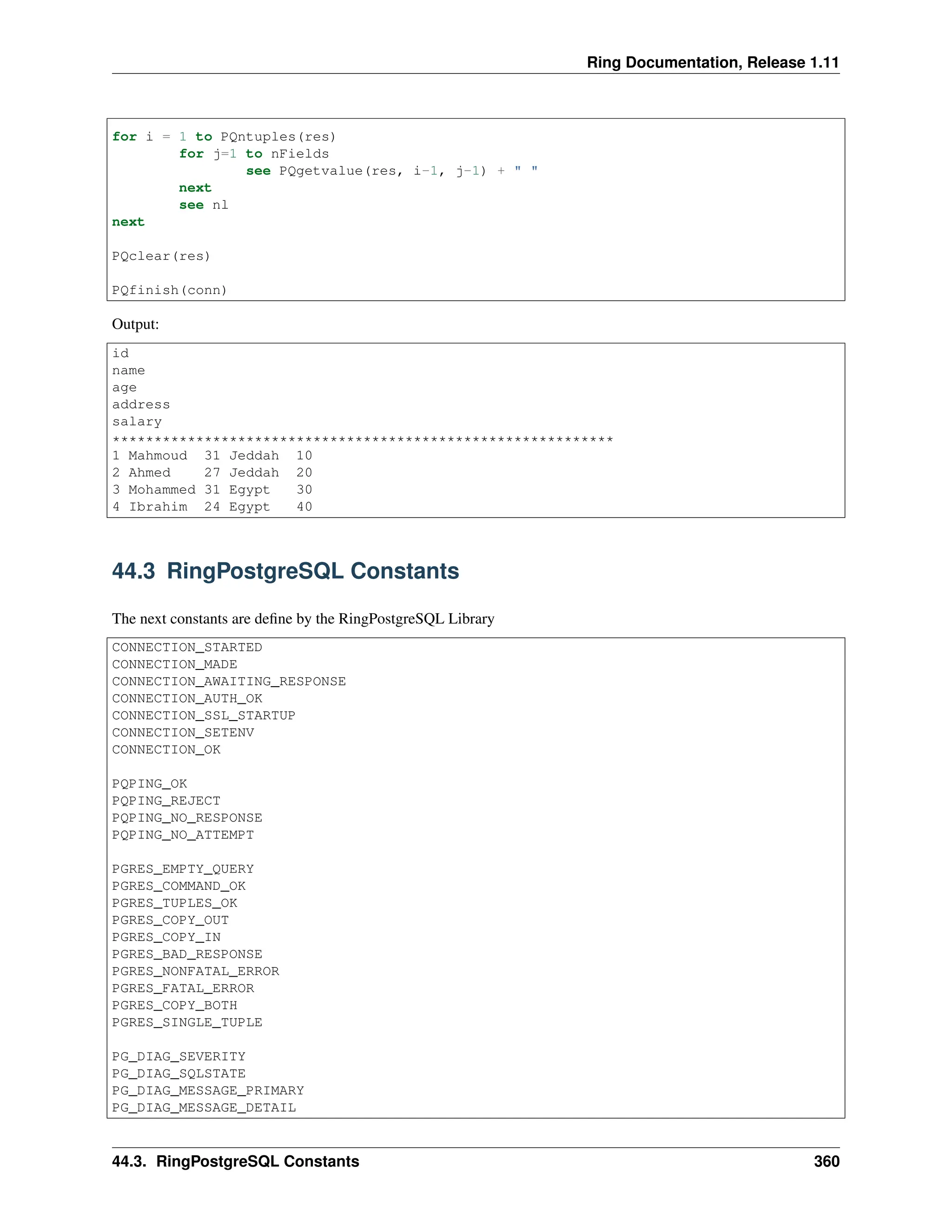 Ring Documentation, Release 1.11 for i = 1 to PQntuples(res) for j=1 to nFields see PQgetvalue(res, i-1, j-1) + " " next see nl next PQclear(res) PQfinish(conn) Output: id name age address salary ************************************************************ 1 Mahmoud 31 Jeddah 10 2 Ahmed 27 Jeddah 20 3 Mohammed 31 Egypt 30 4 Ibrahim 24 Egypt 40 44.3 RingPostgreSQL Constants The next constants are define by the RingPostgreSQL Library CONNECTION_STARTED CONNECTION_MADE CONNECTION_AWAITING_RESPONSE CONNECTION_AUTH_OK CONNECTION_SSL_STARTUP CONNECTION_SETENV CONNECTION_OK PQPING_OK PQPING_REJECT PQPING_NO_RESPONSE PQPING_NO_ATTEMPT PGRES_EMPTY_QUERY PGRES_COMMAND_OK PGRES_TUPLES_OK PGRES_COPY_OUT PGRES_COPY_IN PGRES_BAD_RESPONSE PGRES_NONFATAL_ERROR PGRES_FATAL_ERROR PGRES_COPY_BOTH PGRES_SINGLE_TUPLE PG_DIAG_SEVERITY PG_DIAG_SQLSTATE PG_DIAG_MESSAGE_PRIMARY PG_DIAG_MESSAGE_DETAIL 44.3. RingPostgreSQL Constants 360 