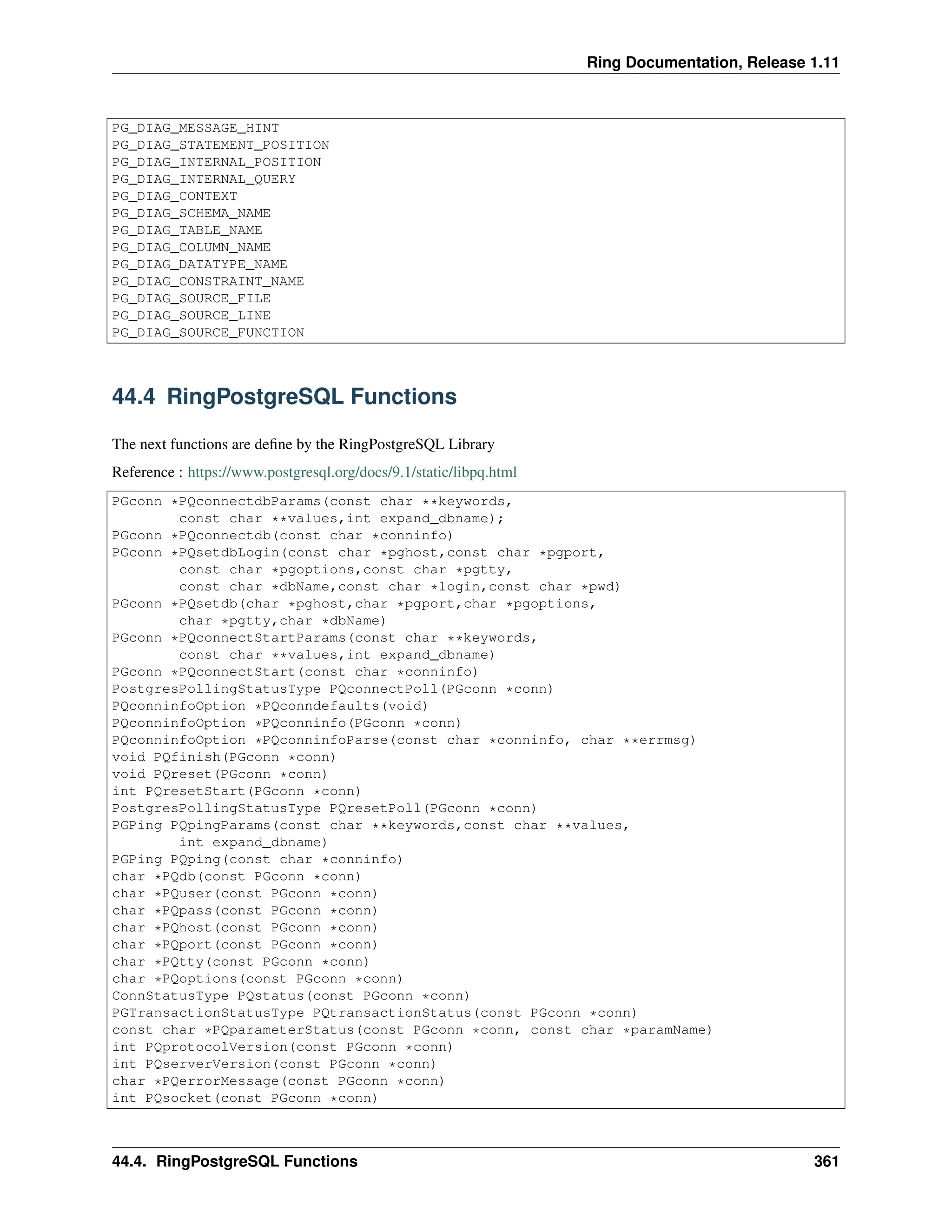 Ring Documentation, Release 1.11 PG_DIAG_MESSAGE_HINT PG_DIAG_STATEMENT_POSITION PG_DIAG_INTERNAL_POSITION PG_DIAG_INTERNAL_QUERY PG_DIAG_CONTEXT PG_DIAG_SCHEMA_NAME PG_DIAG_TABLE_NAME PG_DIAG_COLUMN_NAME PG_DIAG_DATATYPE_NAME PG_DIAG_CONSTRAINT_NAME PG_DIAG_SOURCE_FILE PG_DIAG_SOURCE_LINE PG_DIAG_SOURCE_FUNCTION 44.4 RingPostgreSQL Functions The next functions are define by the RingPostgreSQL Library Reference : https://www.postgresql.org/docs/9.1/static/libpq.html PGconn *PQconnectdbParams(const char **keywords, const char **values,int expand_dbname); PGconn *PQconnectdb(const char *conninfo) PGconn *PQsetdbLogin(const char *pghost,const char *pgport, const char *pgoptions,const char *pgtty, const char *dbName,const char *login,const char *pwd) PGconn *PQsetdb(char *pghost,char *pgport,char *pgoptions, char *pgtty,char *dbName) PGconn *PQconnectStartParams(const char **keywords, const char **values,int expand_dbname) PGconn *PQconnectStart(const char *conninfo) PostgresPollingStatusType PQconnectPoll(PGconn *conn) PQconninfoOption *PQconndefaults(void) PQconninfoOption *PQconninfo(PGconn *conn) PQconninfoOption *PQconninfoParse(const char *conninfo, char **errmsg) void PQfinish(PGconn *conn) void PQreset(PGconn *conn) int PQresetStart(PGconn *conn) PostgresPollingStatusType PQresetPoll(PGconn *conn) PGPing PQpingParams(const char **keywords,const char **values, int expand_dbname) PGPing PQping(const char *conninfo) char *PQdb(const PGconn *conn) char *PQuser(const PGconn *conn) char *PQpass(const PGconn *conn) char *PQhost(const PGconn *conn) char *PQport(const PGconn *conn) char *PQtty(const PGconn *conn) char *PQoptions(const PGconn *conn) ConnStatusType PQstatus(const PGconn *conn) PGTransactionStatusType PQtransactionStatus(const PGconn *conn) const char *PQparameterStatus(const PGconn *conn, const char *paramName) int PQprotocolVersion(const PGconn *conn) int PQserverVersion(const PGconn *conn) char *PQerrorMessage(const PGconn *conn) int PQsocket(const PGconn *conn) 44.4. RingPostgreSQL Functions 361 