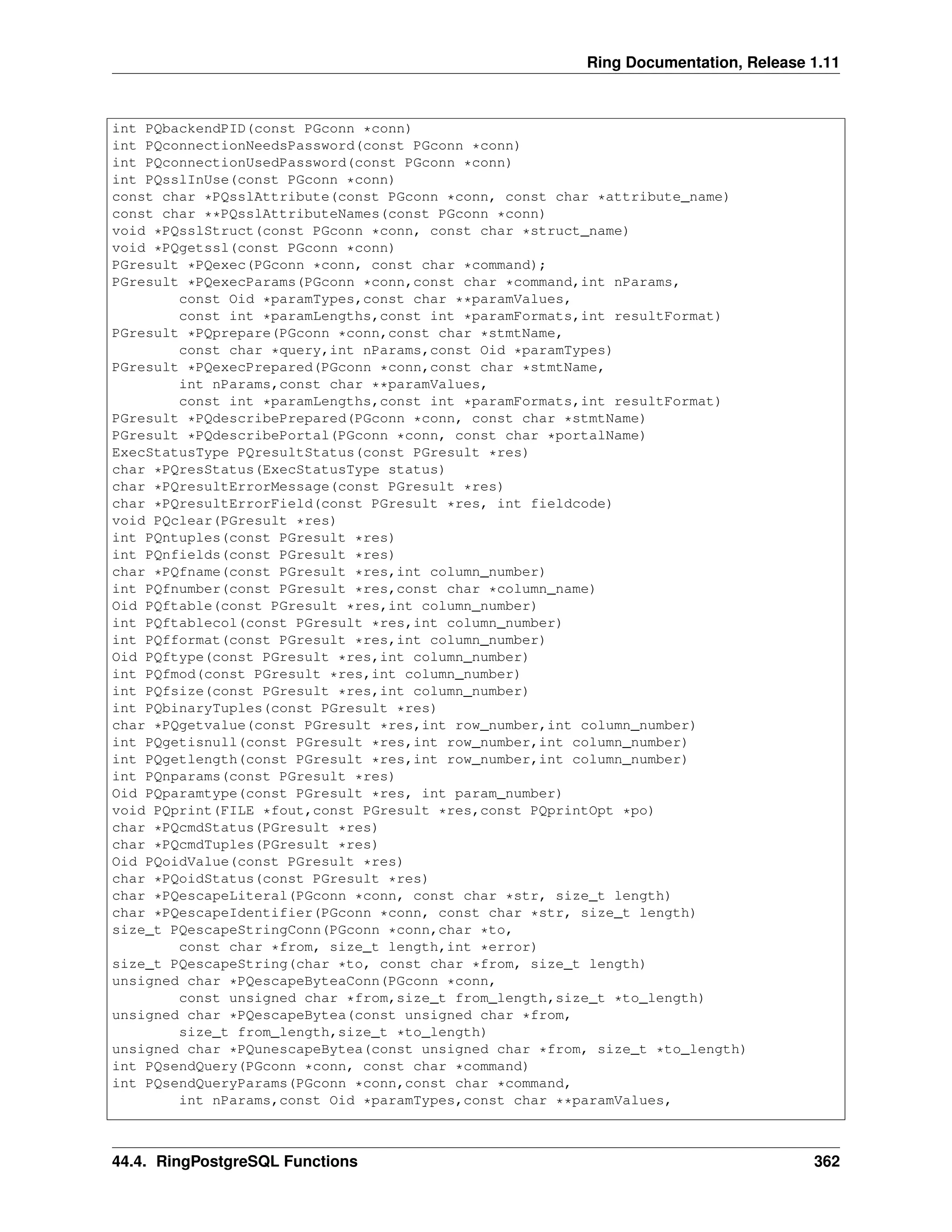Ring Documentation, Release 1.11 int PQbackendPID(const PGconn *conn) int PQconnectionNeedsPassword(const PGconn *conn) int PQconnectionUsedPassword(const PGconn *conn) int PQsslInUse(const PGconn *conn) const char *PQsslAttribute(const PGconn *conn, const char *attribute_name) const char **PQsslAttributeNames(const PGconn *conn) void *PQsslStruct(const PGconn *conn, const char *struct_name) void *PQgetssl(const PGconn *conn) PGresult *PQexec(PGconn *conn, const char *command); PGresult *PQexecParams(PGconn *conn,const char *command,int nParams, const Oid *paramTypes,const char **paramValues, const int *paramLengths,const int *paramFormats,int resultFormat) PGresult *PQprepare(PGconn *conn,const char *stmtName, const char *query,int nParams,const Oid *paramTypes) PGresult *PQexecPrepared(PGconn *conn,const char *stmtName, int nParams,const char **paramValues, const int *paramLengths,const int *paramFormats,int resultFormat) PGresult *PQdescribePrepared(PGconn *conn, const char *stmtName) PGresult *PQdescribePortal(PGconn *conn, const char *portalName) ExecStatusType PQresultStatus(const PGresult *res) char *PQresStatus(ExecStatusType status) char *PQresultErrorMessage(const PGresult *res) char *PQresultErrorField(const PGresult *res, int fieldcode) void PQclear(PGresult *res) int PQntuples(const PGresult *res) int PQnfields(const PGresult *res) char *PQfname(const PGresult *res,int column_number) int PQfnumber(const PGresult *res,const char *column_name) Oid PQftable(const PGresult *res,int column_number) int PQftablecol(const PGresult *res,int column_number) int PQfformat(const PGresult *res,int column_number) Oid PQftype(const PGresult *res,int column_number) int PQfmod(const PGresult *res,int column_number) int PQfsize(const PGresult *res,int column_number) int PQbinaryTuples(const PGresult *res) char *PQgetvalue(const PGresult *res,int row_number,int column_number) int PQgetisnull(const PGresult *res,int row_number,int column_number) int PQgetlength(const PGresult *res,int row_number,int column_number) int PQnparams(const PGresult *res) Oid PQparamtype(const PGresult *res, int param_number) void PQprint(FILE *fout,const PGresult *res,const PQprintOpt *po) char *PQcmdStatus(PGresult *res) char *PQcmdTuples(PGresult *res) Oid PQoidValue(const PGresult *res) char *PQoidStatus(const PGresult *res) char *PQescapeLiteral(PGconn *conn, const char *str, size_t length) char *PQescapeIdentifier(PGconn *conn, const char *str, size_t length) size_t PQescapeStringConn(PGconn *conn,char *to, const char *from, size_t length,int *error) size_t PQescapeString(char *to, const char *from, size_t length) unsigned char *PQescapeByteaConn(PGconn *conn, const unsigned char *from,size_t from_length,size_t *to_length) unsigned char *PQescapeBytea(const unsigned char *from, size_t from_length,size_t *to_length) unsigned char *PQunescapeBytea(const unsigned char *from, size_t *to_length) int PQsendQuery(PGconn *conn, const char *command) int PQsendQueryParams(PGconn *conn,const char *command, int nParams,const Oid *paramTypes,const char **paramValues, 44.4. RingPostgreSQL Functions 362 