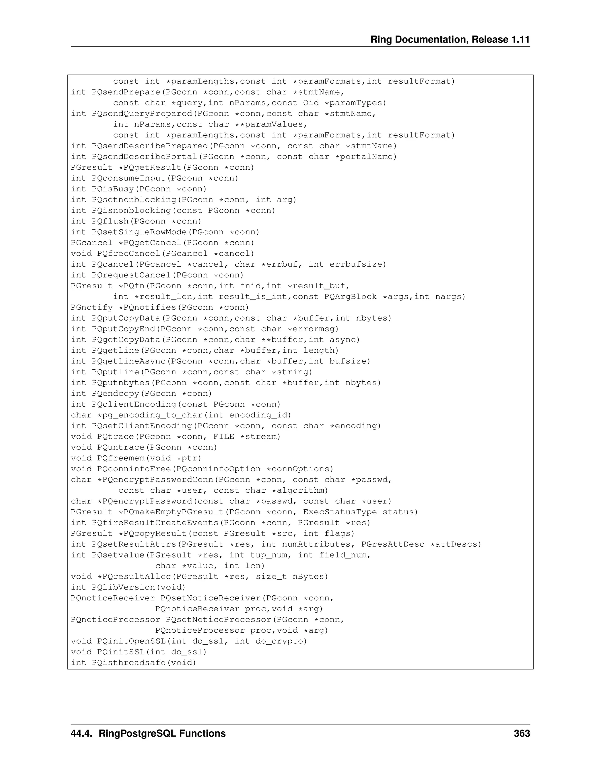 Ring Documentation, Release 1.11 const int *paramLengths,const int *paramFormats,int resultFormat) int PQsendPrepare(PGconn *conn,const char *stmtName, const char *query,int nParams,const Oid *paramTypes) int PQsendQueryPrepared(PGconn *conn,const char *stmtName, int nParams,const char **paramValues, const int *paramLengths,const int *paramFormats,int resultFormat) int PQsendDescribePrepared(PGconn *conn, const char *stmtName) int PQsendDescribePortal(PGconn *conn, const char *portalName) PGresult *PQgetResult(PGconn *conn) int PQconsumeInput(PGconn *conn) int PQisBusy(PGconn *conn) int PQsetnonblocking(PGconn *conn, int arg) int PQisnonblocking(const PGconn *conn) int PQflush(PGconn *conn) int PQsetSingleRowMode(PGconn *conn) PGcancel *PQgetCancel(PGconn *conn) void PQfreeCancel(PGcancel *cancel) int PQcancel(PGcancel *cancel, char *errbuf, int errbufsize) int PQrequestCancel(PGconn *conn) PGresult *PQfn(PGconn *conn,int fnid,int *result_buf, int *result_len,int result_is_int,const PQArgBlock *args,int nargs) PGnotify *PQnotifies(PGconn *conn) int PQputCopyData(PGconn *conn,const char *buffer,int nbytes) int PQputCopyEnd(PGconn *conn,const char *errormsg) int PQgetCopyData(PGconn *conn,char **buffer,int async) int PQgetline(PGconn *conn,char *buffer,int length) int PQgetlineAsync(PGconn *conn,char *buffer,int bufsize) int PQputline(PGconn *conn,const char *string) int PQputnbytes(PGconn *conn,const char *buffer,int nbytes) int PQendcopy(PGconn *conn) int PQclientEncoding(const PGconn *conn) char *pg_encoding_to_char(int encoding_id) int PQsetClientEncoding(PGconn *conn, const char *encoding) void PQtrace(PGconn *conn, FILE *stream) void PQuntrace(PGconn *conn) void PQfreemem(void *ptr) void PQconninfoFree(PQconninfoOption *connOptions) char *PQencryptPasswordConn(PGconn *conn, const char *passwd, const char *user, const char *algorithm) char *PQencryptPassword(const char *passwd, const char *user) PGresult *PQmakeEmptyPGresult(PGconn *conn, ExecStatusType status) int PQfireResultCreateEvents(PGconn *conn, PGresult *res) PGresult *PQcopyResult(const PGresult *src, int flags) int PQsetResultAttrs(PGresult *res, int numAttributes, PGresAttDesc *attDescs) int PQsetvalue(PGresult *res, int tup_num, int field_num, char *value, int len) void *PQresultAlloc(PGresult *res, size_t nBytes) int PQlibVersion(void) PQnoticeReceiver PQsetNoticeReceiver(PGconn *conn, PQnoticeReceiver proc,void *arg) PQnoticeProcessor PQsetNoticeProcessor(PGconn *conn, PQnoticeProcessor proc,void *arg) void PQinitOpenSSL(int do_ssl, int do_crypto) void PQinitSSL(int do_ssl) int PQisthreadsafe(void) 44.4. RingPostgreSQL Functions 363 