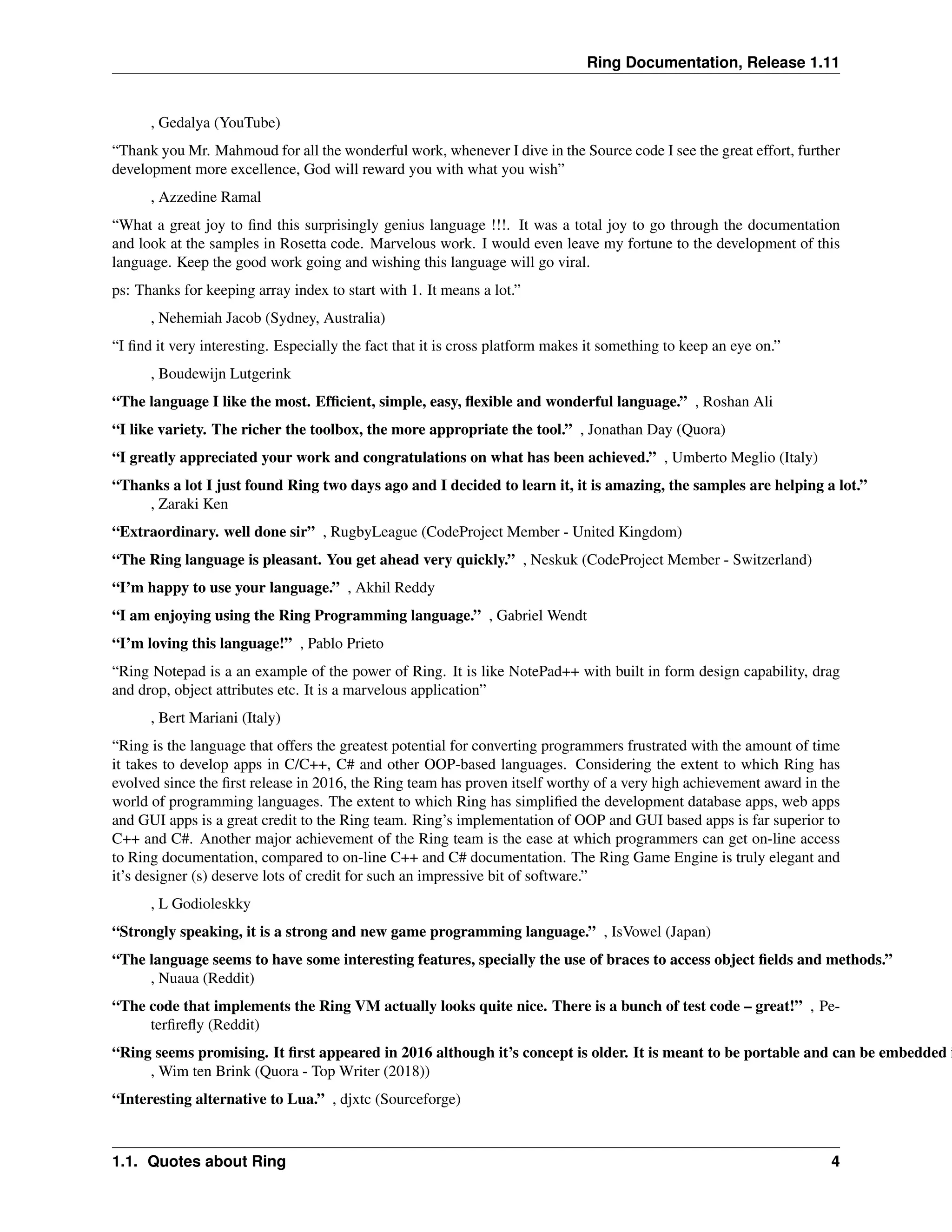 Ring Documentation, Release 1.11 , Gedalya (YouTube) “Thank you Mr. Mahmoud for all the wonderful work, whenever I dive in the Source code I see the great effort, further development more excellence, God will reward you with what you wish” , Azzedine Ramal “What a great joy to find this surprisingly genius language !!!. It was a total joy to go through the documentation and look at the samples in Rosetta code. Marvelous work. I would even leave my fortune to the development of this language. Keep the good work going and wishing this language will go viral. ps: Thanks for keeping array index to start with 1. It means a lot.” , Nehemiah Jacob (Sydney, Australia) “I find it very interesting. Especially the fact that it is cross platform makes it something to keep an eye on.” , Boudewijn Lutgerink “The language I like the most. Efficient, simple, easy, flexible and wonderful language.” , Roshan Ali “I like variety. The richer the toolbox, the more appropriate the tool.” , Jonathan Day (Quora) “I greatly appreciated your work and congratulations on what has been achieved.” , Umberto Meglio (Italy) “Thanks a lot I just found Ring two days ago and I decided to learn it, it is amazing, the samples are helping a lot.” , Zaraki Ken “Extraordinary. well done sir” , RugbyLeague (CodeProject Member - United Kingdom) “The Ring language is pleasant. You get ahead very quickly.” , Neskuk (CodeProject Member - Switzerland) “I’m happy to use your language.” , Akhil Reddy “I am enjoying using the Ring Programming language.” , Gabriel Wendt “I’m loving this language!” , Pablo Prieto “Ring Notepad is a an example of the power of Ring. It is like NotePad++ with built in form design capability, drag and drop, object attributes etc. It is a marvelous application” , Bert Mariani (Italy) “Ring is the language that offers the greatest potential for converting programmers frustrated with the amount of time it takes to develop apps in C/C++, C# and other OOP-based languages. Considering the extent to which Ring has evolved since the first release in 2016, the Ring team has proven itself worthy of a very high achievement award in the world of programming languages. The extent to which Ring has simplified the development database apps, web apps and GUI apps is a great credit to the Ring team. Ring’s implementation of OOP and GUI based apps is far superior to C++ and C#. Another major achievement of the Ring team is the ease at which programmers can get on-line access to Ring documentation, compared to on-line C++ and C# documentation. The Ring Game Engine is truly elegant and it’s designer (s) deserve lots of credit for such an impressive bit of software.” , L Godioleskky “Strongly speaking, it is a strong and new game programming language.” , IsVowel (Japan) “The language seems to have some interesting features, specially the use of braces to access object fields and methods.” , Nuaua (Reddit) “The code that implements the Ring VM actually looks quite nice. There is a bunch of test code – great!” , Pe- terfirefly (Reddit) “Ring seems promising. It first appeared in 2016 although it’s concept is older. It is meant to be portable and can be embedded i , Wim ten Brink (Quora - Top Writer (2018)) “Interesting alternative to Lua.” , djxtc (Sourceforge) 1.1. Quotes about Ring 4 