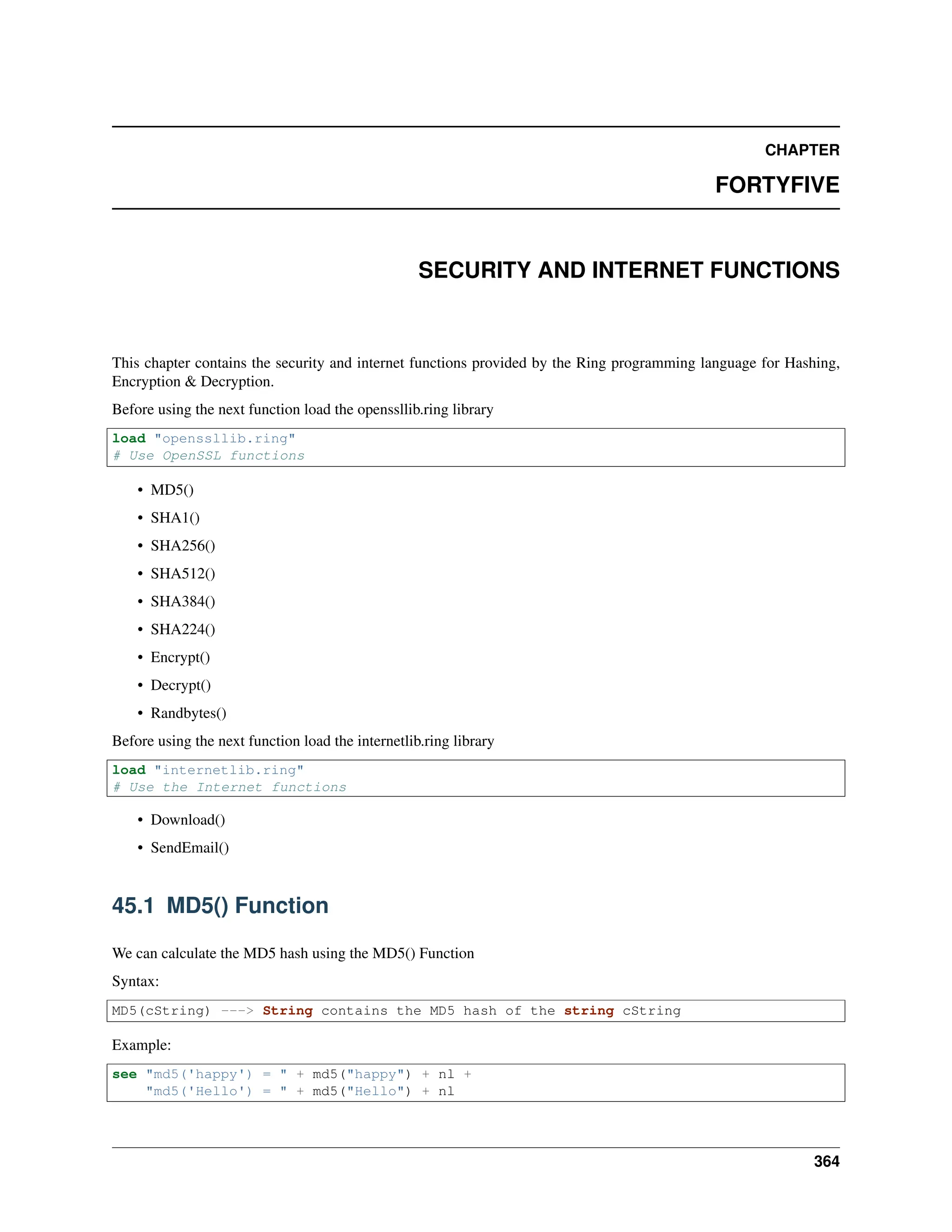 CHAPTER FORTYFIVE SECURITY AND INTERNET FUNCTIONS This chapter contains the security and internet functions provided by the Ring programming language for Hashing, Encryption & Decryption. Before using the next function load the openssllib.ring library load "openssllib.ring" # Use OpenSSL functions • MD5() • SHA1() • SHA256() • SHA512() • SHA384() • SHA224() • Encrypt() • Decrypt() • Randbytes() Before using the next function load the internetlib.ring library load "internetlib.ring" # Use the Internet functions • Download() • SendEmail() 45.1 MD5() Function We can calculate the MD5 hash using the MD5() Function Syntax: MD5(cString) ---> String contains the MD5 hash of the string cString Example: see "md5('happy') = " + md5("happy") + nl + "md5('Hello') = " + md5("Hello") + nl 364 