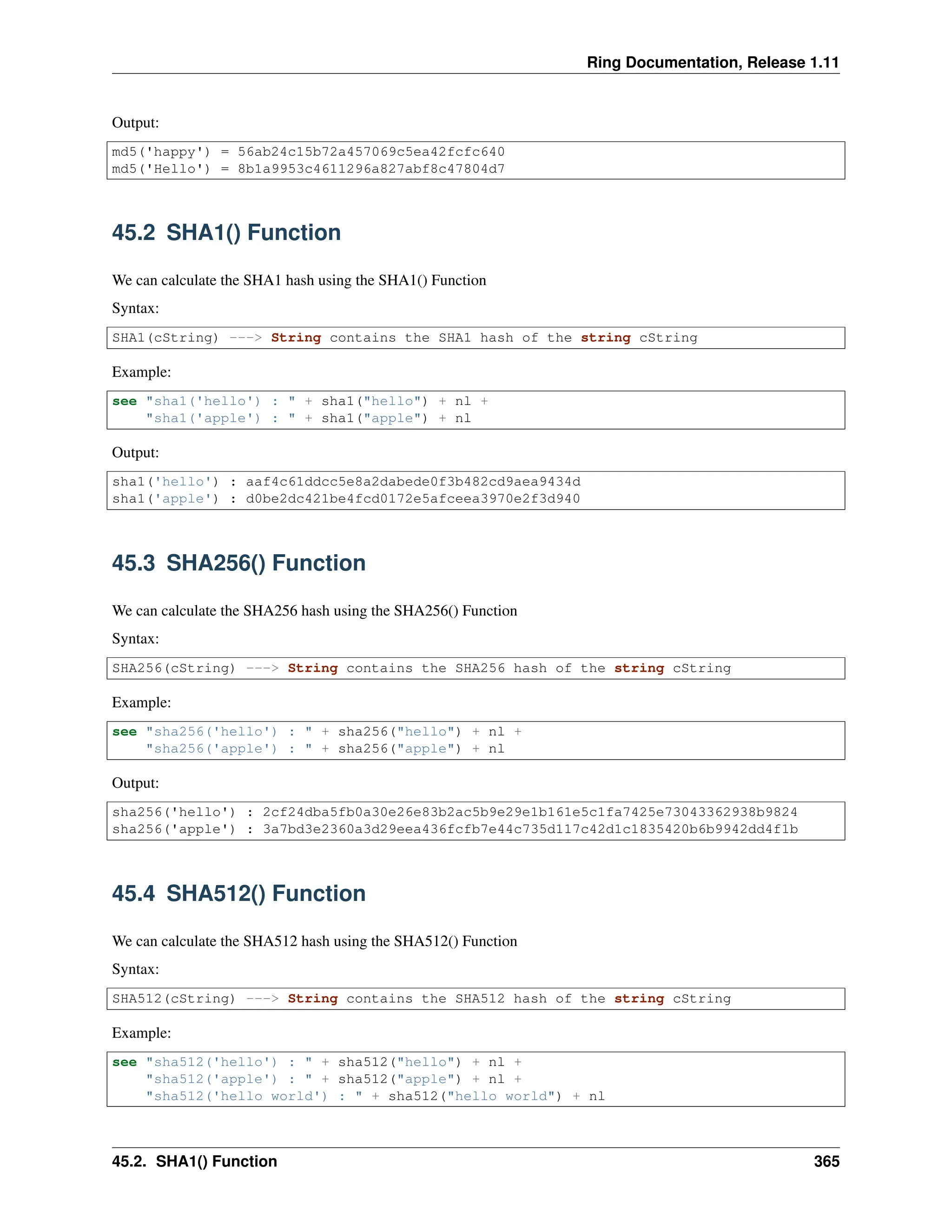 Ring Documentation, Release 1.11 Output: md5('happy') = 56ab24c15b72a457069c5ea42fcfc640 md5('Hello') = 8b1a9953c4611296a827abf8c47804d7 45.2 SHA1() Function We can calculate the SHA1 hash using the SHA1() Function Syntax: SHA1(cString) ---> String contains the SHA1 hash of the string cString Example: see "sha1('hello') : " + sha1("hello") + nl + "sha1('apple') : " + sha1("apple") + nl Output: sha1('hello') : aaf4c61ddcc5e8a2dabede0f3b482cd9aea9434d sha1('apple') : d0be2dc421be4fcd0172e5afceea3970e2f3d940 45.3 SHA256() Function We can calculate the SHA256 hash using the SHA256() Function Syntax: SHA256(cString) ---> String contains the SHA256 hash of the string cString Example: see "sha256('hello') : " + sha256("hello") + nl + "sha256('apple') : " + sha256("apple") + nl Output: sha256('hello') : 2cf24dba5fb0a30e26e83b2ac5b9e29e1b161e5c1fa7425e73043362938b9824 sha256('apple') : 3a7bd3e2360a3d29eea436fcfb7e44c735d117c42d1c1835420b6b9942dd4f1b 45.4 SHA512() Function We can calculate the SHA512 hash using the SHA512() Function Syntax: SHA512(cString) ---> String contains the SHA512 hash of the string cString Example: see "sha512('hello') : " + sha512("hello") + nl + "sha512('apple') : " + sha512("apple") + nl + "sha512('hello world') : " + sha512("hello world") + nl 45.2. SHA1() Function 365 