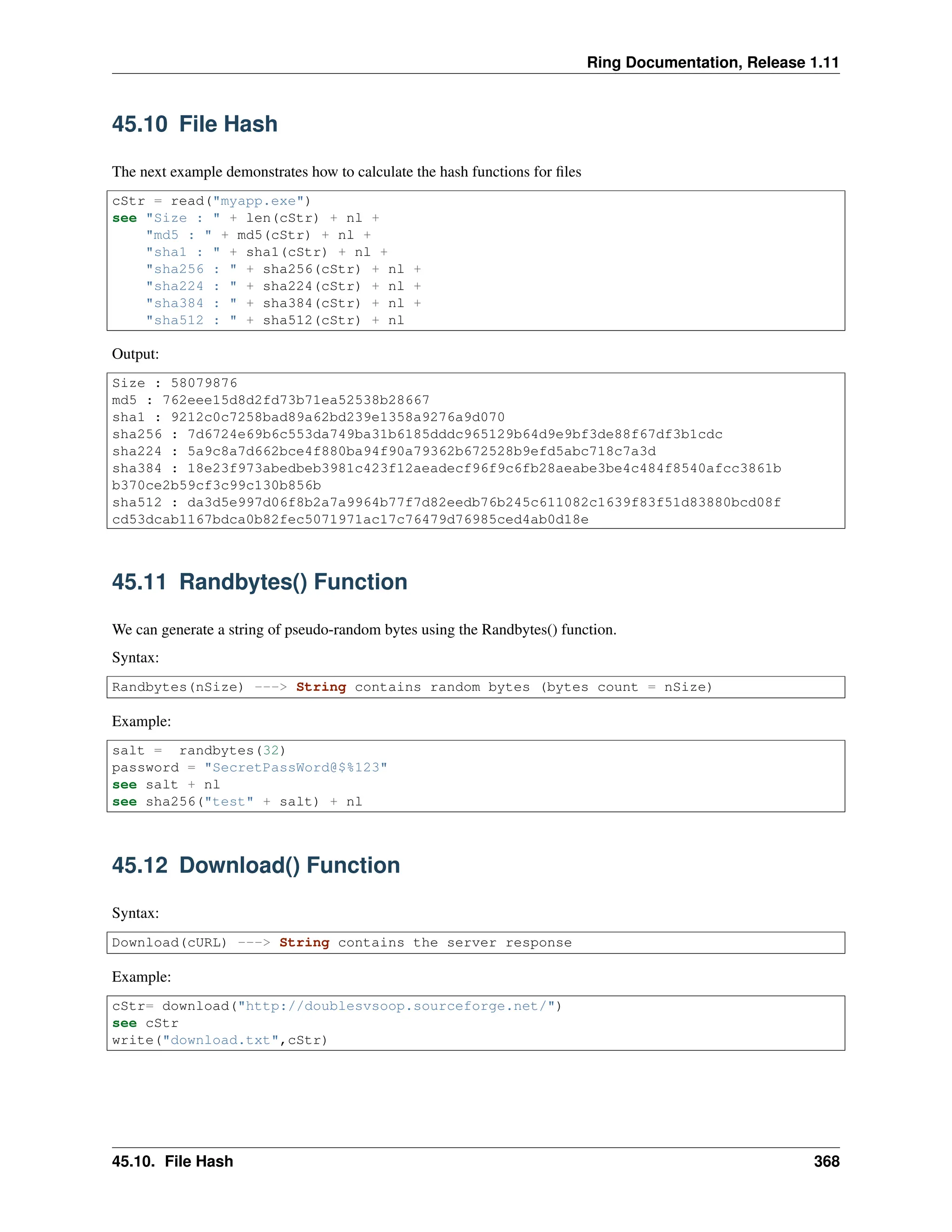 Ring Documentation, Release 1.11 45.10 File Hash The next example demonstrates how to calculate the hash functions for files cStr = read("myapp.exe") see "Size : " + len(cStr) + nl + "md5 : " + md5(cStr) + nl + "sha1 : " + sha1(cStr) + nl + "sha256 : " + sha256(cStr) + nl + "sha224 : " + sha224(cStr) + nl + "sha384 : " + sha384(cStr) + nl + "sha512 : " + sha512(cStr) + nl Output: Size : 58079876 md5 : 762eee15d8d2fd73b71ea52538b28667 sha1 : 9212c0c7258bad89a62bd239e1358a9276a9d070 sha256 : 7d6724e69b6c553da749ba31b6185dddc965129b64d9e9bf3de88f67df3b1cdc sha224 : 5a9c8a7d662bce4f880ba94f90a79362b672528b9efd5abc718c7a3d sha384 : 18e23f973abedbeb3981c423f12aeadecf96f9c6fb28aeabe3be4c484f8540afcc3861b b370ce2b59cf3c99c130b856b sha512 : da3d5e997d06f8b2a7a9964b77f7d82eedb76b245c611082c1639f83f51d83880bcd08f cd53dcab1167bdca0b82fec5071971ac17c76479d76985ced4ab0d18e 45.11 Randbytes() Function We can generate a string of pseudo-random bytes using the Randbytes() function. Syntax: Randbytes(nSize) ---> String contains random bytes (bytes count = nSize) Example: salt = randbytes(32) password = "SecretPassWord@$%123" see salt + nl see sha256("test" + salt) + nl 45.12 Download() Function Syntax: Download(cURL) ---> String contains the server response Example: cStr= download("http://doublesvsoop.sourceforge.net/") see cStr write("download.txt",cStr) 45.10. File Hash 368 