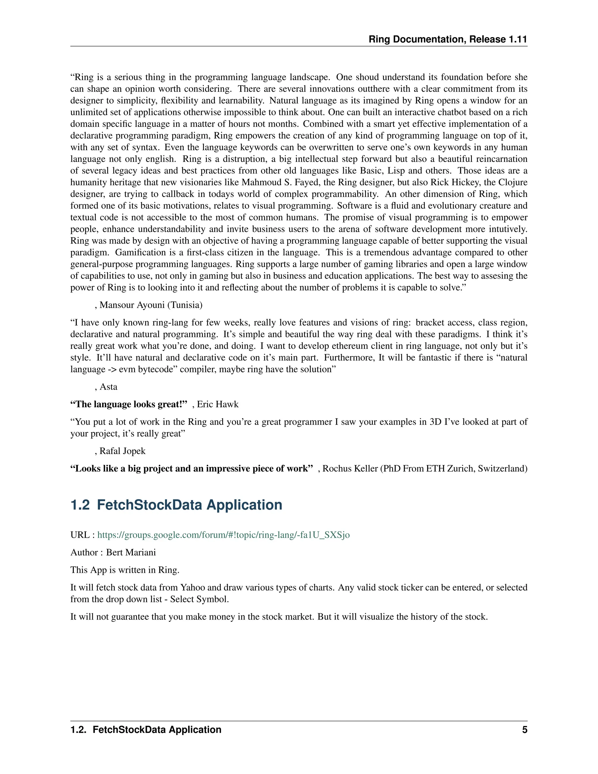 Ring Documentation, Release 1.11 “Ring is a serious thing in the programming language landscape. One shoud understand its foundation before she can shape an opinion worth considering. There are several innovations outthere with a clear commitment from its designer to simplicity, flexibility and learnability. Natural language as its imagined by Ring opens a window for an unlimited set of applications otherwise impossible to think about. One can built an interactive chatbot based on a rich domain specific language in a matter of hours not months. Combined with a smart yet effective implementation of a declarative programming paradigm, Ring empowers the creation of any kind of programming language on top of it, with any set of syntax. Even the language keywords can be overwritten to serve one’s own keywords in any human language not only english. Ring is a distruption, a big intellectual step forward but also a beautiful reincarnation of several legacy ideas and best practices from other old languages like Basic, Lisp and others. Those ideas are a humanity heritage that new visionaries like Mahmoud S. Fayed, the Ring designer, but also Rick Hickey, the Clojure designer, are trying to callback in todays world of complex programmability. An other dimension of Ring, which formed one of its basic motivations, relates to visual programming. Software is a fluid and evolutionary creature and textual code is not accessible to the most of common humans. The promise of visual programming is to empower people, enhance understandability and invite business users to the arena of software development more intutively. Ring was made by design with an objective of having a programming language capable of better supporting the visual paradigm. Gamification is a first-class citizen in the language. This is a tremendous advantage compared to other general-purpose programming languages. Ring supports a large number of gaming libraries and open a large window of capabilities to use, not only in gaming but also in business and education applications. The best way to assesing the power of Ring is to looking into it and reflecting about the number of problems it is capable to solve.” , Mansour Ayouni (Tunisia) “I have only known ring-lang for few weeks, really love features and visions of ring: bracket access, class region, declarative and natural programming. It’s simple and beautiful the way ring deal with these paradigms. I think it’s really great work what you’re done, and doing. I want to develop ethereum client in ring language, not only but it’s style. It’ll have natural and declarative code on it’s main part. Furthermore, It will be fantastic if there is “natural language -> evm bytecode” compiler, maybe ring have the solution” , Asta “The language looks great!” , Eric Hawk “You put a lot of work in the Ring and you’re a great programmer I saw your examples in 3D I’ve looked at part of your project, it’s really great” , Rafal Jopek “Looks like a big project and an impressive piece of work” , Rochus Keller (PhD From ETH Zurich, Switzerland) 1.2 FetchStockData Application URL : https://groups.google.com/forum/#!topic/ring-lang/-fa1U_SXSjo Author : Bert Mariani This App is written in Ring. It will fetch stock data from Yahoo and draw various types of charts. Any valid stock ticker can be entered, or selected from the drop down list - Select Symbol. It will not guarantee that you make money in the stock market. But it will visualize the history of the stock. 1.2. FetchStockData Application 5 