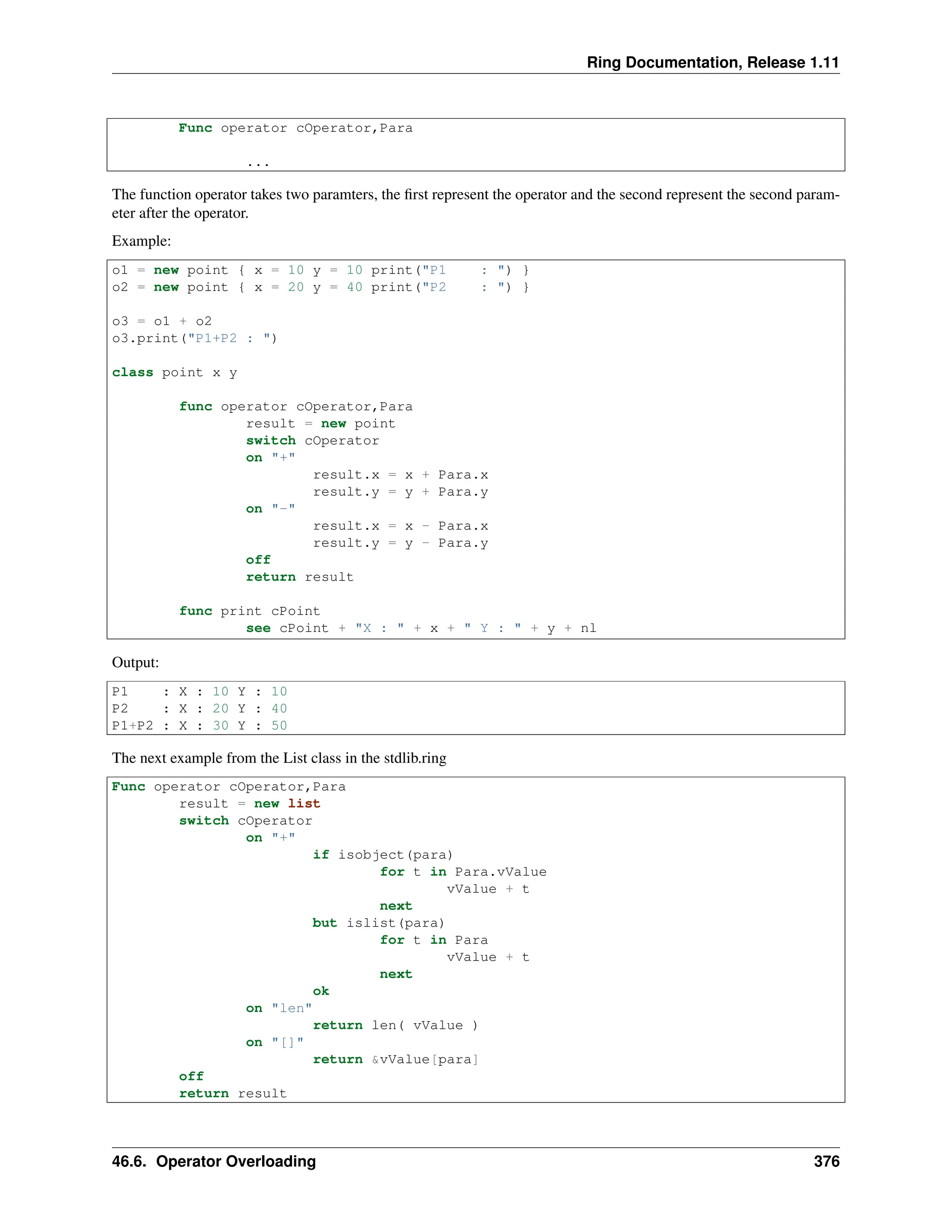 Ring Documentation, Release 1.11 Func operator cOperator,Para ... The function operator takes two paramters, the first represent the operator and the second represent the second param- eter after the operator. Example: o1 = new point { x = 10 y = 10 print("P1 : ") } o2 = new point { x = 20 y = 40 print("P2 : ") } o3 = o1 + o2 o3.print("P1+P2 : ") class point x y func operator cOperator,Para result = new point switch cOperator on "+" result.x = x + Para.x result.y = y + Para.y on "-" result.x = x - Para.x result.y = y - Para.y off return result func print cPoint see cPoint + "X : " + x + " Y : " + y + nl Output: P1 : X : 10 Y : 10 P2 : X : 20 Y : 40 P1+P2 : X : 30 Y : 50 The next example from the List class in the stdlib.ring Func operator cOperator,Para result = new list switch cOperator on "+" if isobject(para) for t in Para.vValue vValue + t next but islist(para) for t in Para vValue + t next ok on "len" return len( vValue ) on "[]" return &vValue[para] off return result 46.6. Operator Overloading 376 