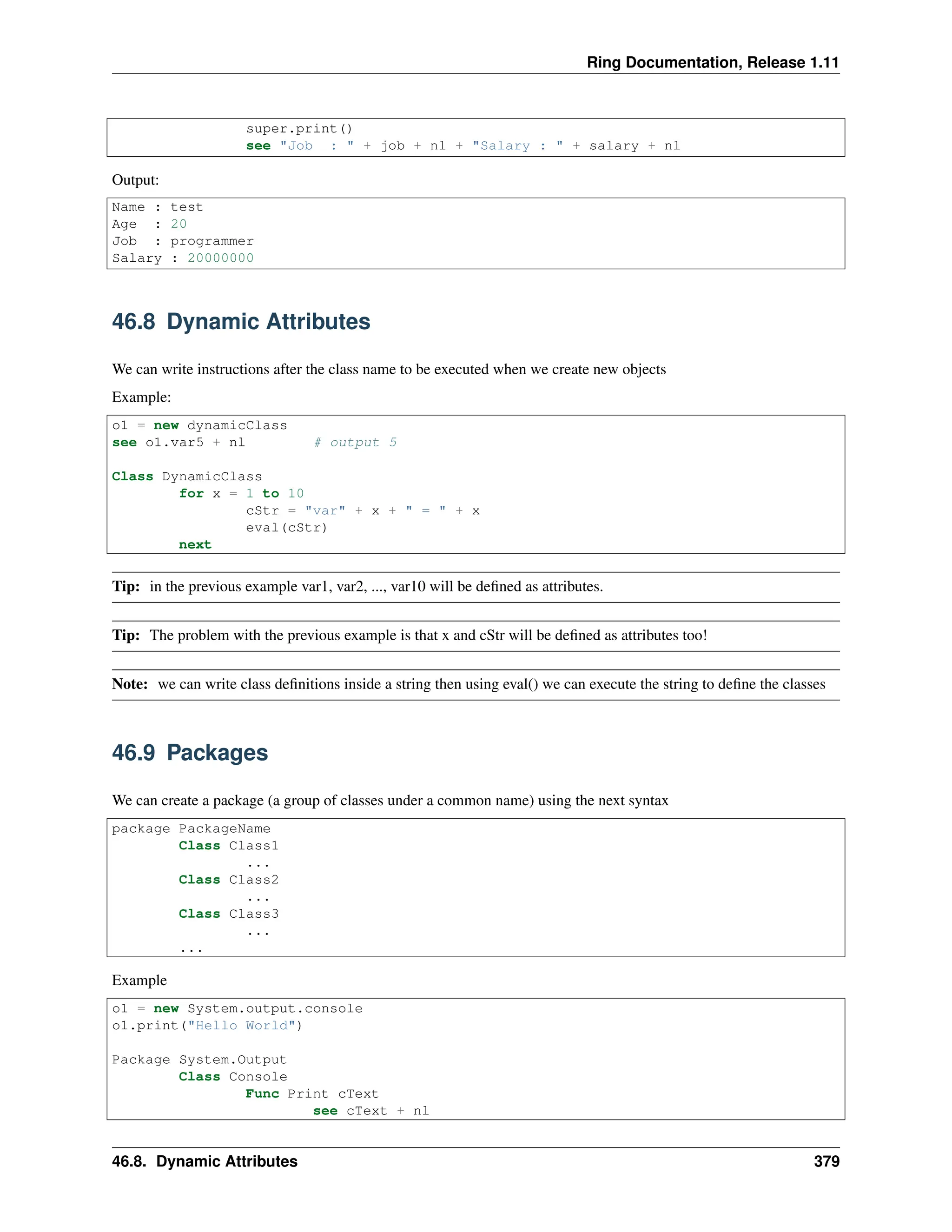 Ring Documentation, Release 1.11 super.print() see "Job : " + job + nl + "Salary : " + salary + nl Output: Name : test Age : 20 Job : programmer Salary : 20000000 46.8 Dynamic Attributes We can write instructions after the class name to be executed when we create new objects Example: o1 = new dynamicClass see o1.var5 + nl # output 5 Class DynamicClass for x = 1 to 10 cStr = "var" + x + " = " + x eval(cStr) next Tip: in the previous example var1, var2, ..., var10 will be defined as attributes. Tip: The problem with the previous example is that x and cStr will be defined as attributes too! Note: we can write class definitions inside a string then using eval() we can execute the string to define the classes 46.9 Packages We can create a package (a group of classes under a common name) using the next syntax package PackageName Class Class1 ... Class Class2 ... Class Class3 ... ... Example o1 = new System.output.console o1.print("Hello World") Package System.Output Class Console Func Print cText see cText + nl 46.8. Dynamic Attributes 379 