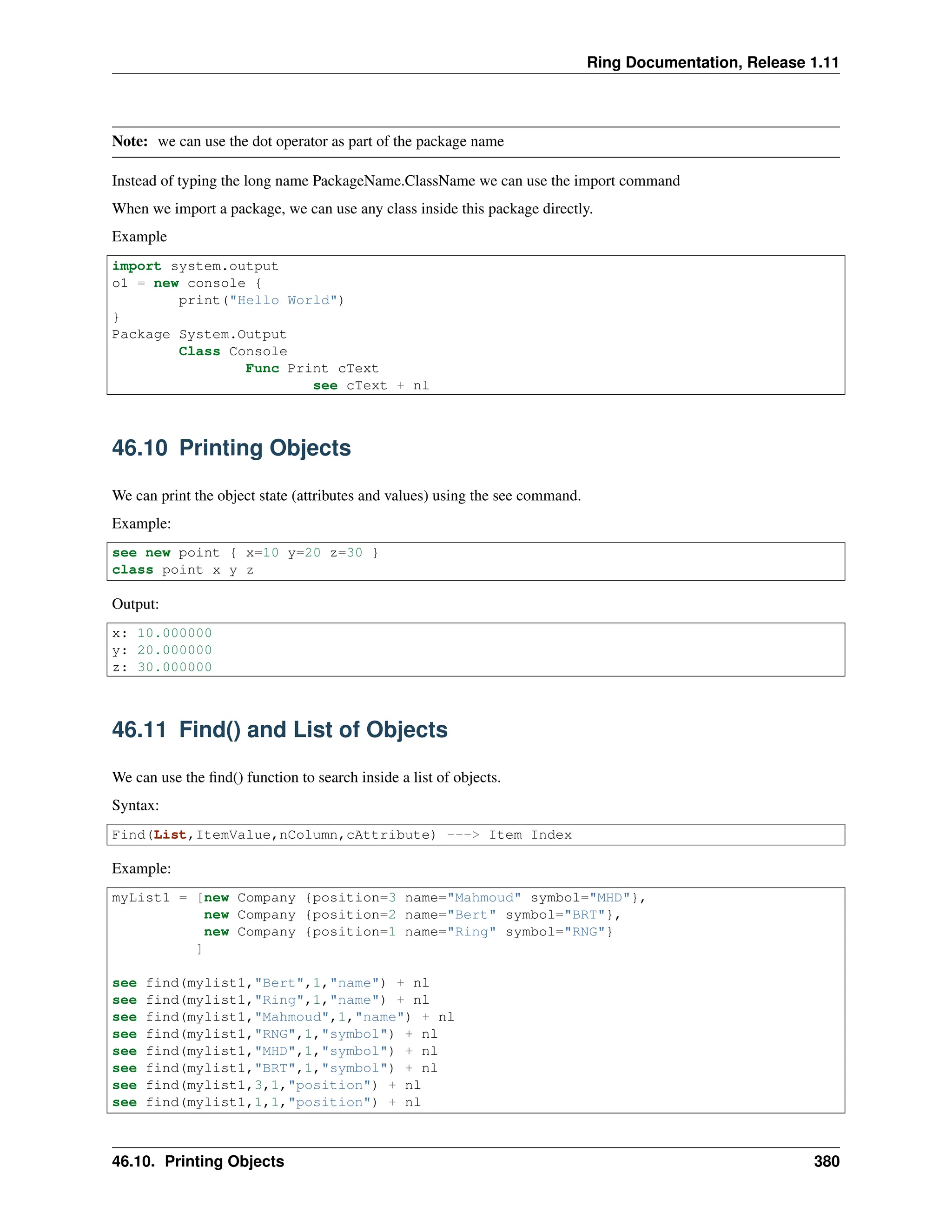 Ring Documentation, Release 1.11 Note: we can use the dot operator as part of the package name Instead of typing the long name PackageName.ClassName we can use the import command When we import a package, we can use any class inside this package directly. Example import system.output o1 = new console { print("Hello World") } Package System.Output Class Console Func Print cText see cText + nl 46.10 Printing Objects We can print the object state (attributes and values) using the see command. Example: see new point { x=10 y=20 z=30 } class point x y z Output: x: 10.000000 y: 20.000000 z: 30.000000 46.11 Find() and List of Objects We can use the find() function to search inside a list of objects. Syntax: Find(List,ItemValue,nColumn,cAttribute) ---> Item Index Example: myList1 = [new Company {position=3 name="Mahmoud" symbol="MHD"}, new Company {position=2 name="Bert" symbol="BRT"}, new Company {position=1 name="Ring" symbol="RNG"} ] see find(mylist1,"Bert",1,"name") + nl see find(mylist1,"Ring",1,"name") + nl see find(mylist1,"Mahmoud",1,"name") + nl see find(mylist1,"RNG",1,"symbol") + nl see find(mylist1,"MHD",1,"symbol") + nl see find(mylist1,"BRT",1,"symbol") + nl see find(mylist1,3,1,"position") + nl see find(mylist1,1,1,"position") + nl 46.10. Printing Objects 380 