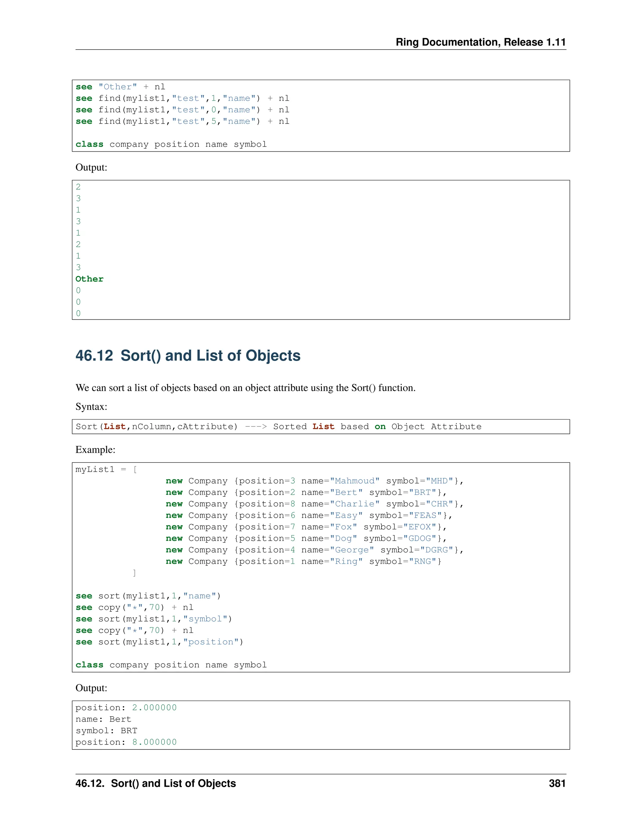 Ring Documentation, Release 1.11 see "Other" + nl see find(mylist1,"test",1,"name") + nl see find(mylist1,"test",0,"name") + nl see find(mylist1,"test",5,"name") + nl class company position name symbol Output: 2 3 1 3 1 2 1 3 Other 0 0 0 46.12 Sort() and List of Objects We can sort a list of objects based on an object attribute using the Sort() function. Syntax: Sort(List,nColumn,cAttribute) ---> Sorted List based on Object Attribute Example: myList1 = [ new Company {position=3 name="Mahmoud" symbol="MHD"}, new Company {position=2 name="Bert" symbol="BRT"}, new Company {position=8 name="Charlie" symbol="CHR"}, new Company {position=6 name="Easy" symbol="FEAS"}, new Company {position=7 name="Fox" symbol="EFOX"}, new Company {position=5 name="Dog" symbol="GDOG"}, new Company {position=4 name="George" symbol="DGRG"}, new Company {position=1 name="Ring" symbol="RNG"} ] see sort(mylist1,1,"name") see copy("*",70) + nl see sort(mylist1,1,"symbol") see copy("*",70) + nl see sort(mylist1,1,"position") class company position name symbol Output: position: 2.000000 name: Bert symbol: BRT position: 8.000000 46.12. Sort() and List of Objects 381 