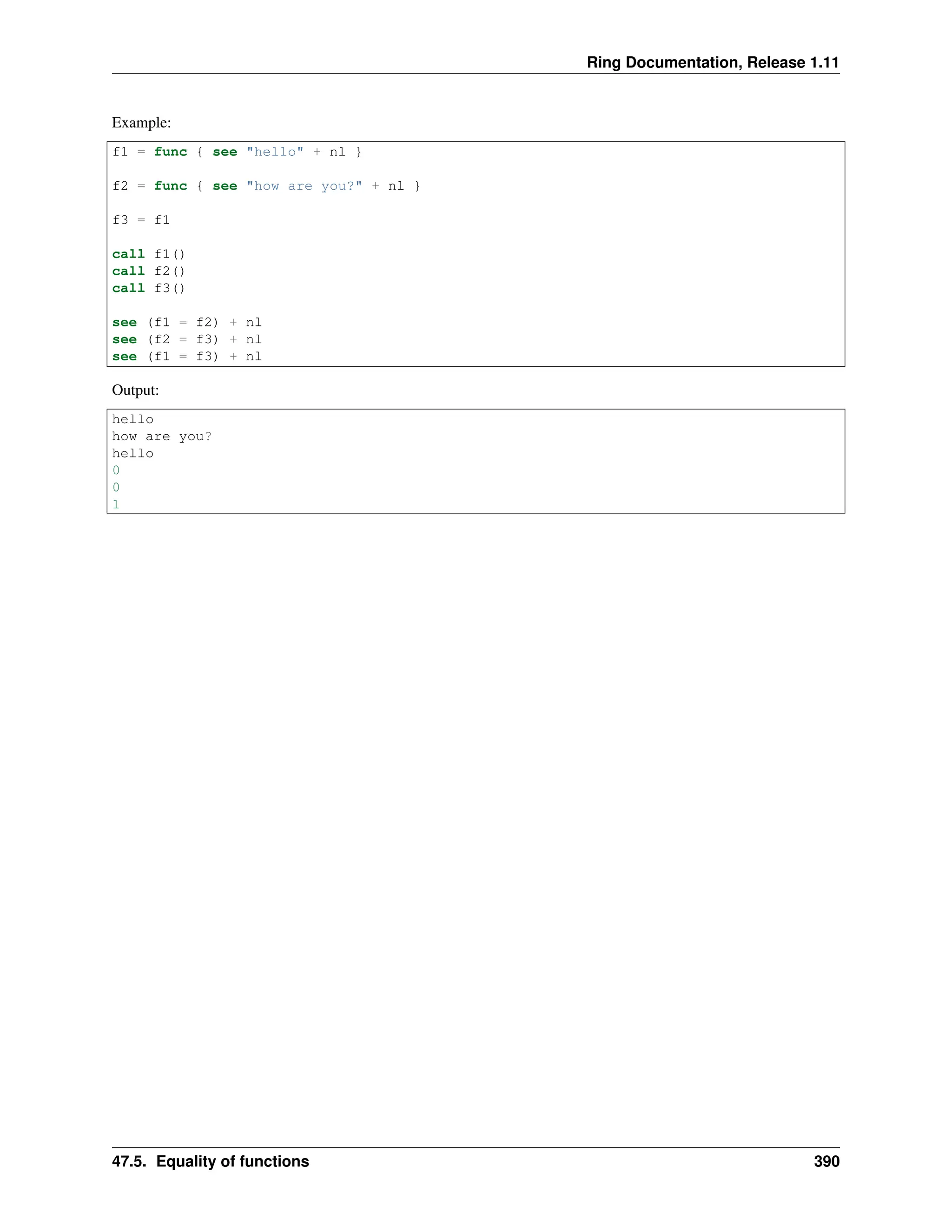 Ring Documentation, Release 1.11 Example: f1 = func { see "hello" + nl } f2 = func { see "how are you?" + nl } f3 = f1 call f1() call f2() call f3() see (f1 = f2) + nl see (f2 = f3) + nl see (f1 = f3) + nl Output: hello how are you? hello 0 0 1 47.5. Equality of functions 390 