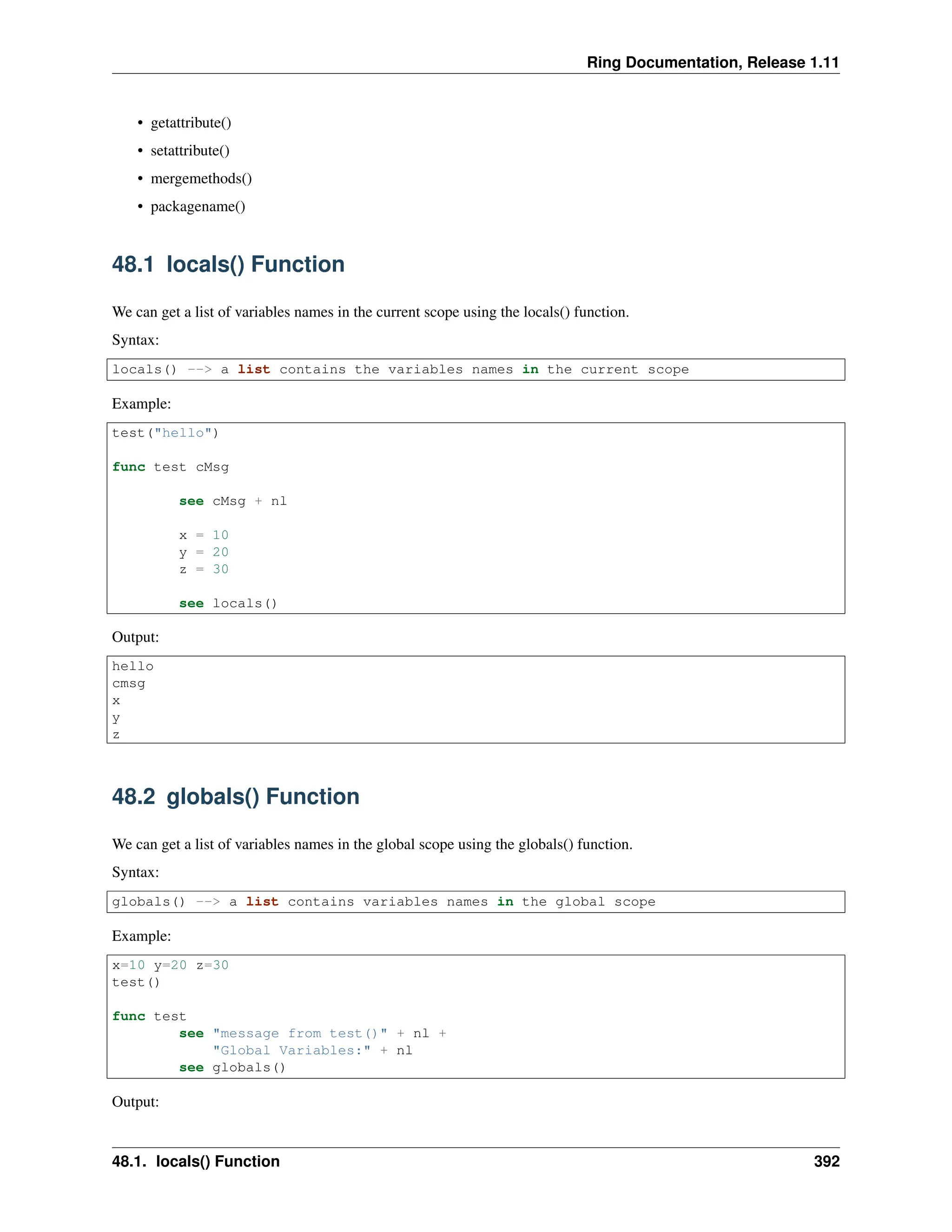 Ring Documentation, Release 1.11 • getattribute() • setattribute() • mergemethods() • packagename() 48.1 locals() Function We can get a list of variables names in the current scope using the locals() function. Syntax: locals() --> a list contains the variables names in the current scope Example: test("hello") func test cMsg see cMsg + nl x = 10 y = 20 z = 30 see locals() Output: hello cmsg x y z 48.2 globals() Function We can get a list of variables names in the global scope using the globals() function. Syntax: globals() --> a list contains variables names in the global scope Example: x=10 y=20 z=30 test() func test see "message from test()" + nl + "Global Variables:" + nl see globals() Output: 48.1. locals() Function 392 