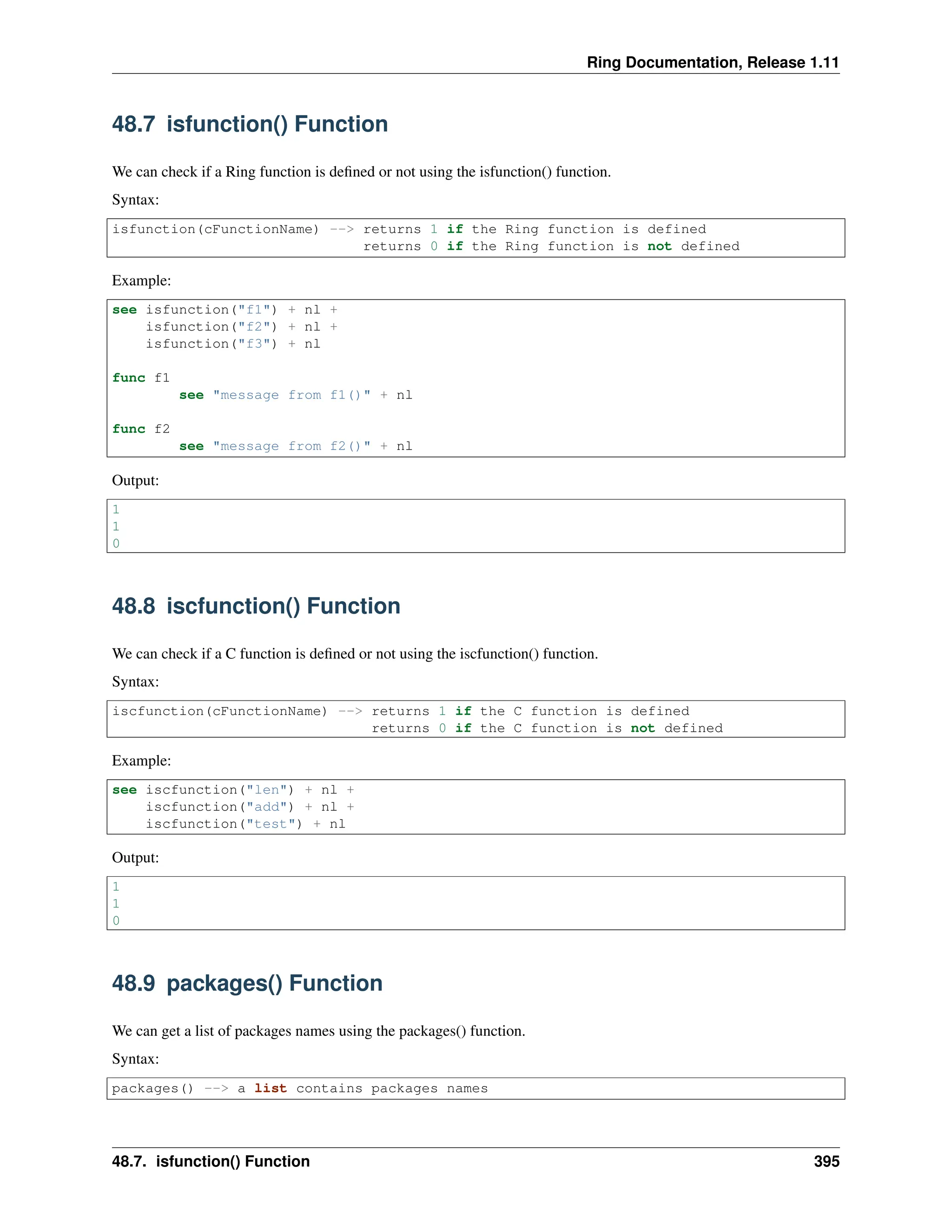 Ring Documentation, Release 1.11 48.7 isfunction() Function We can check if a Ring function is defined or not using the isfunction() function. Syntax: isfunction(cFunctionName) --> returns 1 if the Ring function is defined returns 0 if the Ring function is not defined Example: see isfunction("f1") + nl + isfunction("f2") + nl + isfunction("f3") + nl func f1 see "message from f1()" + nl func f2 see "message from f2()" + nl Output: 1 1 0 48.8 iscfunction() Function We can check if a C function is defined or not using the iscfunction() function. Syntax: iscfunction(cFunctionName) --> returns 1 if the C function is defined returns 0 if the C function is not defined Example: see iscfunction("len") + nl + iscfunction("add") + nl + iscfunction("test") + nl Output: 1 1 0 48.9 packages() Function We can get a list of packages names using the packages() function. Syntax: packages() --> a list contains packages names 48.7. isfunction() Function 395 