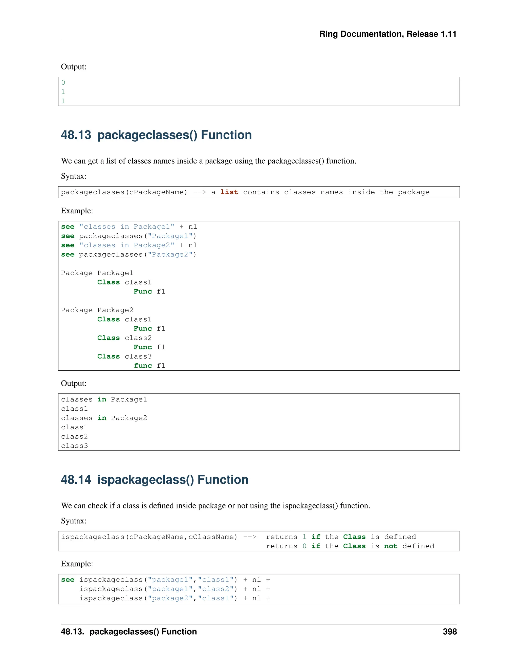 Ring Documentation, Release 1.11 Output: 0 1 1 48.13 packageclasses() Function We can get a list of classes names inside a package using the packageclasses() function. Syntax: packageclasses(cPackageName) --> a list contains classes names inside the package Example: see "classes in Package1" + nl see packageclasses("Package1") see "classes in Package2" + nl see packageclasses("Package2") Package Package1 Class class1 Func f1 Package Package2 Class class1 Func f1 Class class2 Func f1 Class class3 func f1 Output: classes in Package1 class1 classes in Package2 class1 class2 class3 48.14 ispackageclass() Function We can check if a class is defined inside package or not using the ispackageclass() function. Syntax: ispackageclass(cPackageName,cClassName) --> returns 1 if the Class is defined returns 0 if the Class is not defined Example: see ispackageclass("package1","class1") + nl + ispackageclass("package1","class2") + nl + ispackageclass("package2","class1") + nl + 48.13. packageclasses() Function 398 