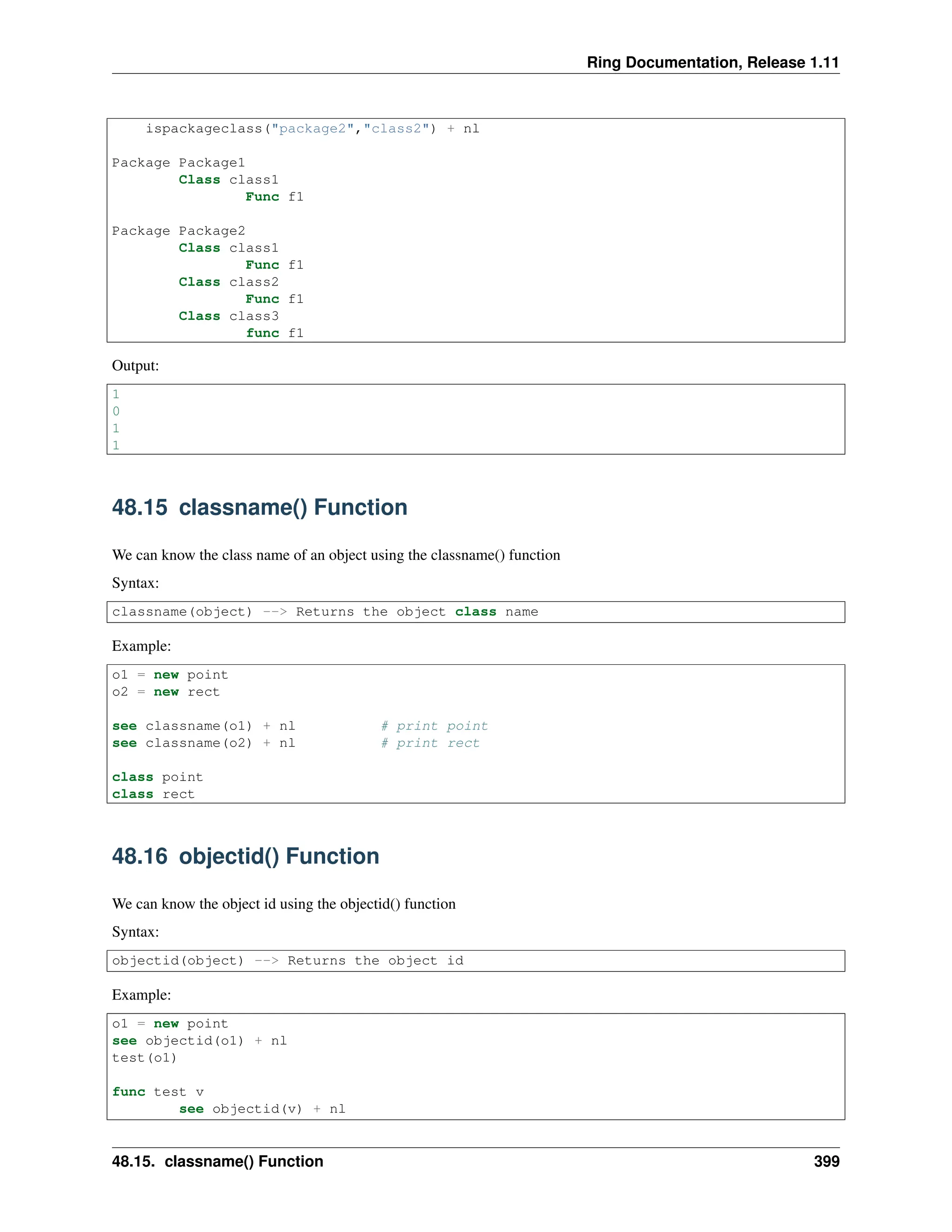 Ring Documentation, Release 1.11 ispackageclass("package2","class2") + nl Package Package1 Class class1 Func f1 Package Package2 Class class1 Func f1 Class class2 Func f1 Class class3 func f1 Output: 1 0 1 1 48.15 classname() Function We can know the class name of an object using the classname() function Syntax: classname(object) --> Returns the object class name Example: o1 = new point o2 = new rect see classname(o1) + nl # print point see classname(o2) + nl # print rect class point class rect 48.16 objectid() Function We can know the object id using the objectid() function Syntax: objectid(object) --> Returns the object id Example: o1 = new point see objectid(o1) + nl test(o1) func test v see objectid(v) + nl 48.15. classname() Function 399 