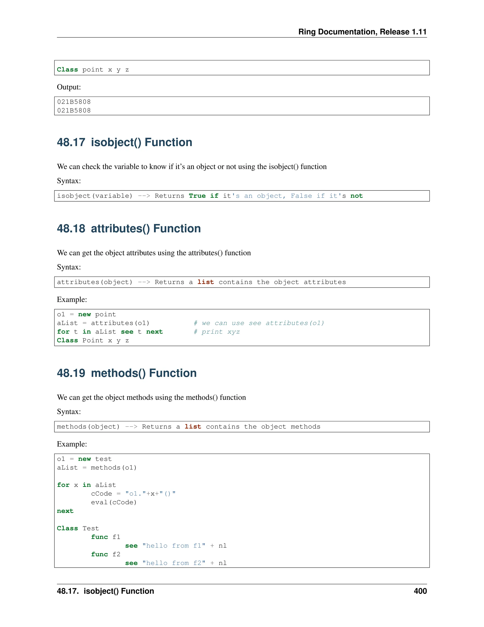 Ring Documentation, Release 1.11 Class point x y z Output: 021B5808 021B5808 48.17 isobject() Function We can check the variable to know if it’s an object or not using the isobject() function Syntax: isobject(variable) --> Returns True if it's an object, False if it's not 48.18 attributes() Function We can get the object attributes using the attributes() function Syntax: attributes(object) --> Returns a list contains the object attributes Example: o1 = new point aList = attributes(o1) # we can use see attributes(o1) for t in aList see t next # print xyz Class Point x y z 48.19 methods() Function We can get the object methods using the methods() function Syntax: methods(object) --> Returns a list contains the object methods Example: o1 = new test aList = methods(o1) for x in aList cCode = "o1."+x+"()" eval(cCode) next Class Test func f1 see "hello from f1" + nl func f2 see "hello from f2" + nl 48.17. isobject() Function 400 