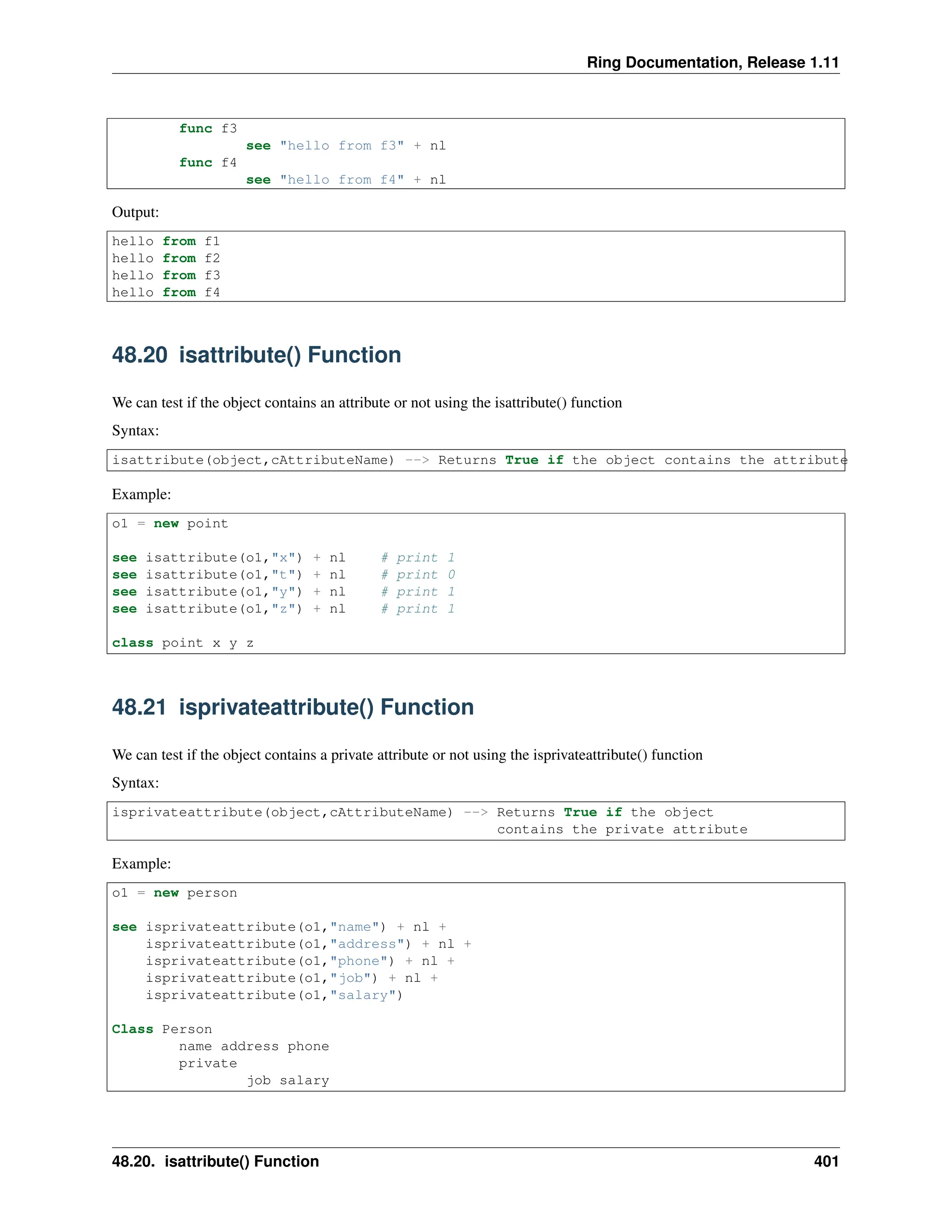 Ring Documentation, Release 1.11 func f3 see "hello from f3" + nl func f4 see "hello from f4" + nl Output: hello from f1 hello from f2 hello from f3 hello from f4 48.20 isattribute() Function We can test if the object contains an attribute or not using the isattribute() function Syntax: isattribute(object,cAttributeName) --> Returns True if the object contains the attribute Example: o1 = new point see isattribute(o1,"x") + nl # print 1 see isattribute(o1,"t") + nl # print 0 see isattribute(o1,"y") + nl # print 1 see isattribute(o1,"z") + nl # print 1 class point x y z 48.21 isprivateattribute() Function We can test if the object contains a private attribute or not using the isprivateattribute() function Syntax: isprivateattribute(object,cAttributeName) --> Returns True if the object contains the private attribute Example: o1 = new person see isprivateattribute(o1,"name") + nl + isprivateattribute(o1,"address") + nl + isprivateattribute(o1,"phone") + nl + isprivateattribute(o1,"job") + nl + isprivateattribute(o1,"salary") Class Person name address phone private job salary 48.20. isattribute() Function 401 