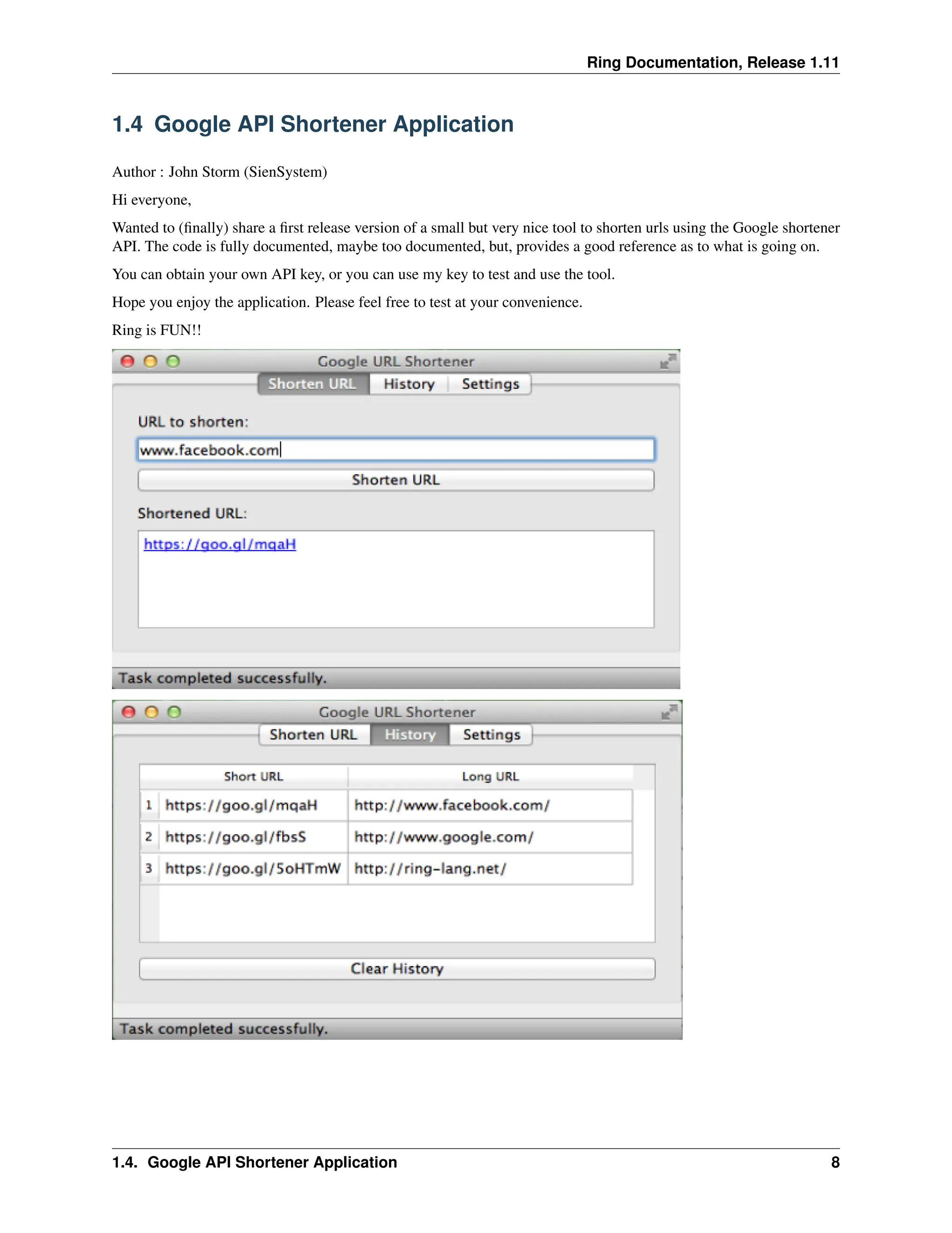 Ring Documentation, Release 1.11 1.4 Google API Shortener Application Author : John Storm (SienSystem) Hi everyone, Wanted to (finally) share a first release version of a small but very nice tool to shorten urls using the Google shortener API. The code is fully documented, maybe too documented, but, provides a good reference as to what is going on. You can obtain your own API key, or you can use my key to test and use the tool. Hope you enjoy the application. Please feel free to test at your convenience. Ring is FUN!! 1.4. Google API Shortener Application 8 