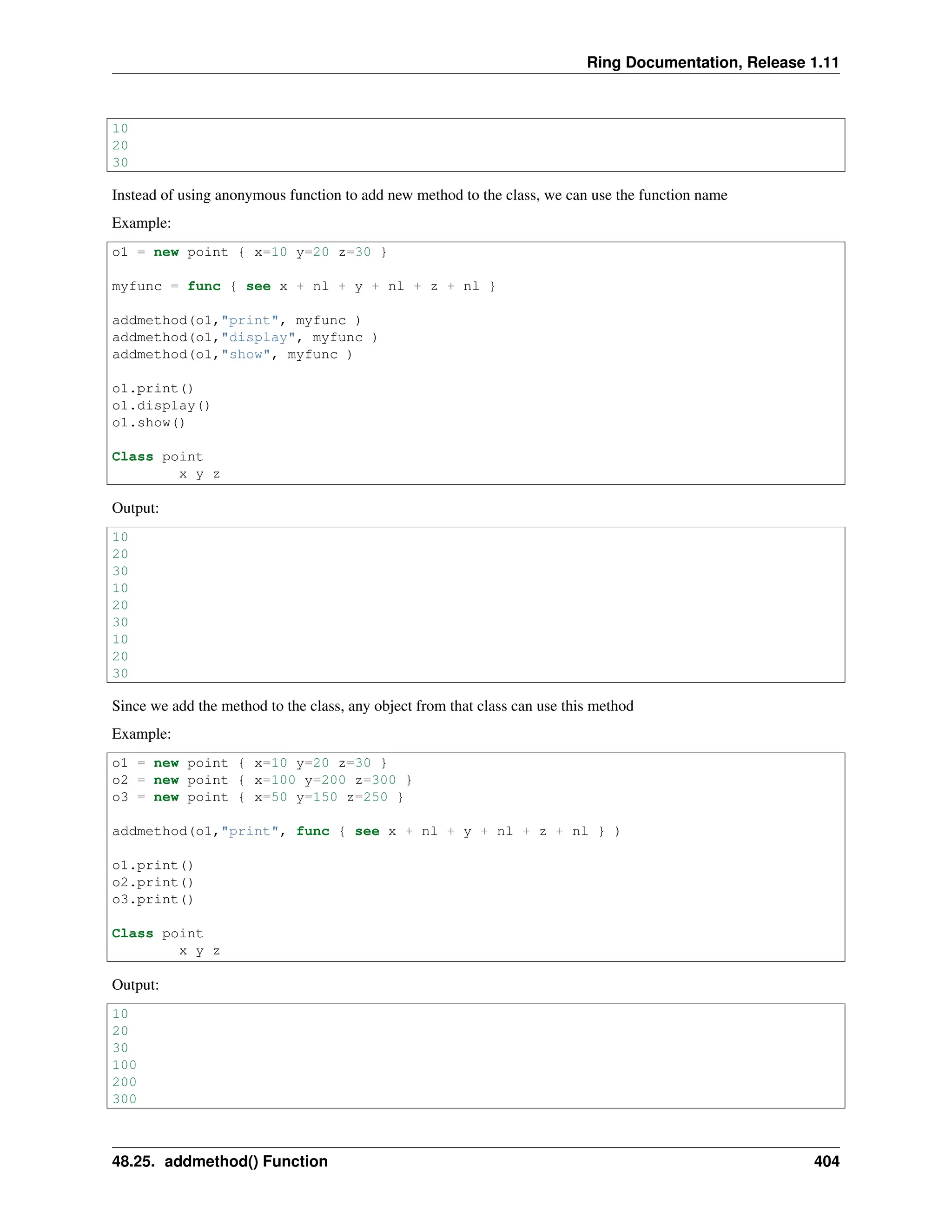 Ring Documentation, Release 1.11 10 20 30 Instead of using anonymous function to add new method to the class, we can use the function name Example: o1 = new point { x=10 y=20 z=30 } myfunc = func { see x + nl + y + nl + z + nl } addmethod(o1,"print", myfunc ) addmethod(o1,"display", myfunc ) addmethod(o1,"show", myfunc ) o1.print() o1.display() o1.show() Class point x y z Output: 10 20 30 10 20 30 10 20 30 Since we add the method to the class, any object from that class can use this method Example: o1 = new point { x=10 y=20 z=30 } o2 = new point { x=100 y=200 z=300 } o3 = new point { x=50 y=150 z=250 } addmethod(o1,"print", func { see x + nl + y + nl + z + nl } ) o1.print() o2.print() o3.print() Class point x y z Output: 10 20 30 100 200 300 48.25. addmethod() Function 404 