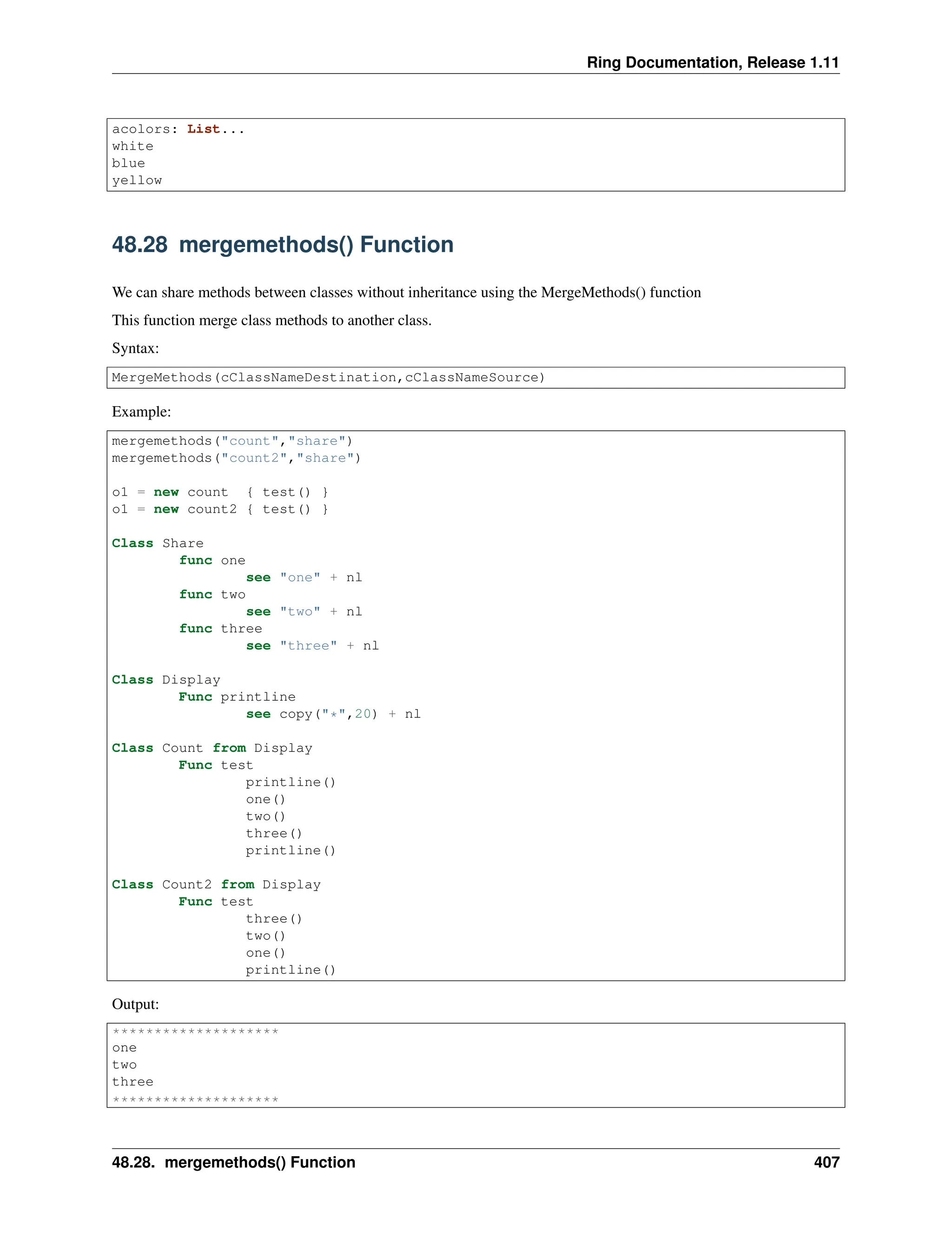 Ring Documentation, Release 1.11 acolors: List... white blue yellow 48.28 mergemethods() Function We can share methods between classes without inheritance using the MergeMethods() function This function merge class methods to another class. Syntax: MergeMethods(cClassNameDestination,cClassNameSource) Example: mergemethods("count","share") mergemethods("count2","share") o1 = new count { test() } o1 = new count2 { test() } Class Share func one see "one" + nl func two see "two" + nl func three see "three" + nl Class Display Func printline see copy("*",20) + nl Class Count from Display Func test printline() one() two() three() printline() Class Count2 from Display Func test three() two() one() printline() Output: ******************** one two three ******************** 48.28. mergemethods() Function 407 