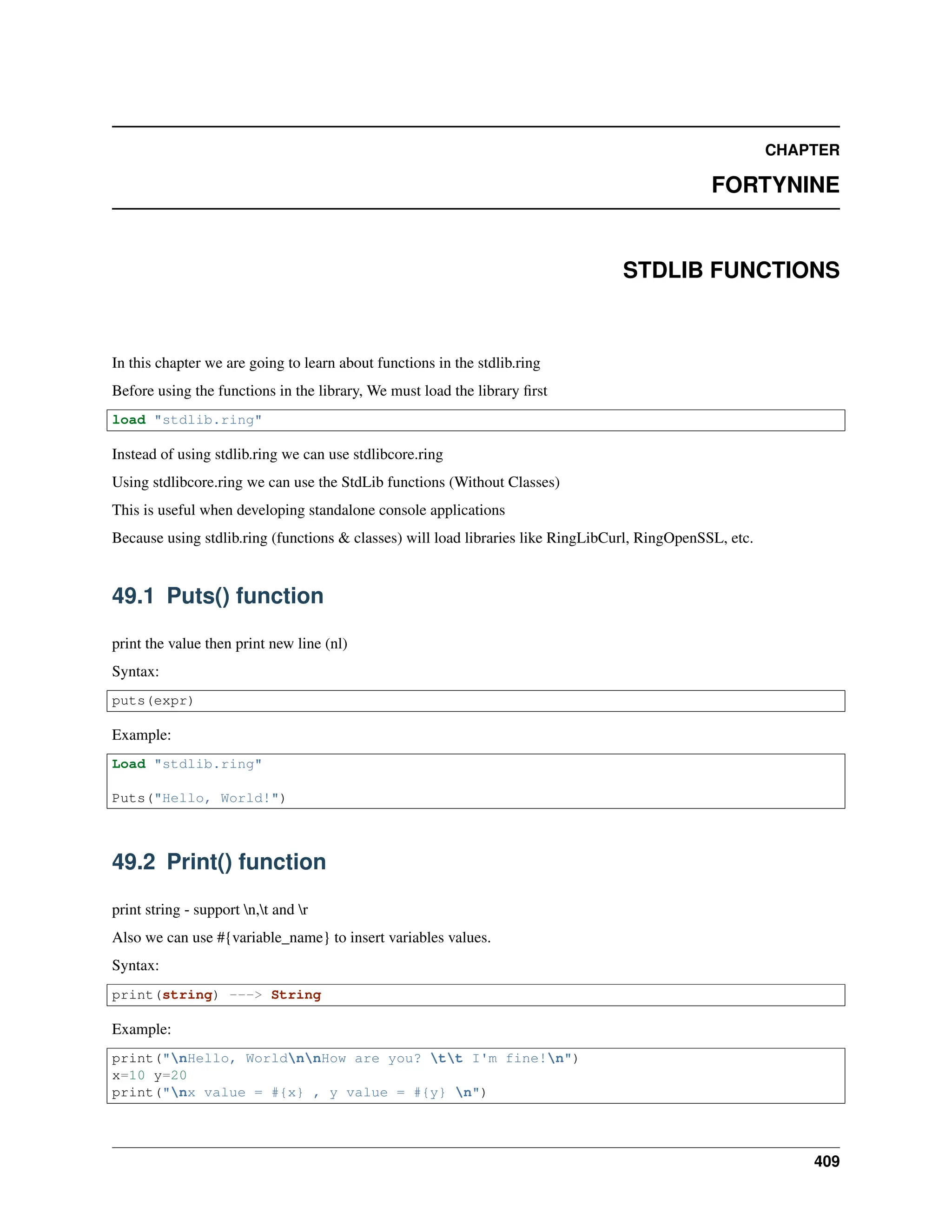 CHAPTER FORTYNINE STDLIB FUNCTIONS In this chapter we are going to learn about functions in the stdlib.ring Before using the functions in the library, We must load the library first load "stdlib.ring" Instead of using stdlib.ring we can use stdlibcore.ring Using stdlibcore.ring we can use the StdLib functions (Without Classes) This is useful when developing standalone console applications Because using stdlib.ring (functions & classes) will load libraries like RingLibCurl, RingOpenSSL, etc. 49.1 Puts() function print the value then print new line (nl) Syntax: puts(expr) Example: Load "stdlib.ring" Puts("Hello, World!") 49.2 Print() function print string - support n,t and r Also we can use #{variable_name} to insert variables values. Syntax: print(string) ---> String Example: print("nHello, WorldnnHow are you? tt I'm fine!n") x=10 y=20 print("nx value = #{x} , y value = #{y} n") 409 