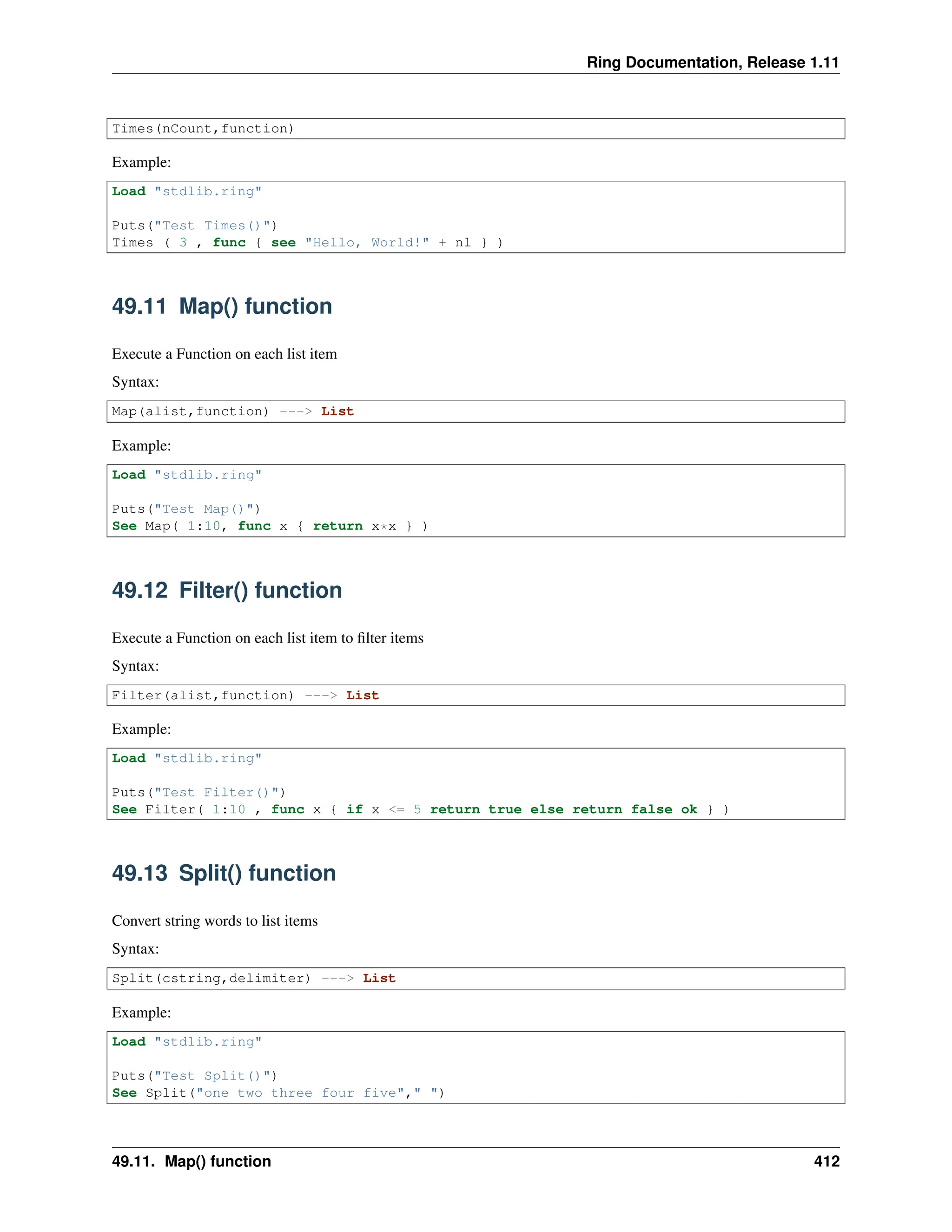 Ring Documentation, Release 1.11 Times(nCount,function) Example: Load "stdlib.ring" Puts("Test Times()") Times ( 3 , func { see "Hello, World!" + nl } ) 49.11 Map() function Execute a Function on each list item Syntax: Map(alist,function) ---> List Example: Load "stdlib.ring" Puts("Test Map()") See Map( 1:10, func x { return x*x } ) 49.12 Filter() function Execute a Function on each list item to filter items Syntax: Filter(alist,function) ---> List Example: Load "stdlib.ring" Puts("Test Filter()") See Filter( 1:10 , func x { if x <= 5 return true else return false ok } ) 49.13 Split() function Convert string words to list items Syntax: Split(cstring,delimiter) ---> List Example: Load "stdlib.ring" Puts("Test Split()") See Split("one two three four five"," ") 49.11. Map() function 412 