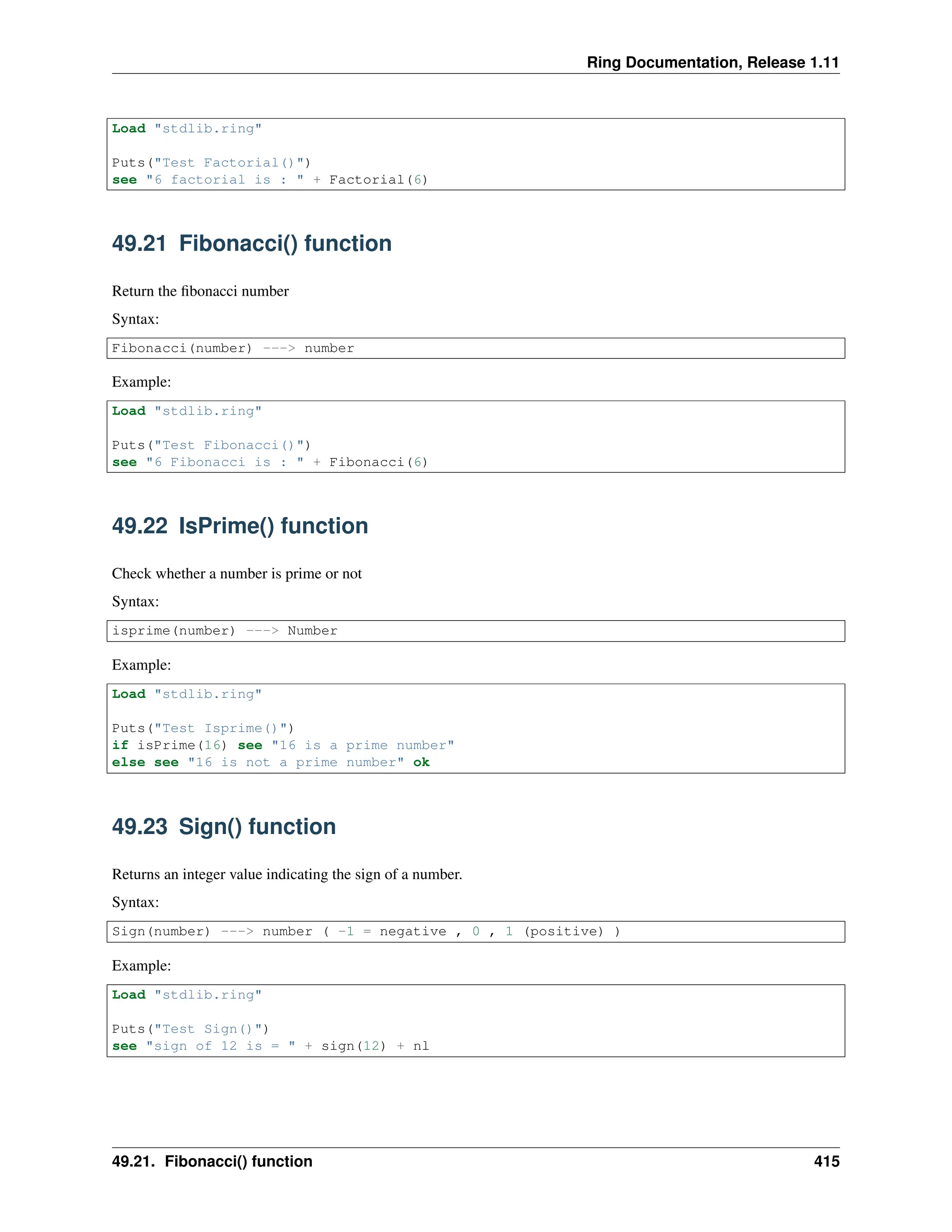Ring Documentation, Release 1.11 Load "stdlib.ring" Puts("Test Factorial()") see "6 factorial is : " + Factorial(6) 49.21 Fibonacci() function Return the fibonacci number Syntax: Fibonacci(number) ---> number Example: Load "stdlib.ring" Puts("Test Fibonacci()") see "6 Fibonacci is : " + Fibonacci(6) 49.22 IsPrime() function Check whether a number is prime or not Syntax: isprime(number) ---> Number Example: Load "stdlib.ring" Puts("Test Isprime()") if isPrime(16) see "16 is a prime number" else see "16 is not a prime number" ok 49.23 Sign() function Returns an integer value indicating the sign of a number. Syntax: Sign(number) ---> number ( -1 = negative , 0 , 1 (positive) ) Example: Load "stdlib.ring" Puts("Test Sign()") see "sign of 12 is = " + sign(12) + nl 49.21. Fibonacci() function 415 
