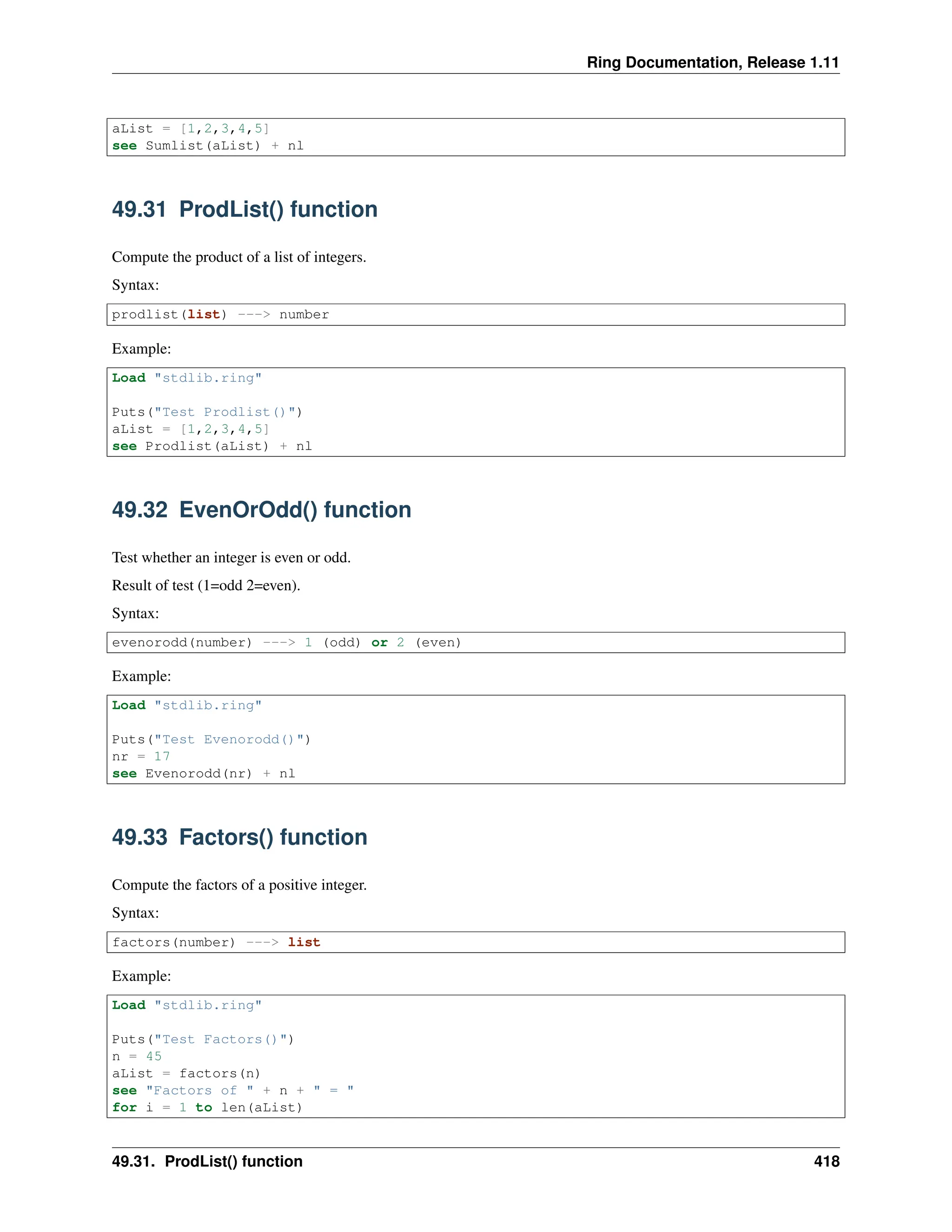 Ring Documentation, Release 1.11 aList = [1,2,3,4,5] see Sumlist(aList) + nl 49.31 ProdList() function Compute the product of a list of integers. Syntax: prodlist(list) ---> number Example: Load "stdlib.ring" Puts("Test Prodlist()") aList = [1,2,3,4,5] see Prodlist(aList) + nl 49.32 EvenOrOdd() function Test whether an integer is even or odd. Result of test (1=odd 2=even). Syntax: evenorodd(number) ---> 1 (odd) or 2 (even) Example: Load "stdlib.ring" Puts("Test Evenorodd()") nr = 17 see Evenorodd(nr) + nl 49.33 Factors() function Compute the factors of a positive integer. Syntax: factors(number) ---> list Example: Load "stdlib.ring" Puts("Test Factors()") n = 45 aList = factors(n) see "Factors of " + n + " = " for i = 1 to len(aList) 49.31. ProdList() function 418 