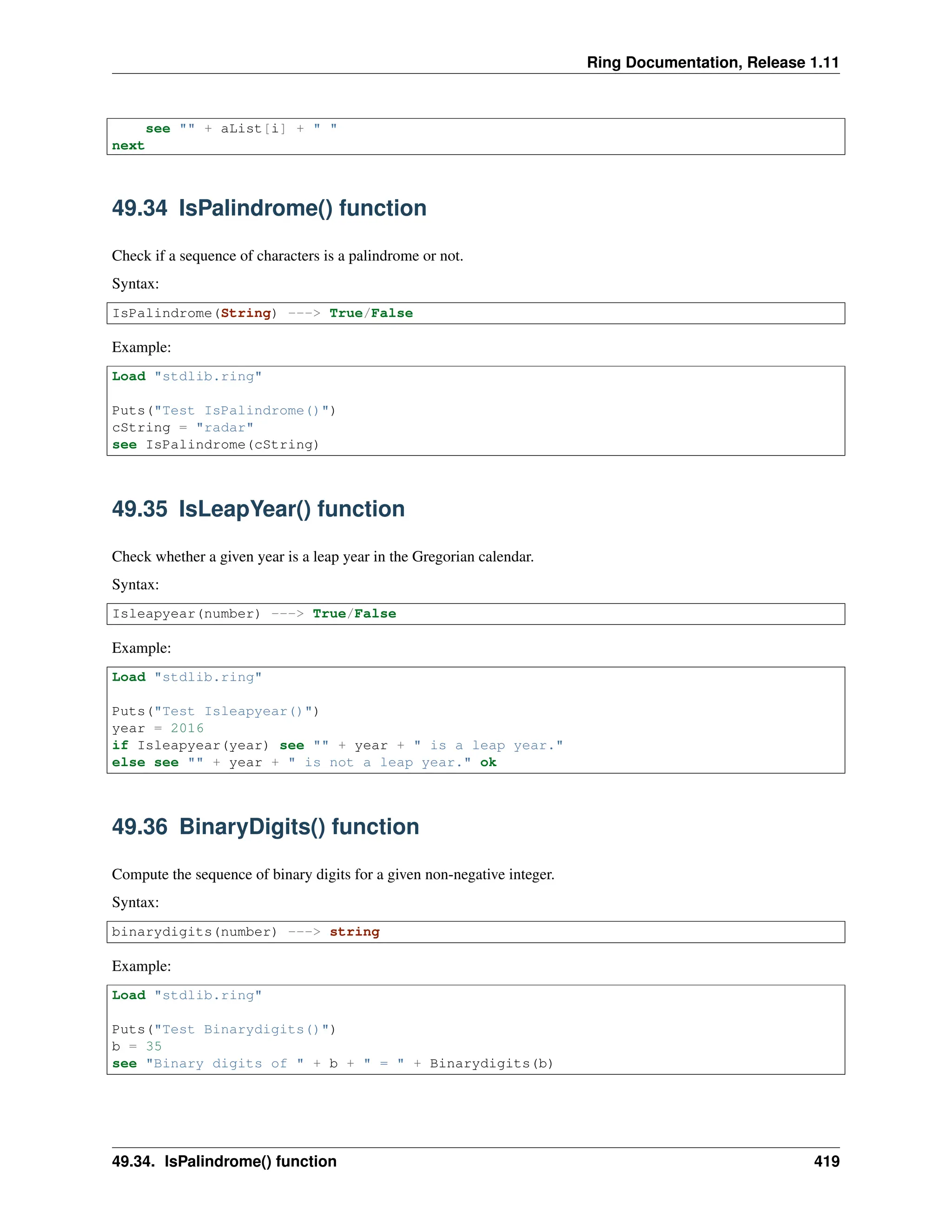 Ring Documentation, Release 1.11 see "" + aList[i] + " " next 49.34 IsPalindrome() function Check if a sequence of characters is a palindrome or not. Syntax: IsPalindrome(String) ---> True/False Example: Load "stdlib.ring" Puts("Test IsPalindrome()") cString = "radar" see IsPalindrome(cString) 49.35 IsLeapYear() function Check whether a given year is a leap year in the Gregorian calendar. Syntax: Isleapyear(number) ---> True/False Example: Load "stdlib.ring" Puts("Test Isleapyear()") year = 2016 if Isleapyear(year) see "" + year + " is a leap year." else see "" + year + " is not a leap year." ok 49.36 BinaryDigits() function Compute the sequence of binary digits for a given non-negative integer. Syntax: binarydigits(number) ---> string Example: Load "stdlib.ring" Puts("Test Binarydigits()") b = 35 see "Binary digits of " + b + " = " + Binarydigits(b) 49.34. IsPalindrome() function 419 