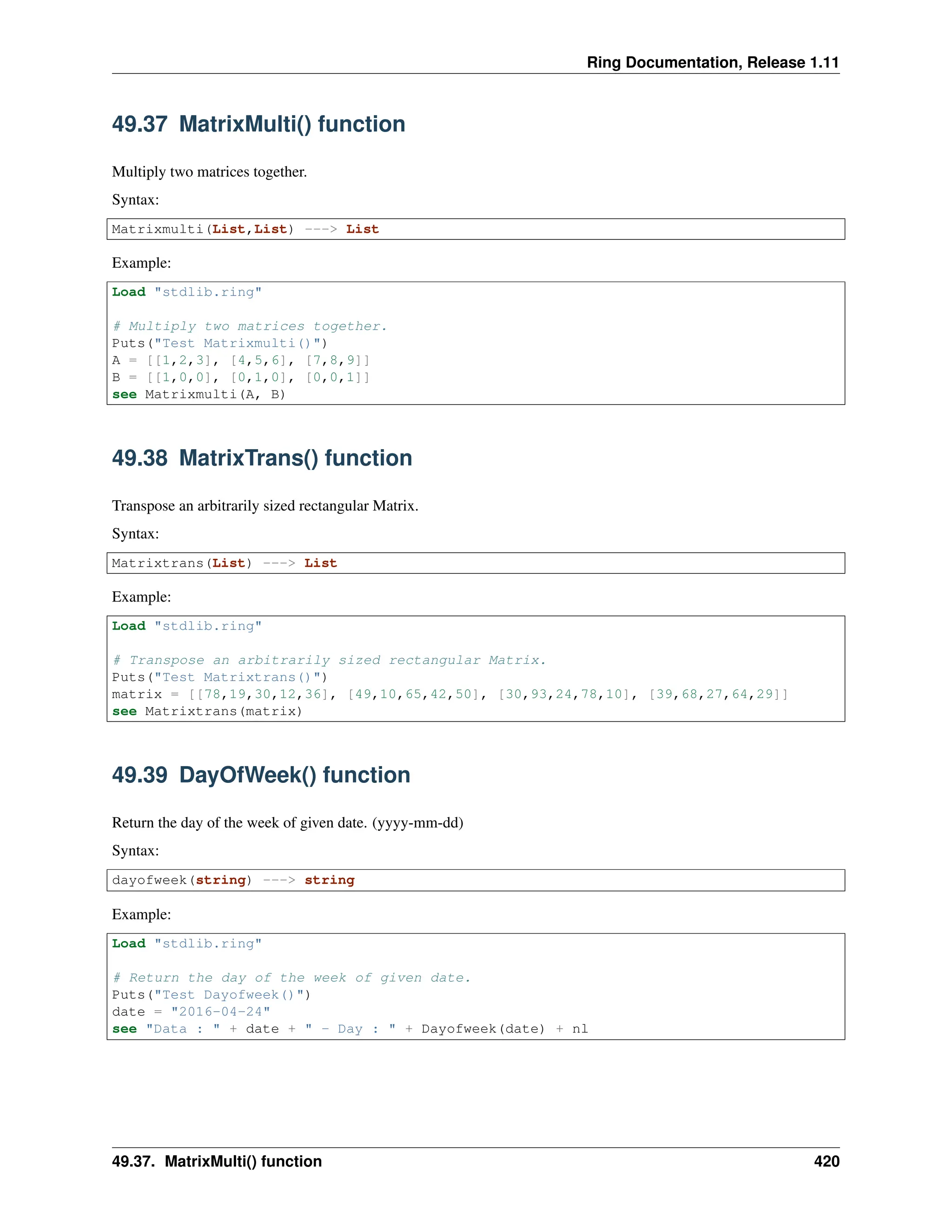 Ring Documentation, Release 1.11 49.37 MatrixMulti() function Multiply two matrices together. Syntax: Matrixmulti(List,List) ---> List Example: Load "stdlib.ring" # Multiply two matrices together. Puts("Test Matrixmulti()") A = [[1,2,3], [4,5,6], [7,8,9]] B = [[1,0,0], [0,1,0], [0,0,1]] see Matrixmulti(A, B) 49.38 MatrixTrans() function Transpose an arbitrarily sized rectangular Matrix. Syntax: Matrixtrans(List) ---> List Example: Load "stdlib.ring" # Transpose an arbitrarily sized rectangular Matrix. Puts("Test Matrixtrans()") matrix = [[78,19,30,12,36], [49,10,65,42,50], [30,93,24,78,10], [39,68,27,64,29]] see Matrixtrans(matrix) 49.39 DayOfWeek() function Return the day of the week of given date. (yyyy-mm-dd) Syntax: dayofweek(string) ---> string Example: Load "stdlib.ring" # Return the day of the week of given date. Puts("Test Dayofweek()") date = "2016-04-24" see "Data : " + date + " - Day : " + Dayofweek(date) + nl 49.37. MatrixMulti() function 420 