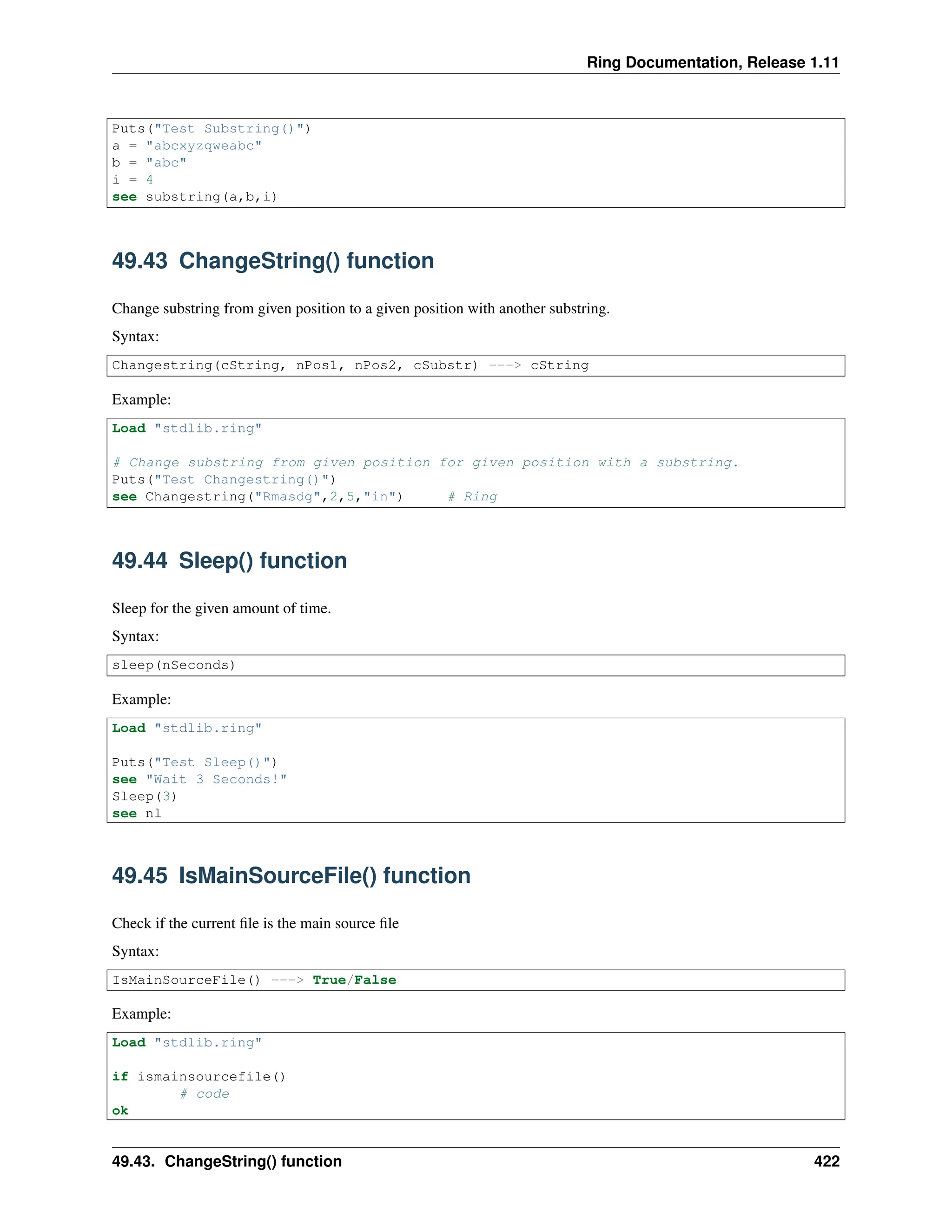 Ring Documentation, Release 1.11 Puts("Test Substring()") a = "abcxyzqweabc" b = "abc" i = 4 see substring(a,b,i) 49.43 ChangeString() function Change substring from given position to a given position with another substring. Syntax: Changestring(cString, nPos1, nPos2, cSubstr) ---> cString Example: Load "stdlib.ring" # Change substring from given position for given position with a substring. Puts("Test Changestring()") see Changestring("Rmasdg",2,5,"in") # Ring 49.44 Sleep() function Sleep for the given amount of time. Syntax: sleep(nSeconds) Example: Load "stdlib.ring" Puts("Test Sleep()") see "Wait 3 Seconds!" Sleep(3) see nl 49.45 IsMainSourceFile() function Check if the current file is the main source file Syntax: IsMainSourceFile() ---> True/False Example: Load "stdlib.ring" if ismainsourcefile() # code ok 49.43. ChangeString() function 422 