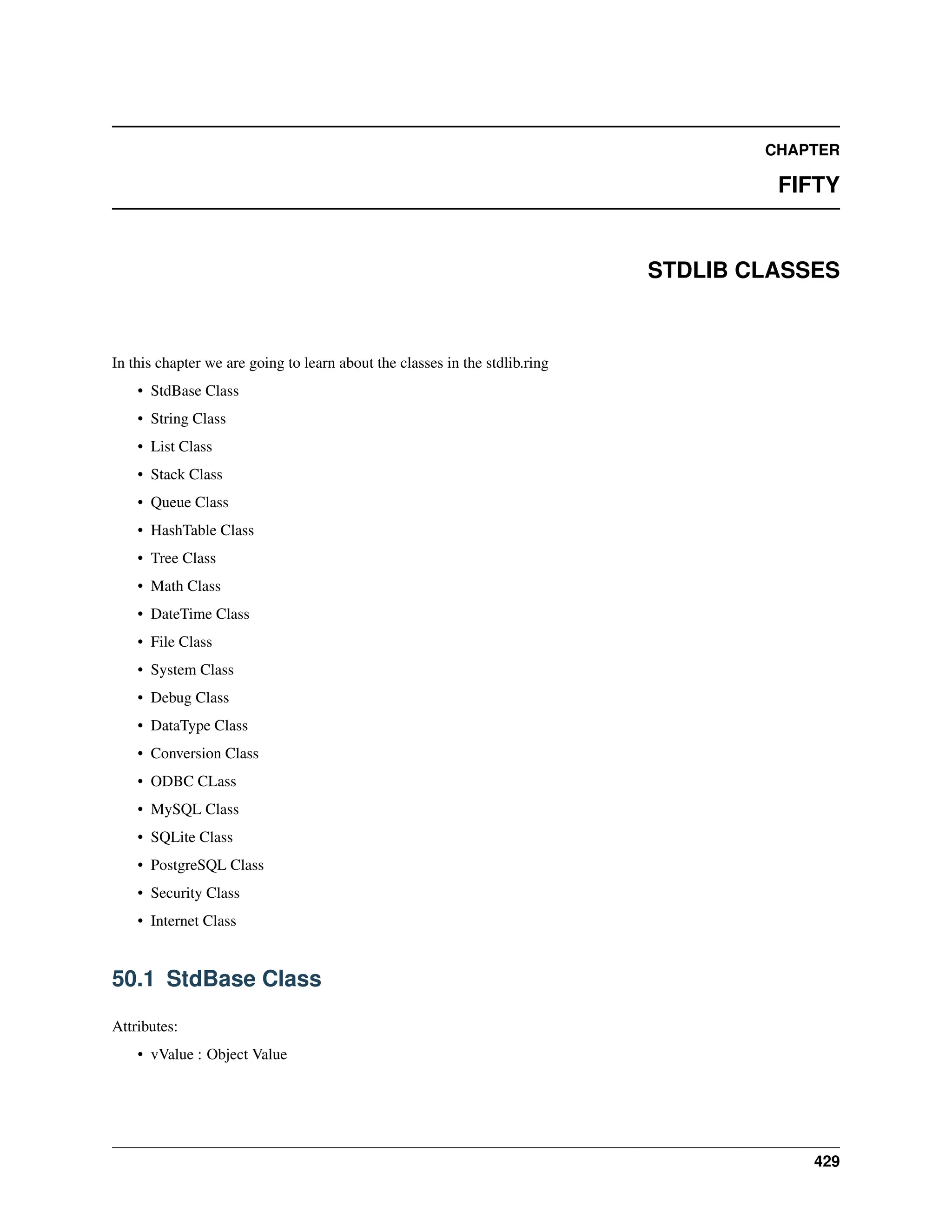 CHAPTER FIFTY STDLIB CLASSES In this chapter we are going to learn about the classes in the stdlib.ring • StdBase Class • String Class • List Class • Stack Class • Queue Class • HashTable Class • Tree Class • Math Class • DateTime Class • File Class • System Class • Debug Class • DataType Class • Conversion Class • ODBC CLass • MySQL Class • SQLite Class • PostgreSQL Class • Security Class • Internet Class 50.1 StdBase Class Attributes: • vValue : Object Value 429 