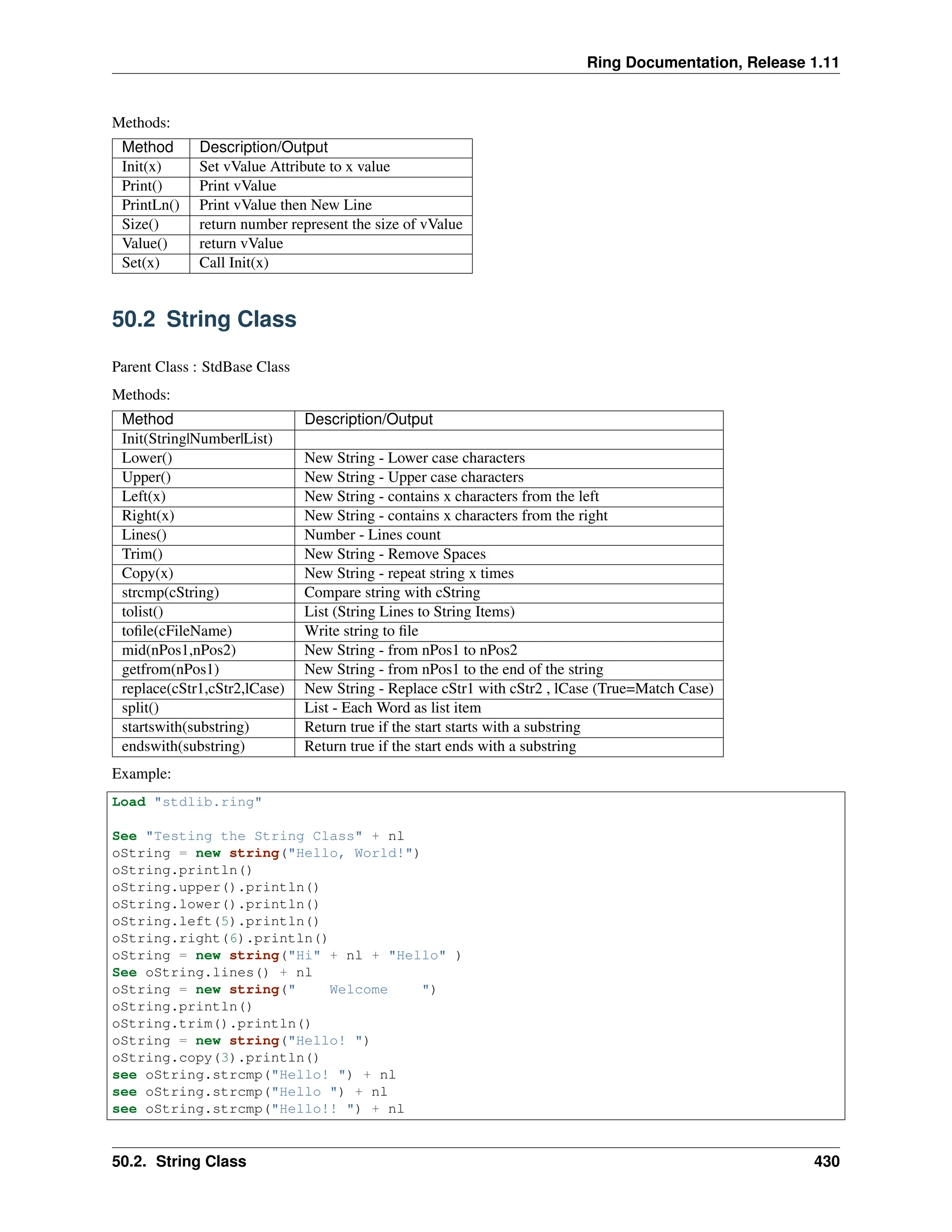 Ring Documentation, Release 1.11 Methods: Method Description/Output Init(x) Set vValue Attribute to x value Print() Print vValue PrintLn() Print vValue then New Line Size() return number represent the size of vValue Value() return vValue Set(x) Call Init(x) 50.2 String Class Parent Class : StdBase Class Methods: Method Description/Output Init(String|Number|List) Lower() New String - Lower case characters Upper() New String - Upper case characters Left(x) New String - contains x characters from the left Right(x) New String - contains x characters from the right Lines() Number - Lines count Trim() New String - Remove Spaces Copy(x) New String - repeat string x times strcmp(cString) Compare string with cString tolist() List (String Lines to String Items) tofile(cFileName) Write string to file mid(nPos1,nPos2) New String - from nPos1 to nPos2 getfrom(nPos1) New String - from nPos1 to the end of the string replace(cStr1,cStr2,lCase) New String - Replace cStr1 with cStr2 , lCase (True=Match Case) split() List - Each Word as list item startswith(substring) Return true if the start starts with a substring endswith(substring) Return true if the start ends with a substring Example: Load "stdlib.ring" See "Testing the String Class" + nl oString = new string("Hello, World!") oString.println() oString.upper().println() oString.lower().println() oString.left(5).println() oString.right(6).println() oString = new string("Hi" + nl + "Hello" ) See oString.lines() + nl oString = new string(" Welcome ") oString.println() oString.trim().println() oString = new string("Hello! ") oString.copy(3).println() see oString.strcmp("Hello! ") + nl see oString.strcmp("Hello ") + nl see oString.strcmp("Hello!! ") + nl 50.2. String Class 430 