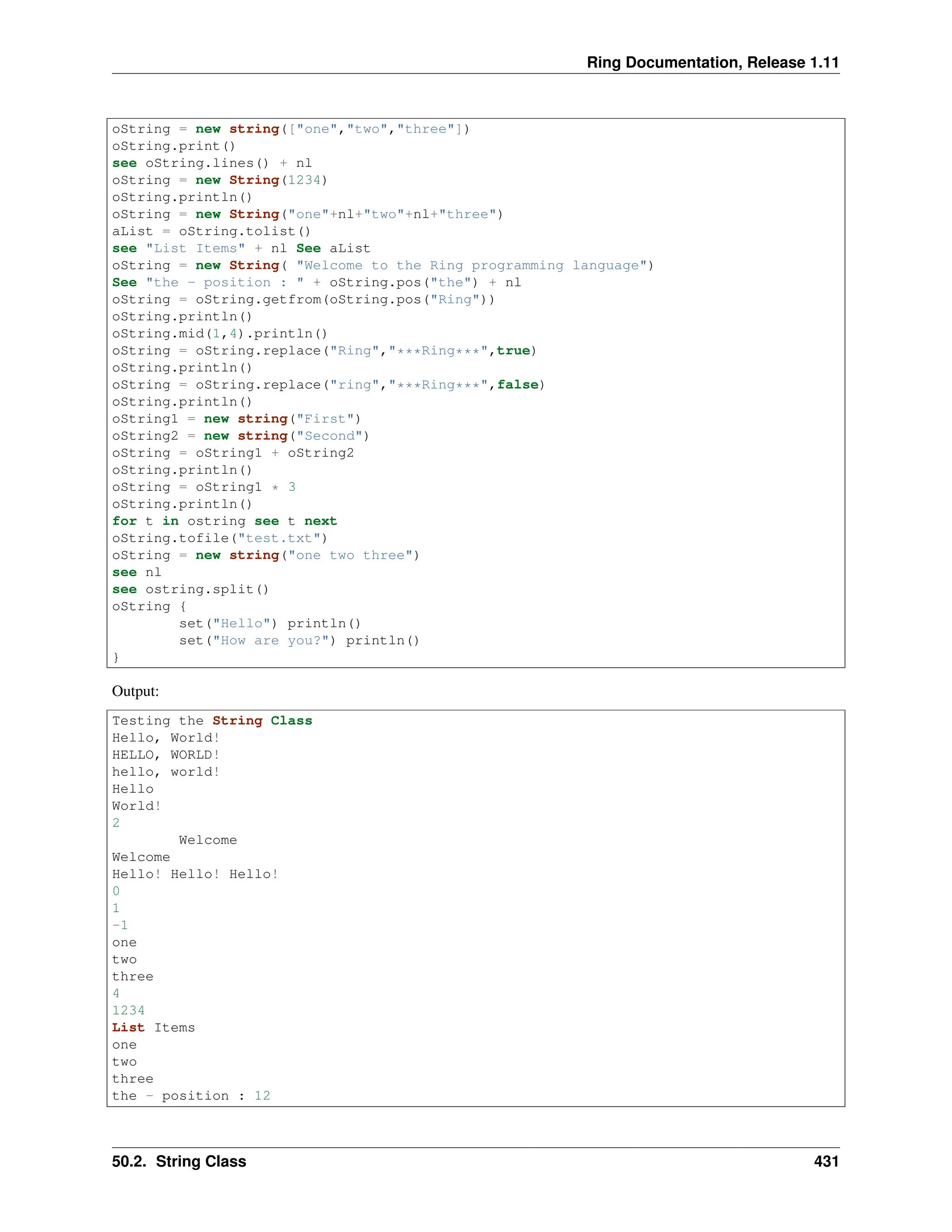 Ring Documentation, Release 1.11 oString = new string(["one","two","three"]) oString.print() see oString.lines() + nl oString = new String(1234) oString.println() oString = new String("one"+nl+"two"+nl+"three") aList = oString.tolist() see "List Items" + nl See aList oString = new String( "Welcome to the Ring programming language") See "the - position : " + oString.pos("the") + nl oString = oString.getfrom(oString.pos("Ring")) oString.println() oString.mid(1,4).println() oString = oString.replace("Ring","***Ring***",true) oString.println() oString = oString.replace("ring","***Ring***",false) oString.println() oString1 = new string("First") oString2 = new string("Second") oString = oString1 + oString2 oString.println() oString = oString1 * 3 oString.println() for t in ostring see t next oString.tofile("test.txt") oString = new string("one two three") see nl see ostring.split() oString { set("Hello") println() set("How are you?") println() } Output: Testing the String Class Hello, World! HELLO, WORLD! hello, world! Hello World! 2 Welcome Welcome Hello! Hello! Hello! 0 1 -1 one two three 4 1234 List Items one two three the - position : 12 50.2. String Class 431 
