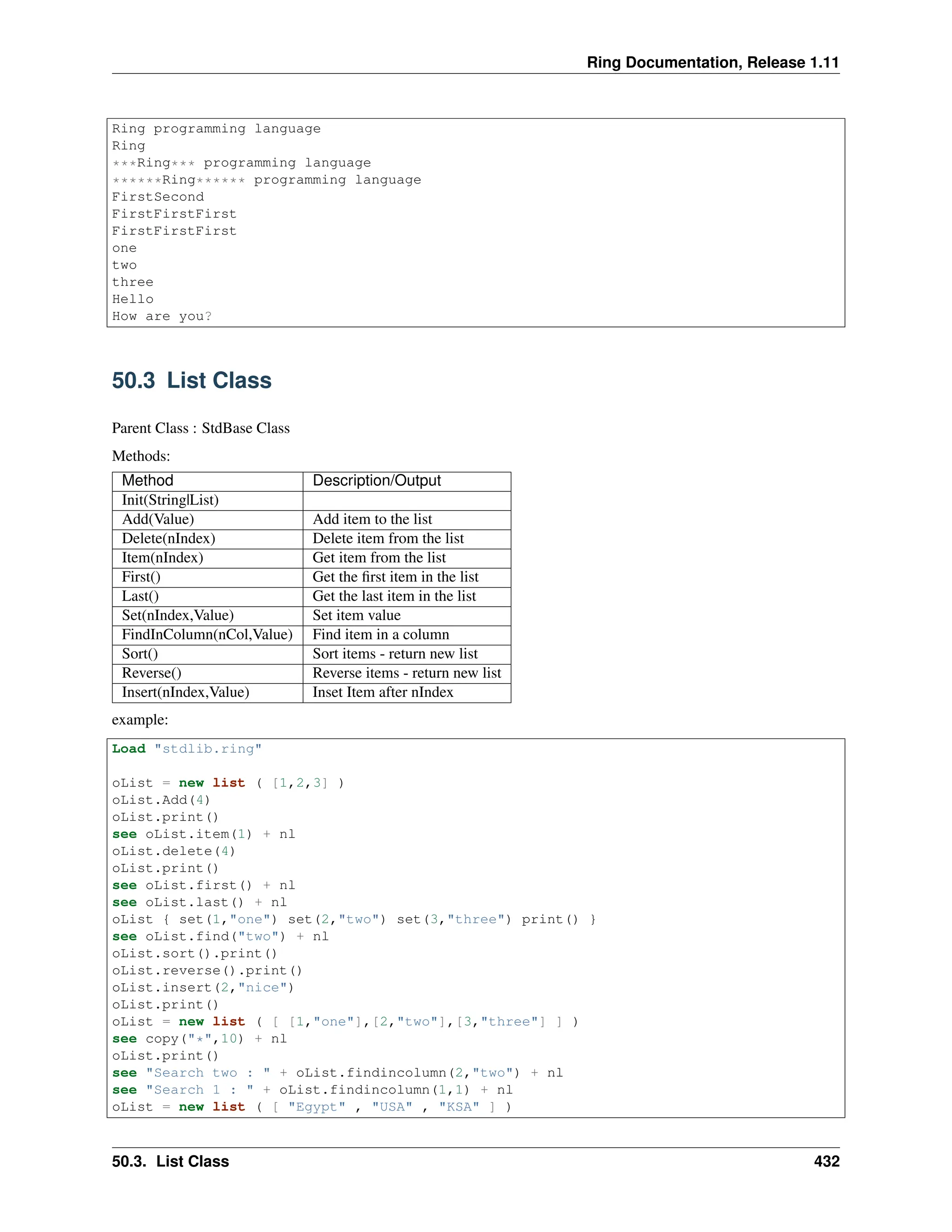 Ring Documentation, Release 1.11 Ring programming language Ring ***Ring*** programming language ******Ring****** programming language FirstSecond FirstFirstFirst FirstFirstFirst one two three Hello How are you? 50.3 List Class Parent Class : StdBase Class Methods: Method Description/Output Init(String|List) Add(Value) Add item to the list Delete(nIndex) Delete item from the list Item(nIndex) Get item from the list First() Get the first item in the list Last() Get the last item in the list Set(nIndex,Value) Set item value FindInColumn(nCol,Value) Find item in a column Sort() Sort items - return new list Reverse() Reverse items - return new list Insert(nIndex,Value) Inset Item after nIndex example: Load "stdlib.ring" oList = new list ( [1,2,3] ) oList.Add(4) oList.print() see oList.item(1) + nl oList.delete(4) oList.print() see oList.first() + nl see oList.last() + nl oList { set(1,"one") set(2,"two") set(3,"three") print() } see oList.find("two") + nl oList.sort().print() oList.reverse().print() oList.insert(2,"nice") oList.print() oList = new list ( [ [1,"one"],[2,"two"],[3,"three"] ] ) see copy("*",10) + nl oList.print() see "Search two : " + oList.findincolumn(2,"two") + nl see "Search 1 : " + oList.findincolumn(1,1) + nl oList = new list ( [ "Egypt" , "USA" , "KSA" ] ) 50.3. List Class 432 
