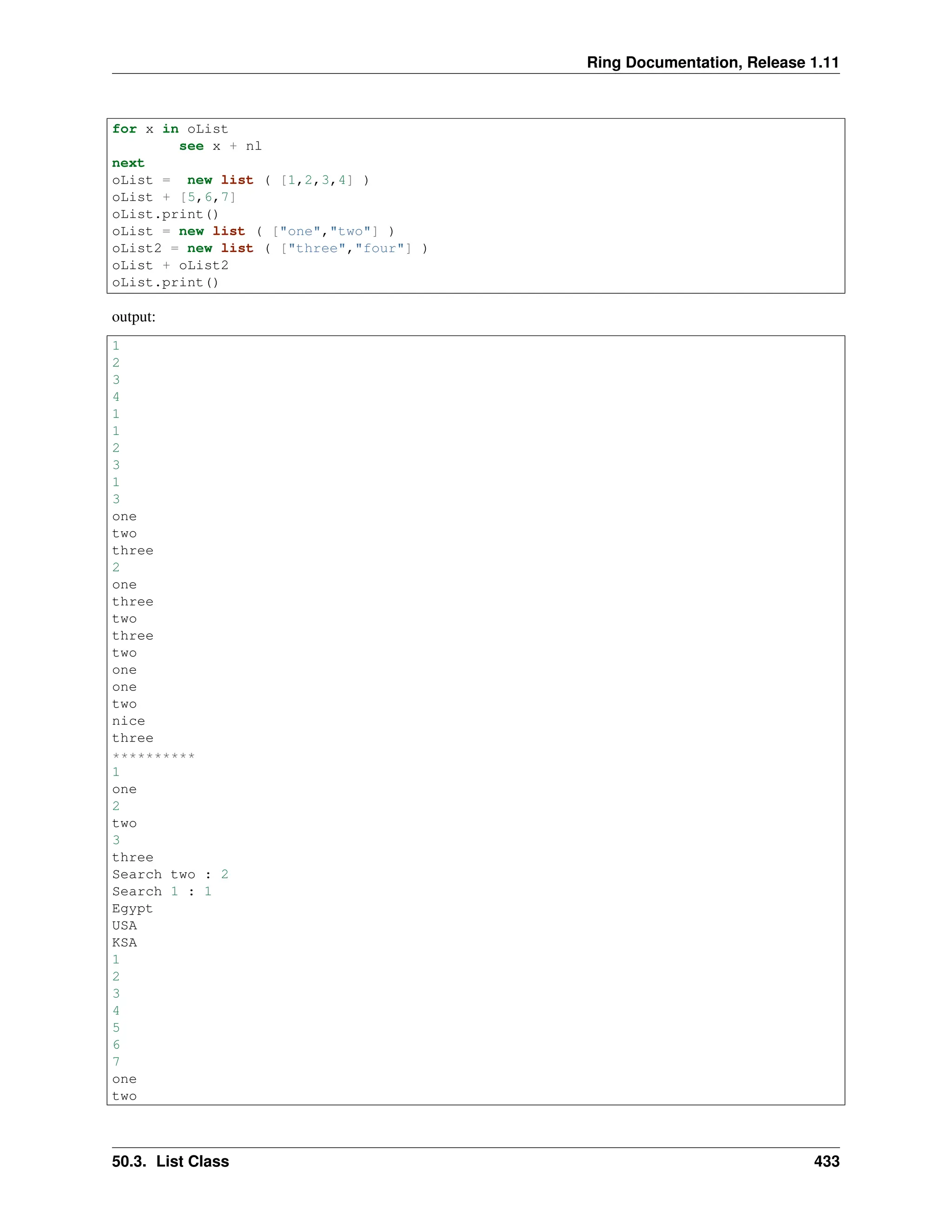 Ring Documentation, Release 1.11 for x in oList see x + nl next oList = new list ( [1,2,3,4] ) oList + [5,6,7] oList.print() oList = new list ( ["one","two"] ) oList2 = new list ( ["three","four"] ) oList + oList2 oList.print() output: 1 2 3 4 1 1 2 3 1 3 one two three 2 one three two three two one one two nice three ********** 1 one 2 two 3 three Search two : 2 Search 1 : 1 Egypt USA KSA 1 2 3 4 5 6 7 one two 50.3. List Class 433 