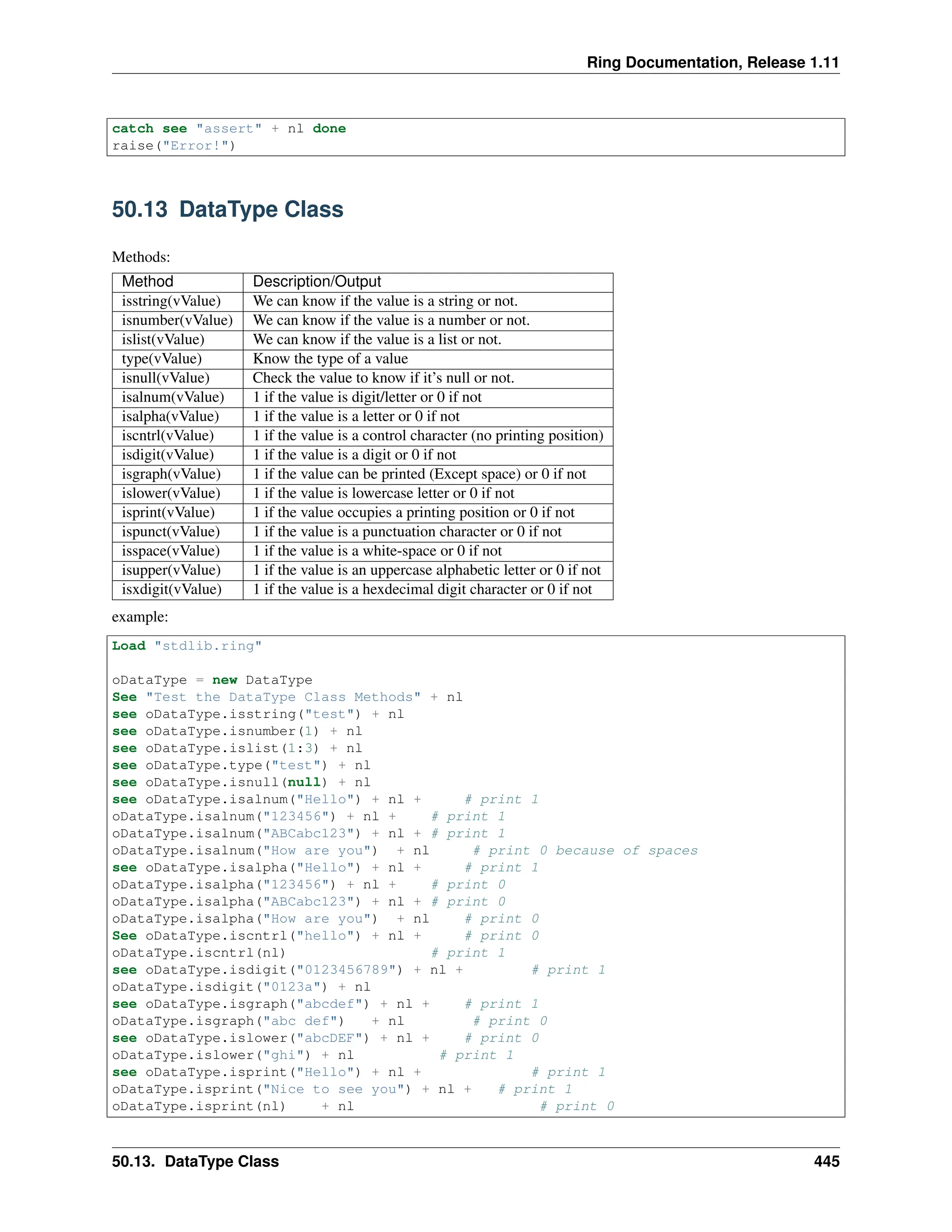 Ring Documentation, Release 1.11 catch see "assert" + nl done raise("Error!") 50.13 DataType Class Methods: Method Description/Output isstring(vValue) We can know if the value is a string or not. isnumber(vValue) We can know if the value is a number or not. islist(vValue) We can know if the value is a list or not. type(vValue) Know the type of a value isnull(vValue) Check the value to know if it’s null or not. isalnum(vValue) 1 if the value is digit/letter or 0 if not isalpha(vValue) 1 if the value is a letter or 0 if not iscntrl(vValue) 1 if the value is a control character (no printing position) isdigit(vValue) 1 if the value is a digit or 0 if not isgraph(vValue) 1 if the value can be printed (Except space) or 0 if not islower(vValue) 1 if the value is lowercase letter or 0 if not isprint(vValue) 1 if the value occupies a printing position or 0 if not ispunct(vValue) 1 if the value is a punctuation character or 0 if not isspace(vValue) 1 if the value is a white-space or 0 if not isupper(vValue) 1 if the value is an uppercase alphabetic letter or 0 if not isxdigit(vValue) 1 if the value is a hexdecimal digit character or 0 if not example: Load "stdlib.ring" oDataType = new DataType See "Test the DataType Class Methods" + nl see oDataType.isstring("test") + nl see oDataType.isnumber(1) + nl see oDataType.islist(1:3) + nl see oDataType.type("test") + nl see oDataType.isnull(null) + nl see oDataType.isalnum("Hello") + nl + # print 1 oDataType.isalnum("123456") + nl + # print 1 oDataType.isalnum("ABCabc123") + nl + # print 1 oDataType.isalnum("How are you") + nl # print 0 because of spaces see oDataType.isalpha("Hello") + nl + # print 1 oDataType.isalpha("123456") + nl + # print 0 oDataType.isalpha("ABCabc123") + nl + # print 0 oDataType.isalpha("How are you") + nl # print 0 See oDataType.iscntrl("hello") + nl + # print 0 oDataType.iscntrl(nl) # print 1 see oDataType.isdigit("0123456789") + nl + # print 1 oDataType.isdigit("0123a") + nl see oDataType.isgraph("abcdef") + nl + # print 1 oDataType.isgraph("abc def") + nl # print 0 see oDataType.islower("abcDEF") + nl + # print 0 oDataType.islower("ghi") + nl # print 1 see oDataType.isprint("Hello") + nl + # print 1 oDataType.isprint("Nice to see you") + nl + # print 1 oDataType.isprint(nl) + nl # print 0 50.13. DataType Class 445 