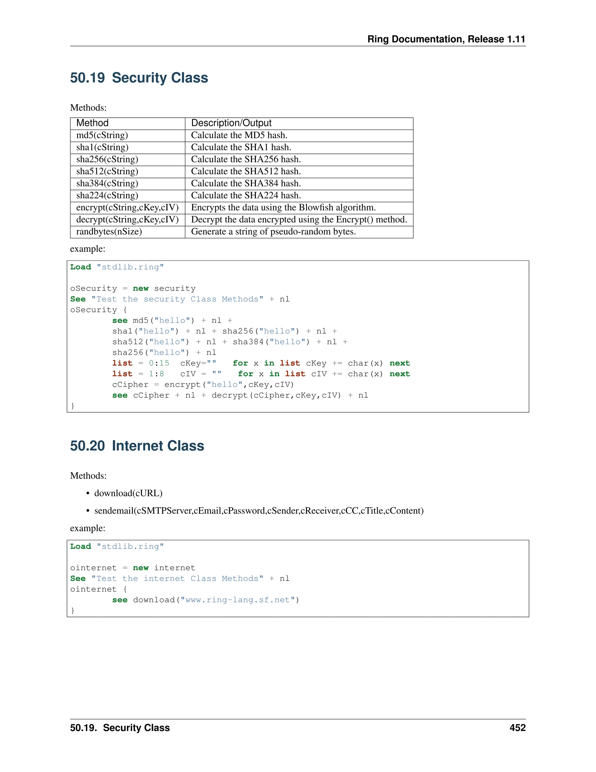 Ring Documentation, Release 1.11 50.19 Security Class Methods: Method Description/Output md5(cString) Calculate the MD5 hash. sha1(cString) Calculate the SHA1 hash. sha256(cString) Calculate the SHA256 hash. sha512(cString) Calculate the SHA512 hash. sha384(cString) Calculate the SHA384 hash. sha224(cString) Calculate the SHA224 hash. encrypt(cString,cKey,cIV) Encrypts the data using the Blowfish algorithm. decrypt(cString,cKey,cIV) Decrypt the data encrypted using the Encrypt() method. randbytes(nSize) Generate a string of pseudo-random bytes. example: Load "stdlib.ring" oSecurity = new security See "Test the security Class Methods" + nl oSecurity { see md5("hello") + nl + sha1("hello") + nl + sha256("hello") + nl + sha512("hello") + nl + sha384("hello") + nl + sha256("hello") + nl list = 0:15 cKey="" for x in list cKey += char(x) next list = 1:8 cIV = "" for x in list cIV += char(x) next cCipher = encrypt("hello",cKey,cIV) see cCipher + nl + decrypt(cCipher,cKey,cIV) + nl } 50.20 Internet Class Methods: • download(cURL) • sendemail(cSMTPServer,cEmail,cPassword,cSender,cReceiver,cCC,cTitle,cContent) example: Load "stdlib.ring" ointernet = new internet See "Test the internet Class Methods" + nl ointernet { see download("www.ring-lang.sf.net") } 50.19. Security Class 452 