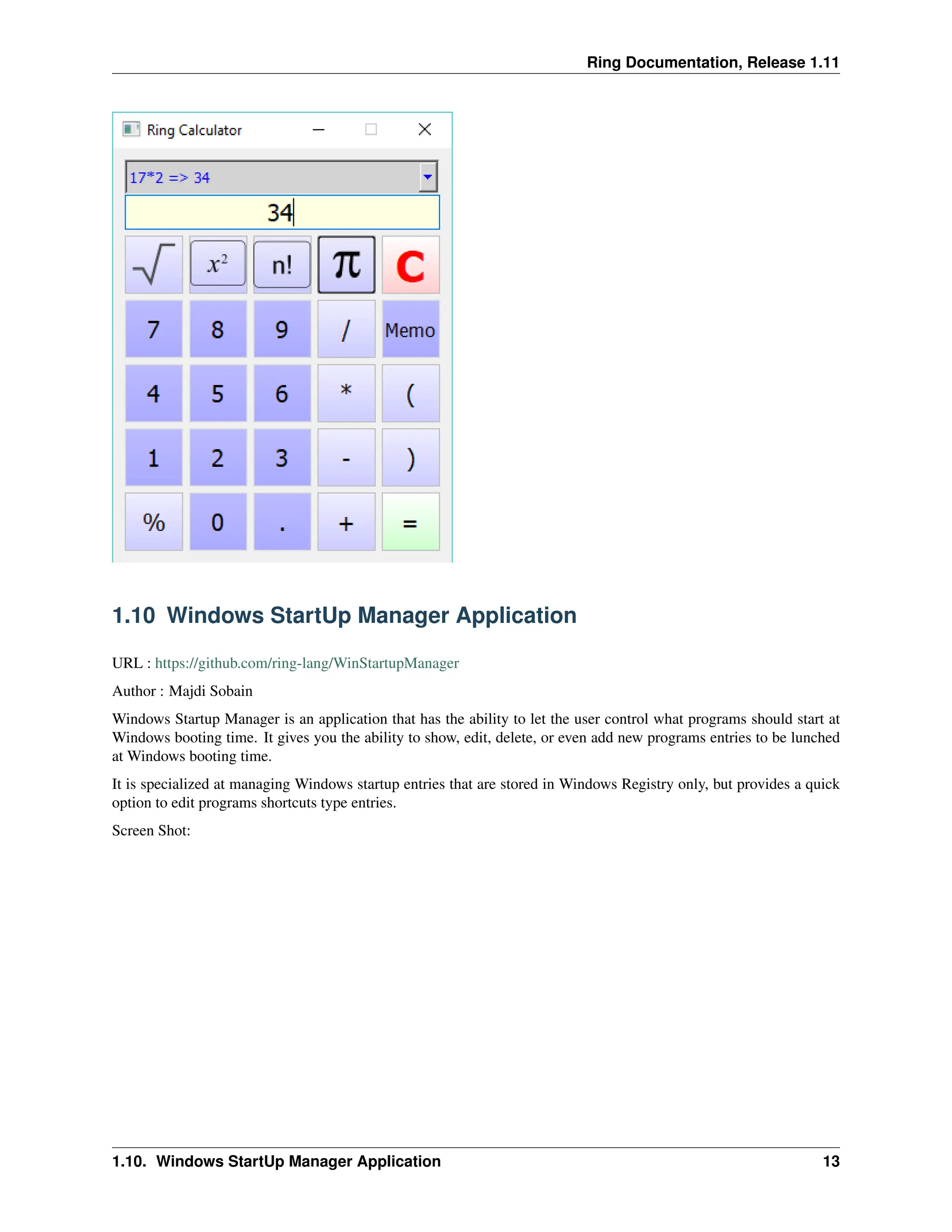 Ring Documentation, Release 1.11 1.10 Windows StartUp Manager Application URL : https://github.com/ring-lang/WinStartupManager Author : Majdi Sobain Windows Startup Manager is an application that has the ability to let the user control what programs should start at Windows booting time. It gives you the ability to show, edit, delete, or even add new programs entries to be lunched at Windows booting time. It is specialized at managing Windows startup entries that are stored in Windows Registry only, but provides a quick option to edit programs shortcuts type entries. Screen Shot: 1.10. Windows StartUp Manager Application 13 